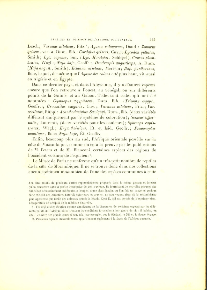 Leach; Varanus niloticus, Fitz.1; Agama colonorum, Daud.; Zonurus griseus, var. a. Dum. Bib. (Cordylus griseus, Cuv.}; Lycodon gutlalus, Smith; Lyc. capense, Sm. (Lyc. Horstokii, Schlegel); Camus rhom- bealus, Wagl.; Naja haje, Geoffr. ; Dendraspis ùngusticeps, A. Dum. (Naja angust., Smith); Echidna arietans, Merrem ; Bufo pantherinus, Boie, lequel, de même que YAgame des colons cité plus haut, vit aussi eu Algérie et en Egypte. Dans ce dernier pays, et dans l'Abyssinie, il y a d'autres espèces encore que Ton retrouve à l'ouest, au Sénégal, ou sur différents points de la Guinée et au Gabon. Telles sont celles qui ont été nommées : Gymnopus œgyptiacus, Dum. Bib. (Trionyx œgijpt., Geoffr.); Crocodi/us vulgaris, Cuv.; Varanus niloticus, Fitz.; Var. oeellatus, Rùpp. ; Acanlhodactylus SavignyDum., Bib. (deux variétés différant uniquement par le système de coloration); Scincus ofjici- nalis, Laurenti, (deux variétés pour les couleurs); Sphenops capis- tratus, Wagl. ; Eryx thebaicus, Et. et Isid. Geoffr. ; Psammophis moniliger, hole; Naja haje, Et. Geoffr. En lin, beaucoup plus au sud, l'Afrique orientale possède sur la côte de Mozambique, comme on en a la preuve par les publications de M. Peters et de M. Bianconi, certaines espèces des régions de l'occident voisines de l'équateur2. Le Musée de Paris ne renferme qu'un très-petit nombre de reptiles de la côte de Mozambique. Il ne se trouve donc dans nos collections aucun spécimen mozambien de l'une des espèces communes à cette J'en dirai autant de plusieurs autres rapprochements proposés dans le même passage et de ceux qu'on rencontre dans la partie descriptive de son ouvrage. Ils fournissent de nouvelles preuves des difficultés nécessairement inhérentes à l'emploi d'une classification où l'on fait un usage en quelque sorte exclusif des caractères naturels extérieurs et souvent un peu vagues tirés de la ressemblance plus apparente que réelle des animaux soumis à l'étude. C'est là, s'il est permis de s'exprimer ainsi, l'exagération de l'emploi de la méthode naturelle. 1. J'ai déjà cité ce Saurien comme témoignant de la dispersion de certaines espèces sur les diffé- rents points de l'Afrique où se trouvent les conditions favorables à leur genre de vie : il habite, en effet, les rives des grands cours d'eau, tels, par exemple, que le Sénégal, le Nil et le fleuve Orange. 2. Plusieurs espèces mozambiennes appartiennent également à la faune de l'Afrique australe.