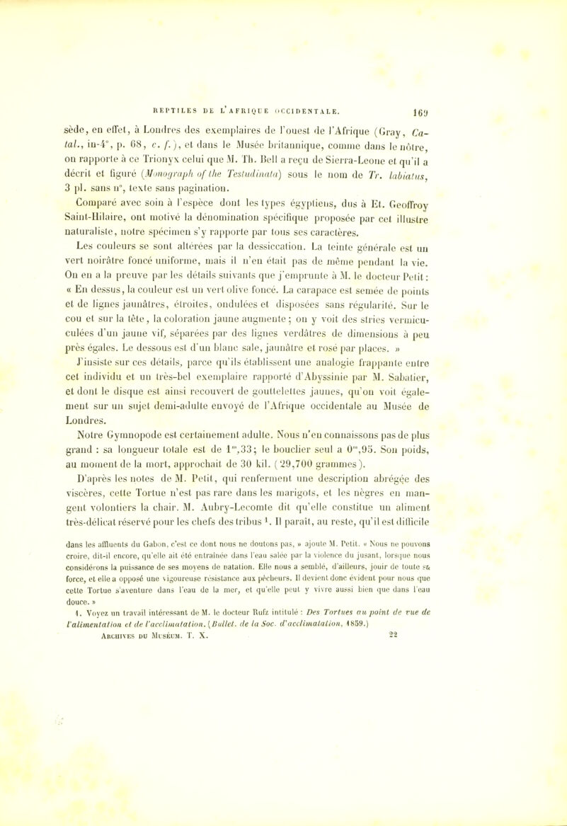 sède, en effet, à Londres des exemplaires de l'ouest de l'Afrique (Gray, Ca- lai., in-4°, p. 68, c. f. ), et dans le Musée britannique, comme dans le nôtre on rapporte à ce Trionyx celui que M. Th. Bell a reçu de Sierra-Leone et qu'il a décrit et figuré (Monograph of the Testudinata) sous le nom de Tr. labiatus, 3 pl. sans n°, texte sans pagination. Comparé avec soin à l'espèce dont les types égyptiens, dus à Et. Geoffroy Saint-Hilaire, ont motivé la dénomination spécifique proposée par cet illustre naturaliste, notre spécimen s'y rapporte par tous ses caractères. Les couleurs se sont altérées par la dessiccation. La teinte générale est un vert noirâtre foncé uniforme, mais il n'en était pas de même pendant la vie. On en a la preuve par les détails suivants que j'emprunte à M. le docteur Petit : « En dessus, la couleur est un vert olive foncé. La carapace est semée de points et de lignes jaunâtres, étroites, ondulées et disposées sans régularité. Sur le cou et sur la tête, la coloration jaune augmente ; on y voit des stries vermicu- culées d'un jaune vif, séparées par des lignes verdâtres de dimensions à peu près égales. Le dessous est d'un blanc sale, jaunâtre et rosé par places. » J'insiste sur ces détails, parce qu'ils établissent une analogie frappante entre cet individu et un très-bel exemplaire rapporté d'Abyssinie par M. Sabalier, et dont le disque est ainsi recouvert de gouttelettes jaunes, qu'on voit égale- ment sur un sujet demi-adulte envoyé de l'Afrique occidentale au Musée de Londres. Notre Gymnopode est certainement adulte. Nous n'en connaissons pas de plus grand : sa longueur totale est de 1',33; le bouclier seul a 0n,,9o. Son poids, au moment de la mort, approchait de 30 kiL (29,700 grammes). D'après les notes de M. Petit, qui renferment une description abrégée des viscères, cette Tortue n'est pas rare dans les marigots, et les nègres en man- gent volontiers la chair. M. Aubry-Lecomte dit qu'elle constitue un aliment très-délicat réservé pour les chefs des tribus 1. II paraît, au reste, qu'il est difficile dans les affluents du Gabon, c'est ce dont nous ne doutons pas, » ajoute M. relit. « Nous ne pouvons croire, dit-il encore, qu'elle ait été entraînée dans l'eau salée par la violence du jusant, lorsque nous considérons la puissance de ses moyens de natation. Elle nous a semblé, d'ailleurs, jouir de toute s& force, et elle a opposé une vigoureuse résistance aux pécheurs. Il devient donc évident pour nous que cette Tortue s'aventure dans l'eau de la mer, et qu'elle peut y vivre aussi bien que dans l'eau douce. » 1. Voyez un travail intéressant de M. le docteur Rufz intitulé : Des Tortues au point de vue de l'alimentation et de l'acclimatation. [Ballet, de la Soc d'acclimatation, 1859.)