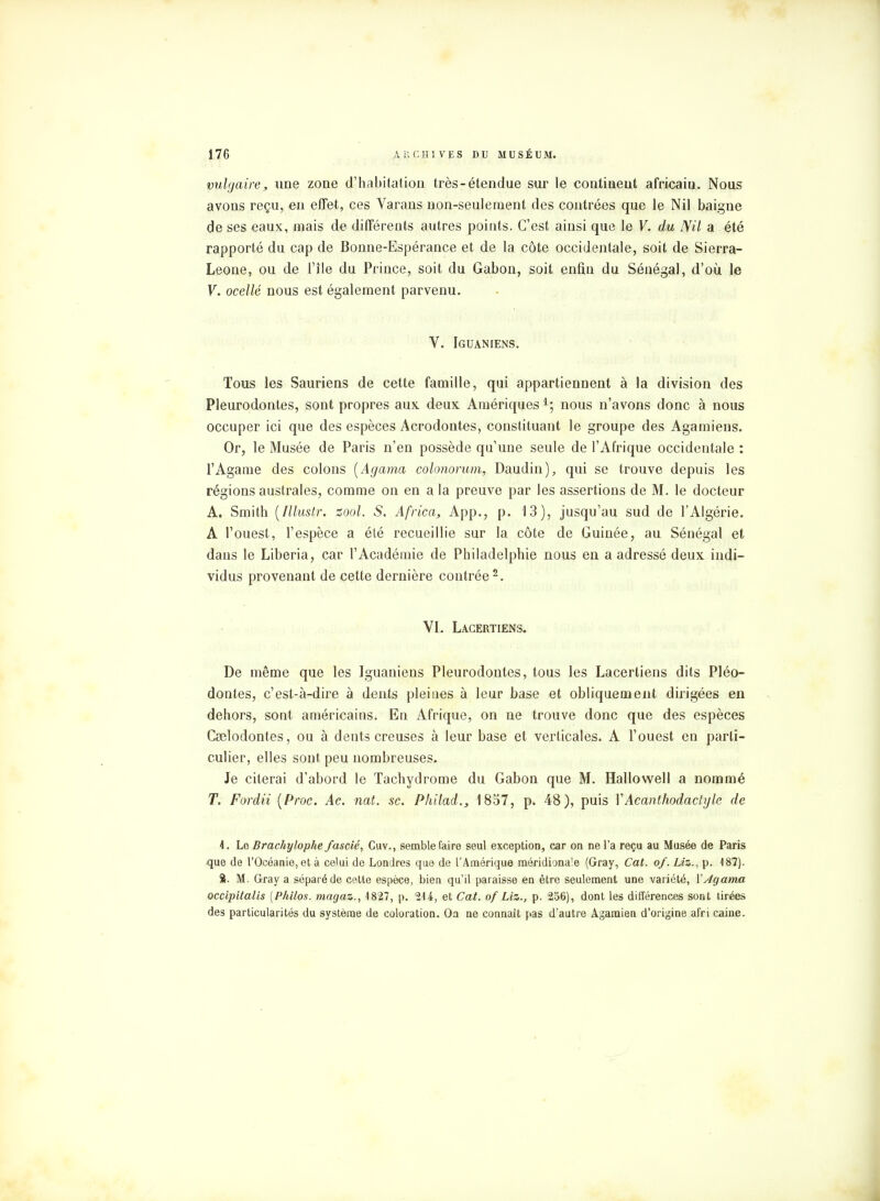 vulgaire, une zone d'habitation très-étendue sur le contiuent africain. Nous avons reçu, en effet, ces Varans non-seulement des contrées que le Nil baigne de ses eaux, mais de différents autres points. C'est ainsi que le V. du Nil a été rapporté du cap de Bonne-Espérance et de la côte occidentale, soit de Sierra- Leone, ou de l'île du Prince, soit du Gabon, soit enfin du Sénégal, d'où le V. ocellé nous est également parvenu. V. Iguaniens. Tous les Sauriens de cette famille, qui appartiennent à la division des Pleurodontes, sont propres aux deux Amériques 4; nous n'avons donc à nous occuper ici que des espèces Acrodontes, constituant le groupe des Agamiens. Or, le Musée de Paris n'en possède qu'une seule de l'Afrique occidentale : l'Agame des colons (Agama colonorum, Daudin), qui se trouve depuis les régions australes, comme on en a la preuve par les assertions de M. le docteur A. Smith [Illuslr. zool. S. Africa, App., p. 13), jusqu'au sud de l'Algérie. A l'ouest, l'espèce a été recueillie sur la côte de Guinée, au Sénégal et dans le Liberia, car l'Académie de Philadelphie nous en a adressé deux indi- vidus provenant de cette dernière contrée2. VI. Lacertiens. De même que les Iguaniens Pleurodontes, tous les Lacertiens dits Pléo- dontes, c'est-à-dire à dents pleines à leur base et obliquement dirigées en dehors, sont américains. En Afrique, on ne trouve donc que des espèces Cselodontes, ou à dents creuses à leur base et verticales. A l'ouest en parti- culier, elles sont peu nombreuses. Je citerai d'abord le Tachydrome du Gabon que M. Hallowell a nommé T. Fordii [Proc. Ac. nat. se. Philad., 1857, p. 48), puis VAcanthodactyle de \. Le Brachylophe fascié, Guv., semble faire seul exception, car on ne l'a reçu au Musée de Paris que de l'Océanie, et à celui de Londres que de l'Amérique méridionale (Gray, Cat. of. Liz., p. 487). S. M. Gray a séparé de cette espèce, bien qu'il paraisse en être seulement une variété, Y Agama occipitalis {Philos, magaz., 1827, p. 214, et Cat. of Liz., p. 256), dont les différences sont tirées des particularités du système de coloration. Oa ne connaît pas d'autre Agaraien d'origine afri caine.