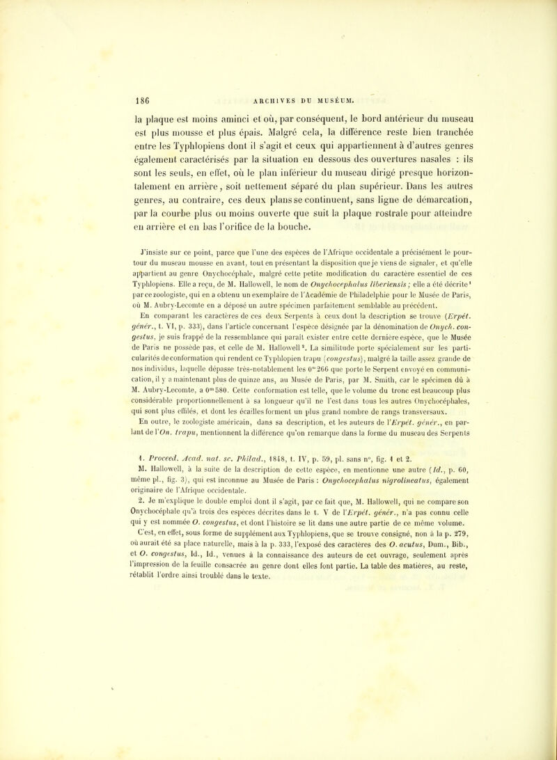 la plaque est moins aminci et où, par conséquent, le bord antérieur du museau est plus mousse et plus épais. Malgré cela, la différence reste bien tranchée entre les Typhlopiens dont il s'agit et ceux qui appartiennent à d'autres genres également caractérisés par la situation en dessous des ouvertures nasales : ils sont les seuls, en effet, où le plan inférieur du museau dirigé presque horizon- talement en arrière, soit nettement séparé du plan supérieur. Dans les autres genres, au contraire, ces deux plans se continuent, sans ligne de démarcation, par la courbe plus ou moins ouverte que suit la plaque rostrale pour atteindre en arrière et en bas l'orifice de la bouche. J'insiste sur ce point, parce que l'une des espèces de l'Afrique occidentale a précisément le pour- tour du museau mousse en avant, tout en présentant la disposition que je viens de signaler, et qu'elle appartient au genre Onychoccphale, malgré cette petite modification du caractère essentiel de ces Typhlopiens. Elle a reçu, de M. Hallowell, le nom de Onycliocephalus liberiensis; elle a été décrite' par ce zoologiste, qui en a obtenu un exemplaire de l'Académie de Philadelphie pour le Musée de Paris, où M. Aubi y-Lecomte en a déposé un autre spécimen parfaitement semblable au précédent. En comparant les caractères de ces deux Serpents à ceux dont la description se trouve (Erpét. génér., t. VI, p. 333), dans l'article concernant l'espèce désignée par la dénomination de Onych. con- gestus, je suis frappé de la ressemblance qui paraît exister entre cette dernière espèce, que le Musée de Paris ne possède pas, et celle de M. Hallowell2. La similitude porte spécialement sur les parti- cularités de conformation qui rendent ce Typhlopien trapu [congestus], malgré la taille assez grande de nos individus, laquelle dépasse très-notablement les 0m266 que porte le Serpent envoyé en communi- cation, il y a maintenant plus de quinze ans, au Musée de Paris, par M. Smith, car le spécimen dû à M. Aubry-Lecomte, a 0m580. Cette conformation est telle, que le volume du tronc est beaucoup plus considérable proportionnellement à sa longueur qu'il ne l'est dans tous les autres Onychocéphales, qui sont plus effilés, et dont les écailles forment un plus grand nombre de rangs transversaux. En outre, le zoologiste américain, dans sa description, et les auteurs de YErpét. génér., en par- lant de Y On. trapu, mentionnent la différence qu'on remarque dans la forme du museau des Serpents 4. Proceed. Acad. nat. se. Philad., 1848, t. IV, p. 59, pl. sans n°, fig. 1 et 2. M. Hallowell, à la suite de la description de cette espèce, en mentionne une autre (Id., p. 60, même pl., fig. 3), qui est inconnue au Musée de Paris : Onycltocephalus nigrolineatus, également originaire de l'Afrique occidentale. 2. Je m'explique le double emploi dont il s'agit, par ce fait que, M. Hallowell, qui ne compare son Onychocéphale qu'à trois des espèces décrites dans le t. V de YErpét. génér., n'a pas connu celle qui y est nommée O. congestus, et dont l'histoire se lit dans une autre partie de ce môme volume. C'est, en effet, sous forme de supplément aux Typhlopiens, que se trouve consigné, non à la p. 279, où aurait été sa place naturelle, mais à la p. 333, l'exposé des caractères des O. acutus, Dum., Bib., et O. congestus, Id., Id., venues à la connaissance des auteurs de cet ouvrage, seulement après l'impression de la feuille consacrée au genre dont elles font partie. La table des matières, au reste, rétablit l'ordre ainsi troublé dans le texte.