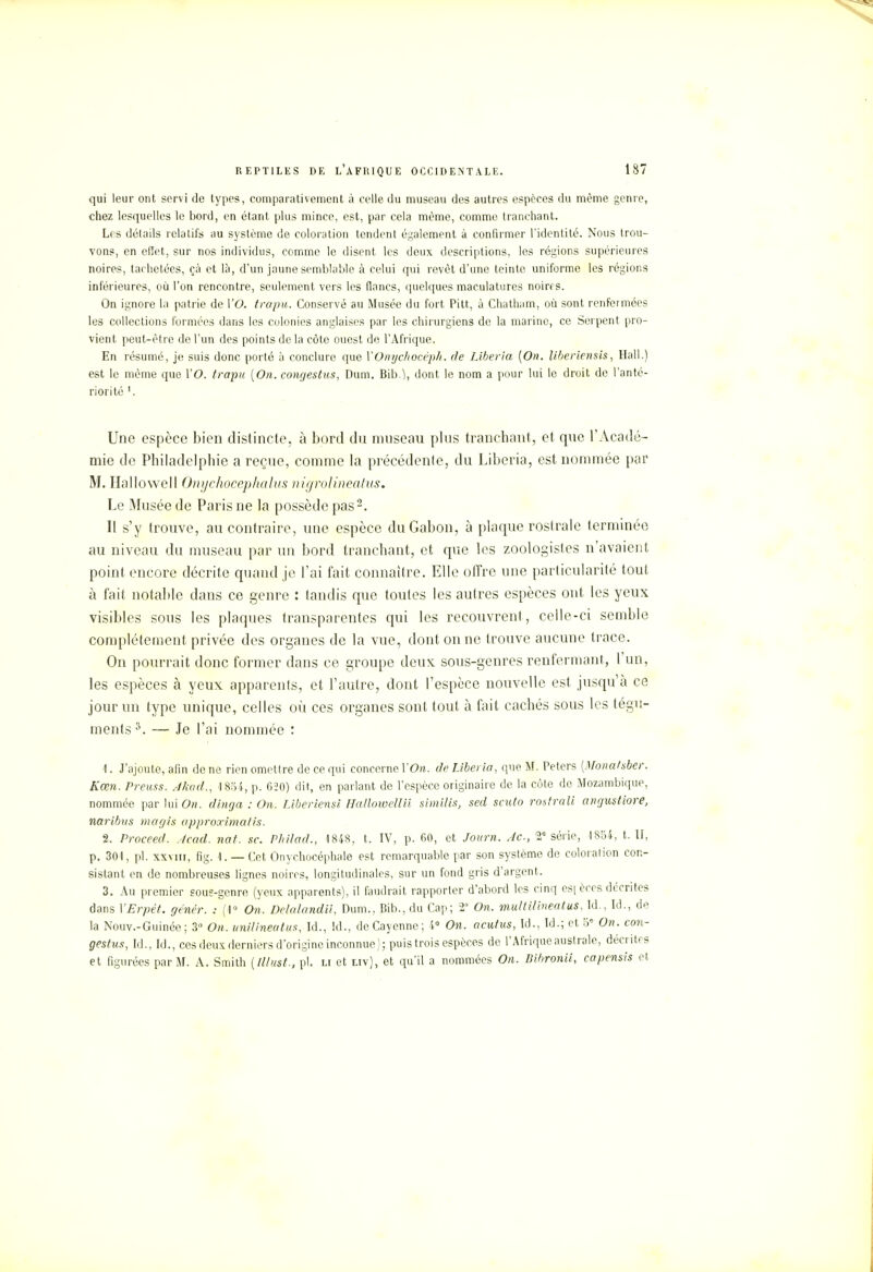 qui leur ont servi de types, comparativement à celle du museau des autres espèces du même genre, chez lesquelles le bord, en étant plus mince, est, par cela môme, comme tranchant. Les détails relatifs au système de coloration tendent également à confirmer l'identité. Nous trou- vons, en effet, sur nos individus, comme le disent les deux descriptions, les régions supérieures noires, tachetées, çà et là, d'un jaune semblable à celui qui revêt d'une teinte uniforme les régions inférieures, où l'on rencontre, seulement vers les flancs, quelques maculatures noires. On ignore la patrie de l'O. trapu. Conservé au Musée du fort Pitt, à Chatham, où sont renfermées les collections formées dans les colonies anglaises par les chirurgiens de la marine, ce Serpent pro- vient peut-être de l'un des points de la côte ouest de l'Afrique. En résumé, je suis donc porté à conclure que YOnychocéph. de Liberia [On. liberiensis, Hall.) est le môme que l'O. trapu [On. congesûus, Dum. Bib.), dont le nom a pour lui le droit de l'anté- riorité 1. Une espèce bien distincte, à bord du museau plus tranchant, et que l'Acadé- mie de Philadelphie a reçue, comme la précédente, du Liberia, est nommée par M. Hallowell Onychocephalus nigrolineatus. Le Musée de Paris ne la possède pas2. Il s'y trouve, au contraire, une espèce du Gabon, à plaque rostrale terminée au niveau du museau par un bord tranchant, et que les zoologistes n'avaient point encore décrite quand je l'ai fait connaître. Elle offre une particularité tout à fait notable dans ce genre : tandis que toutes les autres espèces ont les yeux visibles sous les plaques transparentes qui les recouvrent, celle-ci semble complètement privée des organes de la vue, dont on ne trouve aucune trace. On pourrait donc former dans ce groupe deux sous-genres renfermant, l'un, les espèces à yeux apparents, et l'autre, dont l'espèce nouvelle est jusqu'à ce jour un type unique, celles où ces organes sont tout à fait cachés sous les tégu- ments 3. — Je l'ai nommée : 1. J'ajoute, afin de ne rien omettre de ce qui concerne Y On. de Liberia, que M. Peters [Monatsber. Kœn. Preuss. Akad., 1854, p. 620) dit, en parlant de l'espèce originaire de la côte de Mozambique, nommée par lui On. dinga : On. Liberiensi Hallowellii similis, sed sento rostrali angustiore, naribus magis approximatis. 2. Proceed. Acad. nat. se. Philad., 1848, t, IV, p. 60, et Jour». Je, 2e série, 1854, t. II, p. 301, pl. xxmii, fig. 1. — Cet Onychocéphale est remarquable par son système de coloration con- sistant en de nombreuses lignes noires, longitudinales, sur un fond gris d'argent. 3. Au premier sous-genre (yeux apparents), il faudrait rapporter d'abord les cinq es| ères décrites dans VErpét. génér. : (1° On. De/alandii, Dum., Bib., du Cap; 2° On. multilineatus, Id., Id., de la Nouv.-Guinée; 3° On. unilineatus, Id., Id., deCayenne; i° On. aculus, Id., Id.; et 5° On. con- gestus, Id., Id., ces deux derniers d'origine inconnue); puis trois espèces de l'Afrique australe, décrites et figurées par M. A. Smith [Illust., pl. li et uv), et qu'il a nommées On. Iiibronii, eapensis et