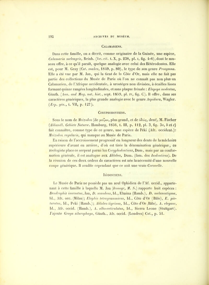 Calàmariens. Dans cette famille, on a décrit, comme originaire de la Guinée, une espèce, Calamaria meleagris, Reinh. (lue. cit. t. X, p. 238, pl. i, flg. 4-6),dont le mu- seau offre, à ce qu'il paraît, quelque analogie avec celui des Hétérodontes. Elle est, pour M. Gray (Cat. snakes, 1849, p. 80), le type de son genre Prosymna. Elle a été vue par M. Jan, qui la tient de la Côte d'Or, mais elle ne fait pas partie des collections du Musée de Paris où l'on ne connaît pas non plus un Calamarien, de l'Afrique occidentale, à urostéges non divisées, à écailles lisses formant quinze rangées longitudinales, et sans plaque frênaie : Elapops modeslus, Gùiith. (Ann. and Mag. nat. hist., sept. 1859, pl. iv, fig. G). Il offre, dans ses caractères génériques, la plus grande analogie avec le genre Aspidura, Wagler. (Erp. gén., t. VII, p. 127). CORYPHODONTIENS. Sous le nom de Meizodon (de jmÇwv, plus grand, et de ô&où;, dent), M. Fischer (Abhandl. Gebiete Naturw. Hamburg, 1856, t. III, p. 112, pl. 3, fig. 3a, b et c) fait connaître, comme type de ce genre, une espèce de Péki (Afr. occident.): Meizodon. regularis, qui manque au Musée de Paris. En raison de l'accroissement progressif en longueur des dents de la mâchoire supérieure d'avant en arrière, d'où est tirée la dénomination générique, ce zoologiste place ce serpent parmi les Coryphodontiens, Dum, mais par sa confor- mation générale, il est analogue aux Ablabes, Dum. (fam. des Isodontiens). De la réunion de ces deux ordres de caractères est née la nécessité d'une nouvelle coupe générique. Il semble cependant que ce soit une vraie Coronelle. Isodontiens. Le Musée de Paris ne possède pas un seul Ophidien de l'Af. occid., apparte- nant à cette famille à laquelle M. Jan [Iconogr, M. S.) rapporte huit espèces : Dendrophis inornatus,}sL\\, D. scandens, Id., Elmina (Hamb.), D. melanostigma, ld., Afr. occ. (Milan); Elaphis tetragrammicus, Id., Côte d'Or (Bâle), E. pic- turatus, Id., Peki (Hamb.); Ablabes tigrinus, là., Côte d'Or^Bâle), A. elegans, Id., Afr. occid. (Hamb.), A. albo-reticulatus, Id., Sierra Leone (Stuttgart). J'ajoute Graya silurophaga, Gûnth., Afr. occid. (Londres) Cat., p. 51.