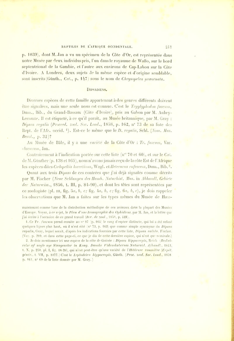 p. 1039), dont M. Jan a vu un spécimen de la Côte d'Or, est représentée dans notre Musée par deux individus pris, l'un dans le royaume de Wallo, sur le bord septentrional de la Gambie, et l'autre aux environs de Cap-Lahou sur la Côte d'Ivoire. A Londres, deux sujets de la même espèce et d'origine semblable, sont inscrits(Gïinth., Cal., p. sous le nom de Chrysopeha prœofnata. Dipsadiens. Diverses espèces de celte famille appartenant à des genres différents doivent être signalées, mais une seule nous est connue. C'est le Tryglyphodon fuscum, Dum., Bib., du Grand-Bassani (Côte d'Ivoire), pris au Gabon par M. Aubry- Lecomte. Il est étiqueté, à ce qu'il paraît, au Musée britannique, par M. Gray : Dipsas regalis (Proceed. zool. Soc. Lond., IS'.iS, p. 102, n° 73 de sa liste des Rept. de l'Afr. occid. 1). Est-ce le même que le D. regalis, Scbl. (Au///. Mus. fierai., p. 32)? Au Musée de Bâlc, il y a une variété de la Côte d'Or : Tr. fuscum, Var. obscunim, Jan. Contrairement à l'indication portée sur cette liste (noS 70 et 00), et sur le Cal. de M. Gùntlier (p. 138 et 1G5), nous n'avons jamais reçu de la côte Est de l'Afrique les espèces dites Cœlopeltis lacertinuSjWagl. etIJetenirus rafeseens, Dum., Bib.2. Quant aux trois Dipsas de ces contrées que j'ai déjà signalés comme décrits par M. Fiscbcr (Neue Schlangen des Hamb. Naturhist. Mus. in Abhandl. Gebiete der Naturwiss., 1850, t. III, p. 84-90), et dont les têtes sont représentées par ce zoologiste (pl. m, fig. 5a, b, c; fig. 4a, b, c; fig. G//, b, c), je dois rappeler les observations que M. Jan a faites sur les types mêmes du Musée de Ham- maintenant comme base de la distribution méthodique de ces animaux dans la plupart des Musées d'Europe. Voyez, à ce S'ijet, le Plan d'une Iconographie des Ophidiens, par M. .tan, et la lettre que j'ai écrite à l'occasion de ce grand travail (Hrr. de zoo/., 183e!, p. 439). 1. Ce Tr. fuscum prend ensuite au n° 97 (p. 164) le rang d'espèce distincte, qui lui a été refusé quelques lignes plus haut, où il n'est cité (n° 73, p. 162) que comme simple synonyme du Dipsas regalis, Gray, lequel serait, d'après les indications fournies par cette liste, Dipsas valida, Fischer. (Voy. p. 209. et dans cette page-ci, ce que je dis de cette dernière espèce, qui n'est que nominale.) 2. Je dois mentionner ici une espère de la côte de Guinée : Dipsas hippocrepis, Reinh (Beskri- relse af nogle nye S/angearter in Kong. Danske Videnskabernes Naturvid. Afhandl., 1843, t. X, p. 251, pl. I, fig. 18-20), qui n'est peut-être qu'une variété de YHètérure roussdlre (Erpét. génér., t. VII, p. 1177.) C'est le Leptodeira, hippocrepis, Giïnth. (Proc. zoo/. Soc, Lond., 1838 p. 161, n° 69 de la liste donnée par M. Gray. )