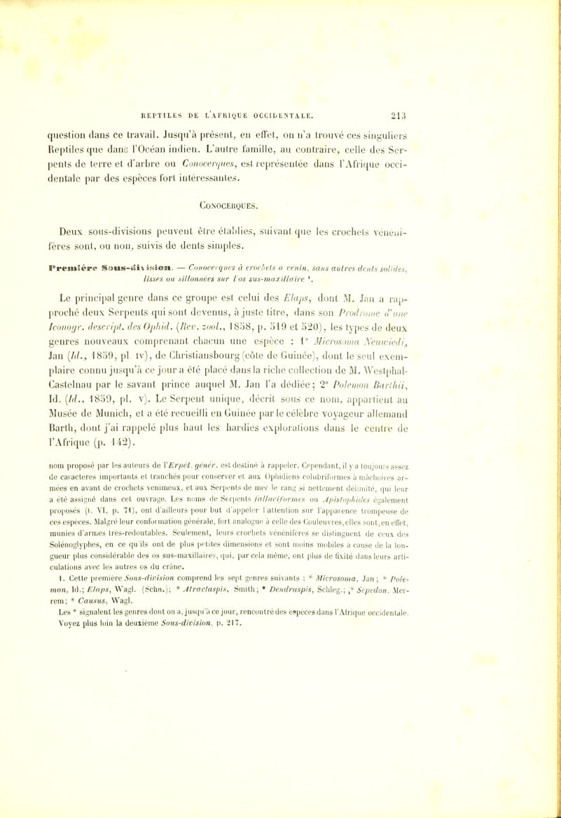 question dans ce travail. Jusqu'à présent, en effet, on n'a trouvé ces singuliers Reptiles que dans l'Océan indien. L'autre famille, au contraire, celle des Ser- pents de terre et d'arbre ou Conocerques, est représentée dans l'Afrique occi- dentale par des espèces fort intéressantes. Conocerques. Deux sous-divisions peuvent être établies, suivant que les crochets vénéui- fères sont, ou non, suivis de dents simples. Première Sous-divisiom. — Conocerques à crochets a venin, sans autres dents solides, lisses ou sillonnées sur l'os sus-maxillaire '. Le principal genre dans ce groupe est celui des Elaps, dont M. Jan a rap- proché deux Serpents qui sont devenus, ajuste titre, dans son Prodrome d'une Iconogr. descript. des Ophid. (Rev. zool., 1858, p. 519 et 520), les types de deux genres nouveaux comprenant chacun une espèce : 1° Microsoma Xeuwiedi, Jan (Id., 1859, pl iv), de Christiansbourg (côte de Guinée), dont le seul exem- plaire connu jusqu'à ce jour a été placé dans la riche collection de M. Westphal- Castelnau par le savant prince auquel M. Jan l'a dédiée; 2° Polemon Barlhii, Id. (/(/., 1859, pl. v). Le Serpent unique, décrit sous ce nom, appartient au Musée de Munich, et a été recueilli en Guinée par le célèbre voyageur allemand Barth, dont j'ai rappelé plus haut les hardies explorations dans le centre de l'Afrique (p. 142). nom proposé par les auteurs de YErpét. génér. est destiné à rappeler. Cependant, il va toujours assez de caractères importants et tranchés pour conserver et aux Ophidiens colubriformes à mâchoires ar- mées en avant de crochets venimeux, et aux Serpents de mer le rang si nettement délimité, qui leur a été assigné dans cet ouvrage. Les noms de Serpents fallaeiformes ou Apistophides également proposés (t. VI, p. 71), ont d'ailleurs pour but d'appeler l'attention sur l'apparence trompeuse de ces espèces. Malgré leur conformation générale, fort analogue à celle des Couleuvres, elles sont,en effet, munies d'armes très-redoutables. Seulement, leurs crochets vénénifères se dislinguent de ceux des Solénoglyphes, en ce qu'ils ont de plus petites dimensions et sont moins mobiles à cause de la lon- gueur plus considérable des os sus-maxillaires, qui, par cela même, ont plus de fixité dans leurs arti- culations avec les autres os du crâne. 1. Cette pr emière Sous-division comprend les sept genres suivants : * Microsoma, Jan ; * Pole- mon, Id.; Elaps, Wagl. (Schn.); * Àtractaspis, Smith; * Dendraspis, Schleg.; [* Sepedon, Mer- rem; * Causus, Wagl. Les* signalent les genres dont on a, jusqu'à ce jour, rencontré des espèces dans l'Afrique occidentale. Voyez plus loin la deuxième Sous-division, p. 217.