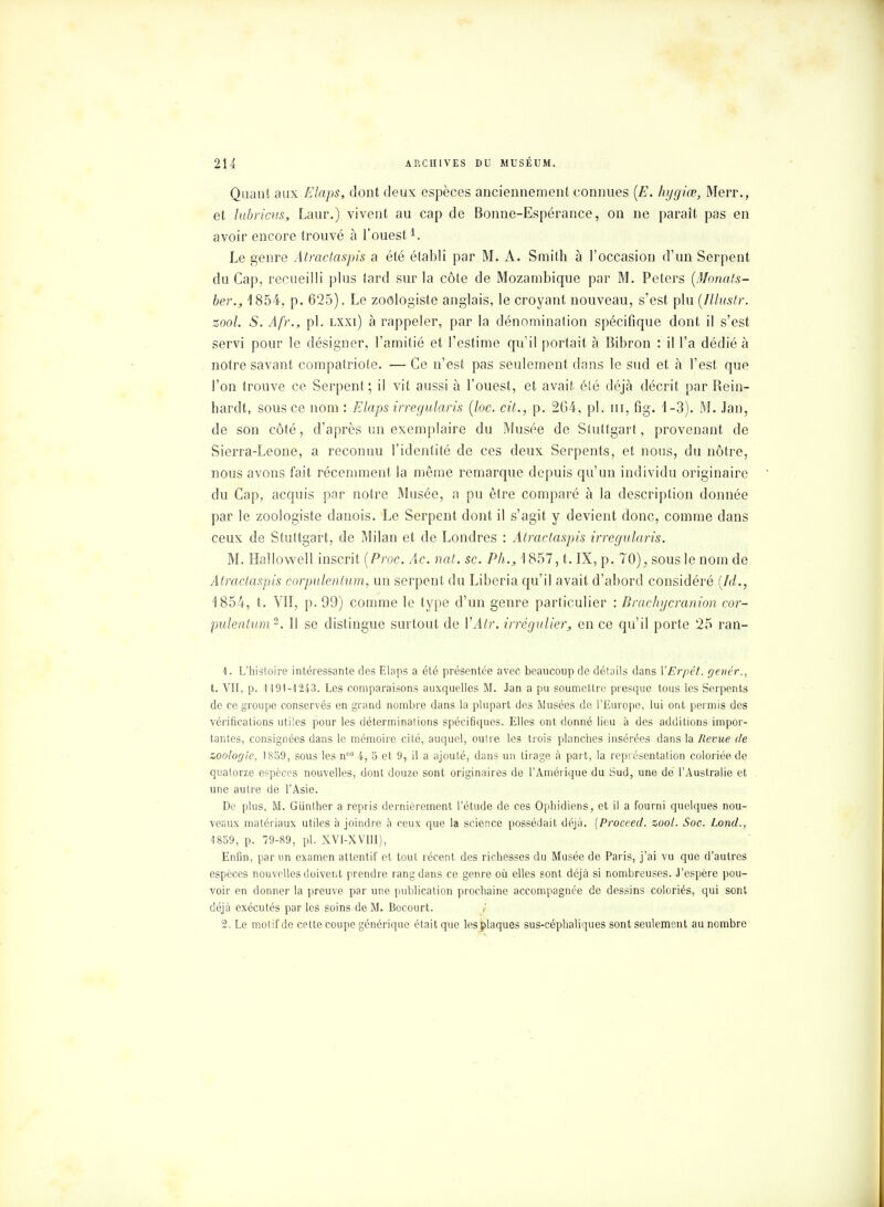 Quant aux Elaps, dont deux espèces anciennement connues [E. hygiœ, Merr., et lubriçus, Laur.) vivent au cap de Bonne-Espérance, on ne parait pas en avoir encore trouvé à l'ouest1. Le genre Atractaspis a été établi par M. A. Smith à l'occasion d'un Serpent du Cap, recueilli plus tard sur la côte de Mozambique par M. Peters (Monats- ber., 1854, p. 625). Le zoologiste anglais, le croyant nouveau, s'est plu (Illustr. zool. S. Afr., pl. lxxi) à l'appeler, par la dénomination spécifique dont il s'est servi pour le désigner, l'amitié et l'estime qu'il portait à Bibron : il l'a dédié à notre savant compatriote. —Ce n'est pas seulement dans le sud et à l'est que l'on trouve ce Serpent ; il vit aussi à l'ouest, et avait été déjà décrit par Bein- hardt, sous ce nom : Elaps irregularis (loc. cit., p. 264, pl. m, fig. 1-3). M. Jan, de son côté, d'après un exemplaire du Musée de Stuttgart, provenant de Sierra-Leone, a reconnu l'identité de ces deux Serpents, et nous, du nôtre, nous avons fait récemment la même remarque depuis qu'un individu originaire du Cap, acquis par notre Musée, a pu être comparé à la description donnée par le zoologiste danois. Le Serpent dont il s'agit y devient donc, comme dans ceux de Stuttgart, de Milan et de Londres : Atractaspis irregularis. M. Hallowell inscrit [Proc. Ac. nat. se. Ph., 1 857, t. IX, p. 70), sous le nom de Atractaspis corpulentum, un serpent du Liberia qu'il avait d'abord considéré (hl., 1854, t. VII, p. 99) comme le type d'un genre particulier : Brachycranion cor- pulentum2. Il se distingue surtout de l'Âtr. irrégulier, en ce qu'il porte 25 ran- 1. L'histoire intéressante des Elaps a été présentée avec beaucoup de détails dans VErpét. genér., t. VII, p. 1191-1243. Les comparaisons auxquelles M. Jan a pu soumettre presque tous les Serpents de ce groupe conservés en grand nombre dans la plupart des Musées de l'Europe, lui ont permis des vérifications utiles pour les déterminations spécifiques. Elles ont donné lieu à des additions impor- tantes, consignées dans le mémoire cité, auquel, outre les trois planches insérées dans la Revue de zoologie, 1859, sous les nos 4, 5 et 9, il a ajouté, dans un tirage à part, la représentation coloriée de quatorze espèces nouvelles, dont douze sont originaires de l'Amérique du Sud, une de l'Australie et une autre de l'Asie. De plus, M. Giinther a repris dernièrement l'étude de ces Ophidiens, et il a fourni quelques nou- veaux matériaux utiles à joindre à ceux que la science possédait déjà. [Proceed. zool. Soc. Lond., 1859, p. 79-89, pl. XVI-XVIII), Enfin, par un examen attentif et tout récent des richesses du Musée de Paris, j'ai vu que d'autres espèces nouvelles doivent prendre rang dans ce genre où elles sont déjà si nombreuses. J'espère pou- voir en donner la preuve par une publication prochaine accompagnée de dessins coloriés, qui sont déjà exécutés par les soins de M. Bocourt. / 2. Le motif de cette coupe générique était que les plaques sus-céphaliques sont seulement au nombre