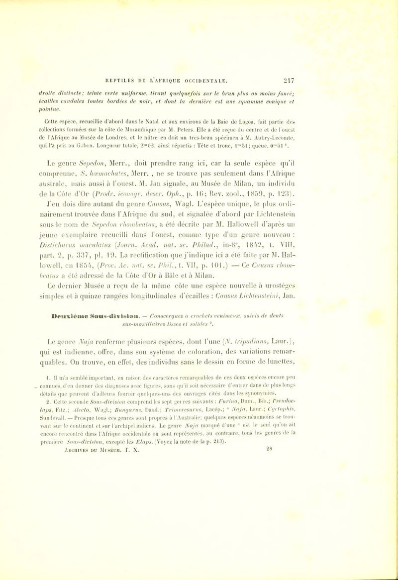 droite distincte; teinte verte uniforme, tirant quelquefois sur le brun plus ou moins foncé; écailles caudales toutes bordées de noir, et dont la dernière est une squamme conique et pointue. Cette espèce, recueillie d'abord dans le Natal et aux environs de la Baie de Lagoa, fait partie des collections formées sur la côte de Mozambique par M. Peters. Elle a été reçue du centre et de l'ouest de l'Afrique au Musée de Londres, et le nôtre en doit un très-beau spécimen à M. Aubry-Lecomte, qui l'a pris au Gabon. Longueur totale, 2m02, ainsi répartis : Tète et tronc, 1m51 ; queue, 0m51 '. Le genre Sepedon, Merr., doit prendre rang ici, car la seule espèce qu'il comprenne, .S. hœmachates, Merr. , ne se trouve pas seulement dans l'Afrique australe, mais aussi à l'ouest. M. Jau signale, au Musée de Milan, un individu de la Cote d'Or (Prodr. iconogr. descr. Oph., p. 16; Rev. zool., 1859, p. 123). J'en dois dire autant du genre Causas, Wagl. L'espèce unique, le plus ordi- nairement trouvée dans l'Afrique du sud, et signalée d'abord par Liechtenstein sous le nom de Sepedon rhombeatus, a été décrite par M. Ilallowell d'après un jeune exemplaire recueilli dans l'ouest, comme type d'un genre nouveau : Distichurus macula lus (Joum. Acad. nat. se. Philad., iu-8% 1842, t. VIII, part. 2, p. 337, pl. 19. La rectification que j'indique ici a été faite par M. Ilal- lowell, en 1854, (Proc. Âc. nat. se. Phil., t. Vil, p. 101.) — Ce Causas rhom- beatus a été adressé de la Côte d'Or à Bàle et à Milan. Ce dernier Musée a reçu de la même côte une espèce nouvelle à urostéges simples et à quinze rangées longitudinales d'écaillés : Causas Lichtensteini, Jan. I>eaix5èai»e §«»«s-tîivisi®sa. — Conocerques à crochets venimeux, suivis de dents sus-maxillaires lisses et solides . Le genre Naja renferme plusieurs espèces, dont l'une (N. tripudians, Laur.), qui est indienne, offre, dans son système de coloration, des variations remar- quables. On trouve, en effet, des individus sans le dessin en forme de lunettes, 1. Il m'a semblé important, en raison des caractères remarquables de ces deux espèces encore peu _ connues,d'en donner des diagnoses avec figures, sans qu'il soit nécessaire d'entrer dans de plus longs détails que peuvent d'aillcuis fournir quelques-uns des ouvrages cités dans les synon} mies. 2. Cette seconde Sous-division comprend les sept gei rcs suivants : Furina, Dum., Bib.; Pseudoe- laps, Fitz.; Alecto, Wagl.; Dungarus, Daud.; Trimeresurus, Lacép.; * Naja, Laur.; Cyrtopkis, Sundevall. — Presque tous ces genres sont propres à l'Australie; quelques espèces néanmoins se trou- vent sur le continent et sur l'archipel indiens. Le genre Naja marqué d'une : est le seul qu'on ait encore rencontré dans l'Afrique occidentale où sont représentés, au contraire, tous les genres de la première Sous-division, excepté les Elaps. (Voyez la note de la p. 213). Archives du Muséum. T. X. 28