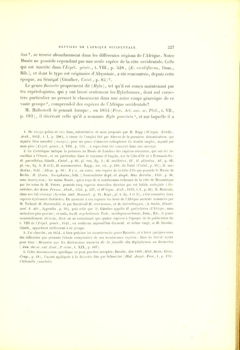 lius1. se trouve abondamment clans les différentes régions de l'Afrique. Notre Musée ne possède cependant pas une seule espèce de la côte occidentale. Celle qui est inscrite dans VErpét. génér., t. VIII, p. 528, (E. viridiflavus, Dum., Bib.), et dont le type est originaire d'Abyssinie, a été rencontrée, depuis cette époque, au Sénégal (Gûnther, Catal., p. 85)2. Le genre Rainette proprement dit (Hyla), tel qu'il est conçu maintenant par les erpétologistes, qui y ont laissé seulement les Hylœformes, dont nul carac- tère particulier ne permet le classement dans une autre coupe générique de ce vaste groupe5, comprend-il des espèces de l'Afrique occidentale? M. Hallowell le pensait lorsque, en 1854 (Proc. Act. nat. se. Plu't.,t. VII, p. 103), il décrivait celle qu'il a nommée Hyla punctataà, et sur laquelle il a 1. De ÛTOpûa palais et Aeïov lisse, substitution de nom proposée par M. Rapp {Wiegm. Erichs., Arch., 4842, t. I, p. 290), à cause de l'emploi fait par Ahrens de la première dénomination, qui signifie bien membre ( eQxvvi^iç ), pour un genre d'insectes coléoptères. Ce double emploi, signalé par mon père [Erpét. génér., t. VIII, p. 525 ) , a cependant été conservé dans son ouvrage. 2. Ce Catalogue indique la présence au Musée de Londres des espèces suivantes, qui ont été re- cueillies à l'Ouest, et en particulier dans le royaume d'Angola, sur la Côte d'Or et à Fernando-F'o : H. parallelus, Giinth., Catal., p. 86, pl. vin , fig. A ; H. ocellatus, Id., II. plicatus , Id., p. 88, pl. vu, fig. A, B et C; H. marmoratus, Rapp., loc. cit., p. 289, du Natal ( Catal., p. 85) ; //. mo- destus , Schl. ( Idem, p. 88 ). Il y a , en outre, une espèce de la Côte d'Or que possède le Musée de Berlin : //. (Eucn.) bucephalus, Schl. [Nomenclator Rept. et Amph. Mus. Berolin., 1856 , p. 36, sans description). Ce même Musée, quia reçu de si nombreuses richesses de la côte de Mozambique par les soins de M. Peters, possède cinq espèces nouvelles décrites par cet habile zoologiste [Mo- no tsber. der Kœn. Preuss. Akad., 1854, p. 627, et Wiegm. Arch., 1855, 1.1, p. 56). M. Bianconi, dans son bel ouvrage [Specim. zool. Mozamb., p. 16 , Rept., pl. v, fig. 1 et 2 ), a fait connaître deux espèces également distinctes. En ajoutant à ces espèces les trois de l'Afrique australe nommées par M. Tschudi //. Horstockii, et par Suudevall //. verrucosus, et H. tuberilinguis, (A.Smith, Illustr. zool. S. Af'r., Appendix , p. 26), puis celle que M. Gunther appelle H. guttulatus (d'Afrique, sans indication plus précise), etenfin, les H. seychellensis, Tsch., madagascariensis, Dum., Bib., le genre essentiellement africain, dont on ne connaissait que quatre espèces à l'époque de la publication du t. VIII de VErpét. génér., 1841 , en renferme aujourd'hui dix-neuf, et même vingt, si H. bicolor, Giinth., appartient réellement à ce groupe. 3. J'ai cherché, en 1834, à bien préciser les caractères du genre Rainette, et à lever quelques-unes des difficultés que présente l'étude comparative de ses nombreuses espèces, dans un travail ayant pour titre : Mémoire sur les Batraciens anoures de la famille des Hylœformes ou Rainettes ( Ami. des se. nat. Zool., 3e série, t. XIX, p. 167). 4. Cette dénomination spécifique ne peut pas être acceptée, Daudin, dès 1803 (Hist. Rain. Gren. Crap., p. 41 ), l'ayant appliquée à la Rainette dite par Schneider ( Hist. Amph. Fasc., 1, p. 470 ) Calamita punctata.