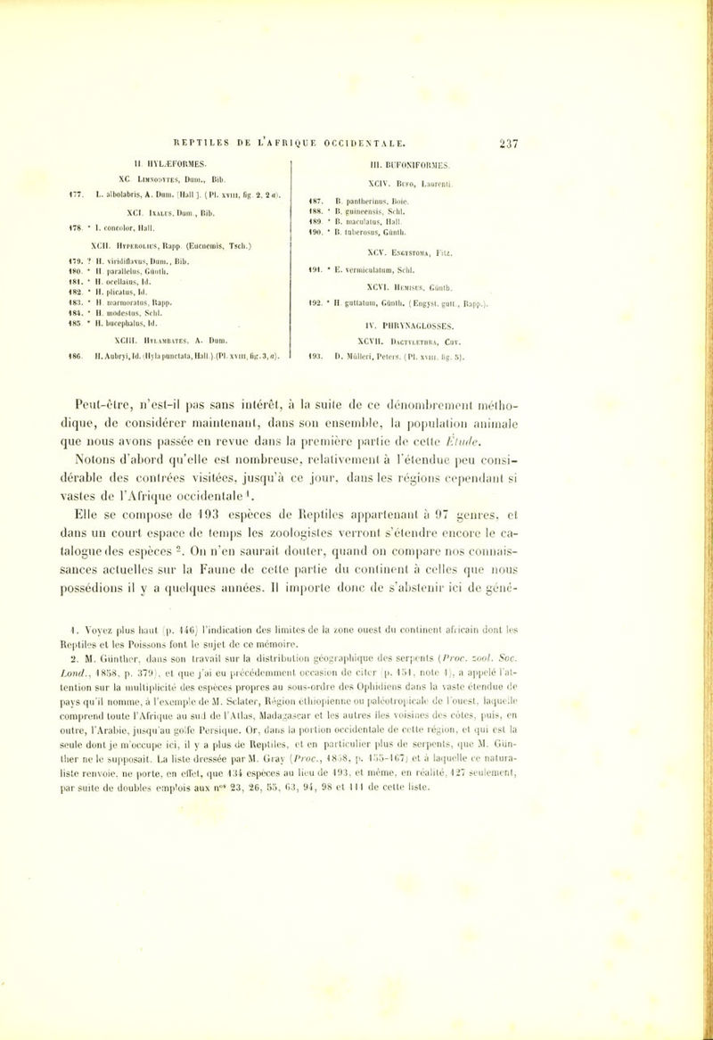 II. HYL.EFORMES. XC. Limnouytes, Dam., lîib. 177. L. albolabris, A. Dum. [Hall ]. ( Pl. xvm, fig. 2, 2 a). XCI. Ixaliis, Dum., Bib. 178. * I. concolor, Hall. XCII. HvpEROuiis, Rapp. (Eucnerais, Tscb.) 179. ? H. viridiflavus,Dum., Bib. 180. * H. parallelus, Gftiith. 181. * H. ocellaius, lil. 182. * H. plicatus, Id. 183. * H. marmoratus, Bapp. 184. * H. modestus, Sclil. 185. * H. bucephalus, Id. XCIII. Hylajibates, A. Dum. 186. H. Aubryi, Id. (Hyla pùnctata, Hall.).(Pl. xvm, lit'. 3, a). III. BUFONIFORMES. XCIV. Bufo, Lauronti. 187. B. pantherinus, Bnie. 188. ' B. guineensis, Schl. 189 * B. maculalus, Hall. 190. * B. tnbcrosus, Gûntb. XCV. Encystoma, Fitz. 191. * E. vermiculatum, Schl. XCVI. Hemisus, GUnth. 192. * H. gutlatum, Gùnth. (Engyst. gult., Rapp.). IV. PHBYNAGLOSSES. XCVH. Daotylethra, Cuy. 193. D. Miilleri, Peters. (Pl. xvm. lig. 5). Peut-être, n'est-i] pas sans intérêt, à la suite de ce dénombrement métho- dique, de considérer maintenant, dans son ensemble, la population animale que nous avons passée en revue dans la première partie de cette Elude. Notons d'abord qu'elle est nombreuse, relativement à l'étendue peu consi- dérable des contrées visitées, jusqu'à ce jour, dans les régions cependant si vastes de l'Afrique occidentale1. Elle se compose de 193 espèces de Reptiles appartenant à 97 genres, et dans un court espace cle temps les zoologistes verront s'étendre encore le ca- talogue des espèces 2. On n'en saurait douter, quand on compare nos connais- sances actuelles sur la Faune de cette partie du continent à celles que nous possédions il y a quelques années. Il importe donc de s'abstenir ici de géné- 1. Voyez plus haut (p. 146] l'indication des limites de la zone ouest du continent africain dont les Reptiles et les Poissons font le sujet de ce mémoire. '2. M. Giinther, dans son travail sur la distribution géographique des serpents {Proc. zool. Soc. Lond., 1858, p. 379), et que j'ai eu précédemment occasion de citer (p. 151, note 1), a appelé l'at- tention sur la multiplicité des espèces propres au sous-ordre des Ophidiens dans la vaste étendue de pays qu'il nomme, à l'exemple de M. Sclater, Région éthiopienne ou paléotropicalc- de l'ouest, laqui lie comprend toute l'Afrique au sud de l'Atlas, Madagascar et les autres îles voisines des cotes, puis, en outre, l'Arabie, jusqu'au golfe Persiquc. Or, dans la portion occidentale de cette région, et qui est la seule dont je m'occupe ici, il y a plus de Reptiles, et en particulier plus de serpents, que M. Giin- ther ne le supposait. La liste dressée par M. Gray {Proc, 1838, p. 155-167) et à laquelle ce natura- liste renvoie, ne porte, en effet, que 434 espèces au lieu de 193, et même, en réalité, 127 seulement, par suite de doubles emplois aux nos 23, 26, 55, 63, 94, 98 et 111 de cette liste.