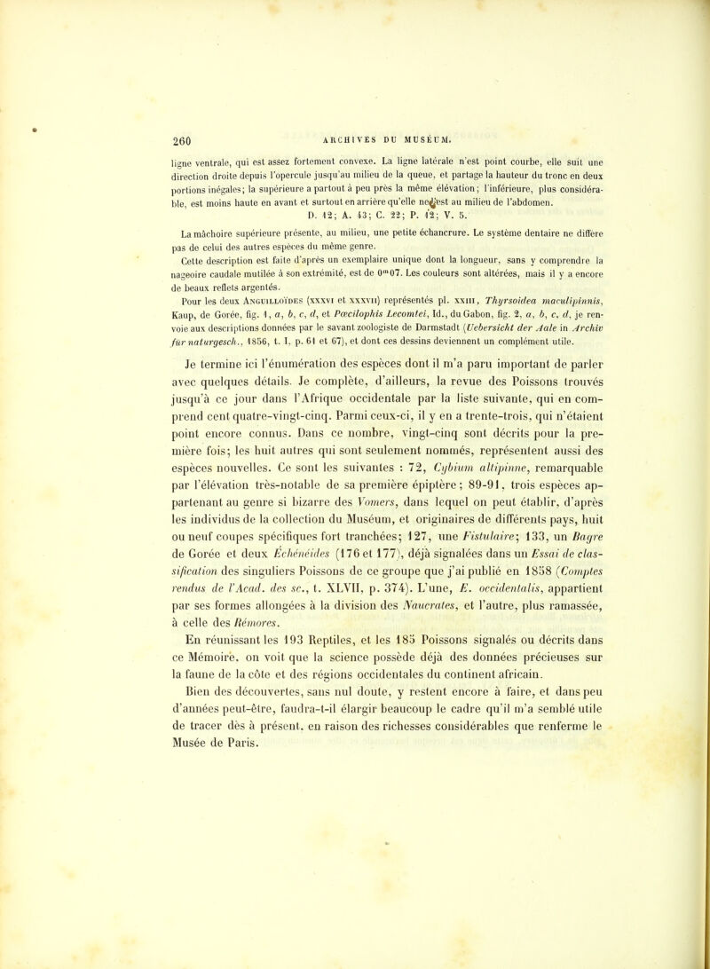 ligne ventrale, qui est assez fortement convexe. La ligne latérale n'est point courbe, elle Suit une direction droite depuis l'opercule jusqu'au milieu de la queue, et partage la hauteur du tronc en deux portions inégales; la supérieure a partout à peu près la même élévation; l'inférieure, plus considéra- ble, est moins haute en avant et surtout en arrière qu'elle ne^'est au milieu de l'abdomen. D. 12; A. 43; C. 22; P. 1*2; V. 5. La mâchoire supérieure présente, au milieu, une petite échancrure. Le système dentaire ne diffère pas de celui des autres espèces du même genre. Cette description est faite d'après un exemplaire unique dont la longueur, sans y comprendre la nageoire caudale mutilée à son extrémité, est de 0,n07. Les couleurs sont altérées, mais il y a encore de beaux reflets argentés. Pour les deux Anguilloïdes (xxxvi et xxxvn) représentés pl. xxhi, Thyrsoidea maculipinnis, Kaup, de Gorée, fig. <l, a, b, c, d, et Pœcilophis Lecomtei, Id., du Gabon, fig. 2, a, b, c, rf, je ren- voie aux descriptions données par le savant zoologiste de Darmstadt {Ucbersicht der Aale in Archlv fiimaturgesch., 1856, t. I, p. 61 et 67), et dont ces dessins deviennent un complément utile. Je termine ici l'énumération des espèces dont il m'a paru important de parler avec quelques détails. Je complète, d'ailleurs, la revue des Poissons trouvés jusqu'à ce jour dans l'Afrique occidentale par la liste suivante, qui en com- prend cent quatre-vingt-cinq. Parmi ceux-ci, il y en a trente-trois, qui n'étaient point encore connus. Dans ce nombre, vingt-cinq sont décrits pour la pre- mière fois; les huit autres qui sont seulement nommés, représentent aussi des espèces nouvelles. Ce sont les suivantes : 72, Cybium altipinne, remarquable par l'élévation très-notable de sa première épiptère ; 89-91, trois espèces ap- partenant au genre si bizarre des Vomers, dans lequel on peut établir, d'après les individus de la collection du Muséum, et originaires de différents pays, huit ou neuf coupes spécifiques fort tranchées; 127, une Fistulaire; 133, un Bagre de Gorée et deux Echénéides (176 et 177), déjà signalées dans un Essai de clas- sification des singuliers Poissons de ce groupe que j'ai publié en 1858 (Comptes rendus de l'Acad. des se, t. XLVII, p. 374). L'une, E. occidentalis, appartient par ses formes allongées à la division des Naucrates, et l'autre, plus ramassée, à celle des Rémores. En réunissant les 193 Reptiles, et les 185 Poissons signalés ou décrits dans ce Mémoire, on voit que la science possède déjà des données précieuses sur la faune de la côte et des régions occidentales du continent africain. Bien des découvertes, sans nul doute, y restent encore à faire, et dans peu d'années peut-être, faudra-t-il élargir beaucoup le cadre qu'il m'a semblé utile de tracer dès à présent, en raison des richesses considérables que renferme le Musée de Paris.