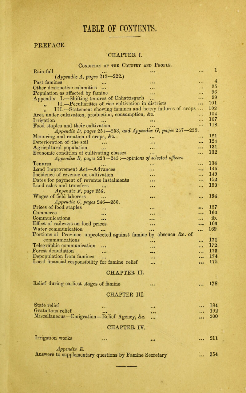 TABLE OF CONTENTS. PREFACE. CHAPTER I. Condition of the Country and People. Rain-fall ... ••• ... 1 (Appendix A, pages 213—222.) Past famines ... ••• ••• ^ Other destructive calamities ... ... ••• 95 Population as affected by famine ... ... 96 Appendix I.—Shifting tenures of Chhattisgarh ... ... 99 „ II.—Peculiarities of rice cultivation in districts ... 101 „ III.—Statement showing famines and heavy failures of crops ... 102 Area under cultivation, production, consumption, &c. ... 104 Irrigation ... ... ... 107 Food staples and their cultivation ... ... 118 Appendix D, pages 251—253, and Appendix G} pages 257—258. Manuring and rotation of crops, &c. ... ... 121 Deterioration of the soil ... ... ••• 124 Agricultural population ... ... ...131 Economic condition of cultivating classes ... ... 132 Appendix B, pages 223—245 -.—opinions of selected officers. Tenures ... ... 134 Land Improvement Act—Advances ... ... 145 Incidence of revenue on cultivation ... ... 149 Dates for payment of revenue instalments ... ... 152 Land sales and transfers ... ... ... 153 Appendix F, page 256. Wages of field laborers ... «. ... 154 Appendix G, pages 246—250. Prices of food staples ... ... 157 Commerce ... ... ... 160 Communications ... ... ... ib. Effect of railways on food prices ... ... 166 Water communication ... ... ... 169 Portions of Province unprotected against famine by absence &c. of communications ... ... 171 Telegraphic communication ... ... ... 172 Porest denudation ... ^ ... 173 Depopulation from famines ... ... ... 174 Local financial responsibility for famine relief ... ... 175 CHAPTER II. Relief during earliest stages of famine ... ... 178 CHAPTER III. State relief ... ... ... 184 Gratuitous relief ... ... ... 192 Miscellaneous—Emigration—Relief Agency, &c. ... ... 200 CHAPTER IV. Irrigation works ... ... ... 211 Appendix E. Answers to supplementary questions by Famine Secretary 254