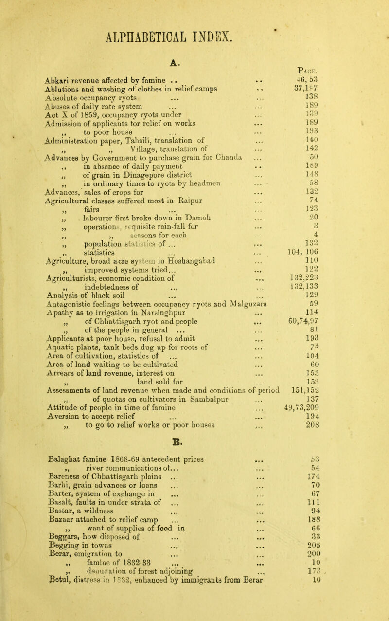 ALPHABETICAL INDEX. A. Page. Abkari revenue affected by famine .. .. 4 6,53 Ablutions and washing of clothes in relief camps . * 37,1?7 Absolute occupancy ryots ... ... 138 Abuses of daily rate system ... ... 189 Act X of 1859, occupancy ryots under ... 139 Admission of applicants tor relief on works ... 189 to poor house ... 193 Administration paper, Tahsili, translation of ... 140 „ Village, translation of ... 142 Advances by Government to purchase grain for Chanda ... 50 ,, in absence of daily payment . • 189 „ of grain in Dinagepore district ... 148 ,, in ordinary times to ryots by headmen ... 58 Advances, sales of crops for ... 132 Agricultural classes suffered most in Raipur ... 74 ,, fairs ... ••• 123 „ labourer first broke down in Damoh ... 20 operations, requisite rain-fall for ... 3 ,, ,, seasons for each ... 4 „ population sfcaitistics of... 132 statistics ... ... 104, 10G Agriculture, broad acre system in Hoshangabad ... 110 „ improved systems tried... ... 122 Agriculturists, economic condition of ... 132,223 ,, indebtedness of ... ... 132,133 Analysis of black soil ... ... 129 Antagonistic feelings between occupancy ryots and Malguzars 59 Apathy as to irrigation in Narsinghpur «. 114 „ of Chhattisgarh ryot and people ... 60,74,97 ,, of the people in general ... ... 81 Applicants at poor house, refusal to admit 193 Aquatic plants, tank beds dug up for roots of ... 73 Area of cultivation, statistics of ... ... 104 Area of land waiting to be cultivated ... GO Arrears of land revenue, interest on ... 153 land sold for ... 153 Assessments of land revenue when made and conditions of period 151,152 ,s of quotas on cultivators in Sambalpur ... 137 Attitude of people in time of famine ... 49,73,209 Aversion to accept relief ... ... 194 „ to go to relief works or poor houses ,., 208 B. Balaghat famine 1868-69 antecedent prices 53 river communications ot... ... 54 Bareness of Chhattisgarh plains ... ... 174 Barhi, grain advances or loans ... ... 70 Barter, system of exchange in ... ... 67 Basalt, faults in under strata of ... ... Ill Bastar, a wildness ... ... 94 Bazaar attached to relief camp ... ... 188 want of supplies of food in ... 66 Beggars, how disposed of ... ... 33 Begging in towns .., ... 205 Berar, emigration to ... ... 200 „ famine of 1832-33 ... ... 10 „ denudation of forest adjoining ... 173