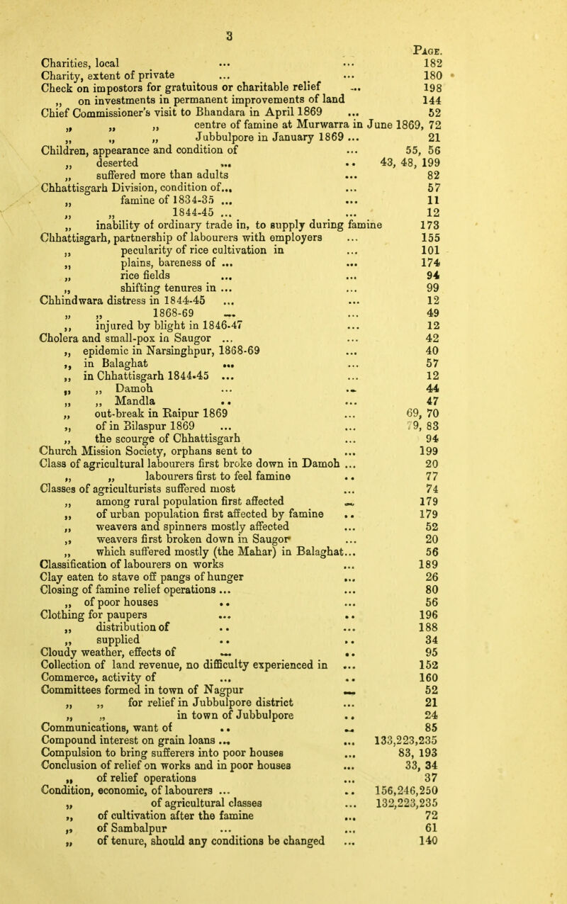 Page. Charities, local ••• ••• 182 Charity, extent of private ... . ... 180 Check on impostors for gratuitous or charitable relief -.. 198 ,, on investments in permanent improvements of land 144 Chief Commissioner's visit to Bhandara in April 1869 ... 52 i9 „ „ centre of famine at Murwarra in June 1869, 72 „ „ „ Jubbulpore in January 1869 ... 21 Children, appearance and condition of ... 55, 56 „ deserted ... .. 43, 48, 199 „ suffered more than adults ... 82 Chhattisgarh Division, condition of... ... 57 „ famine of 1834-35 ... ... 11 1844-45 ... _ ... 12 „ inability of ordinary trade in, to supply during famine 173 Clihattisgarh, partnership of labourers with employers ... 155 „ pecularity of rice cultivation in ... 101 „ plains, bareness of ... ... 174 „ rice fields ... ... 94 „ shifting tenures in ... ... 99 Chhindwara distress in 1844-45 ... ... 12 „ ,, 1868-69 _ ... 49 injured by blight in 1846-47 ... 12 Cholera and small-pox in Saugor ... ... 42 „ epidemic in Narsinghpur, 1868-69 ... 40 in Balaghat ... ... 57 „ in Chhattisgarh 1844.45 ... ... 12 f, Damoh ... ... 44 „ ,, Mandla .. ... 47 „ out-break in Raipur 1869 ... 69, 70 „ of in Bilaspur 1869 ... ... . 9,83 „ the scourge of Chhattisgarh ... 94 Church Mission Society, orphans sent to ... 199 Class of agricultural labourers first broke down in Damoh ... 20 „ „ labourers first to feel famine .. 77 Classes of agriculturists suffered most ... 74 ,, among rural population first affected M 179 „ of urban population first affected by famine .. 179 „ weavers and spinners mostly affected ... 52 „ weavers first broken down in Saugor ... 20 „ which suffered mostly (the Mahar) in Balaghat... 56 Classification of labourers on works ... 189 Clay eaten to stave off pangs of hunger ... 26 Closing of famine relief operations... ... 80 „ of poor houses .. ... 56 Clothing for paupers ... .. 196 distribution of .. ... 188 „ supplied .. ». 34 Cloudy weather, effects of •. 95 Collection of land revenue, no difficulty experienced in ... 152 Commerce, activity of ... 160 Committees formed in town of Nagpur _ 52 „ „ for relief in Jubbulpore district ... 21 „ „ in town of Jubbulpore .. 24 Communications, want of .. « 85 Compound interest on grain loans ... 133,223,235 Compulsion to bring sufferers into poor houses ... 83, 193 Conclusion of relief on works and in poor houses ... 33, 34 „ of relief operations ... 37 Condition, economic, of labourers ... .. 156,246,250 „ of agricultural classes ... 132,223,235 „ of cultivation after the famine ... 72 ofSambalpur ... ... 61 „ of tenure, should any conditions be changed ... 140