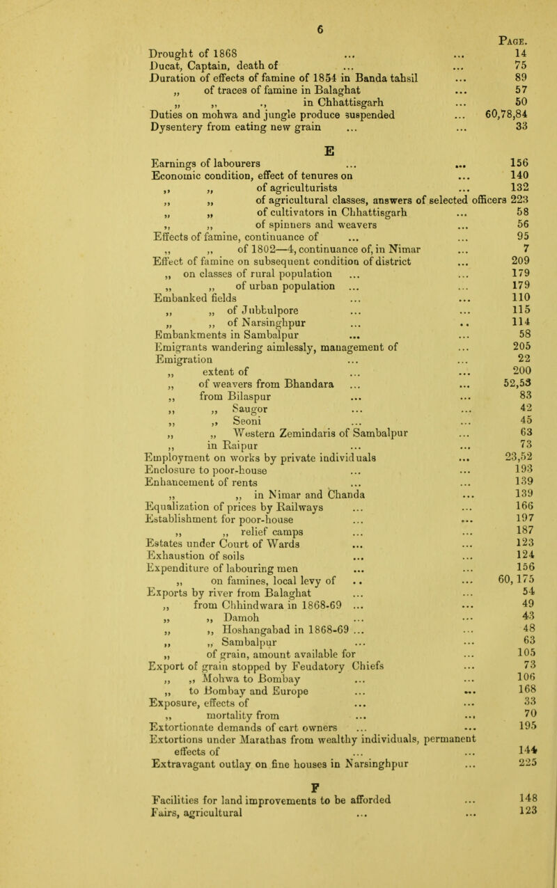 Page. Drought of 1868 ... ... 14 Ducat, Captain, death of ... ... 75 Duration of effects of famine of 1854 in Bandatahsil ... 89 „ of traces of famine in Balaghat ... 57 „ ., in Chhattisgarh ... 50 Duties on mohwa and jungle produce suspended ... 60,78,84 Dysentery from eating new grain ... ... 33 E Earnings of labourers ... ... 156 Economic condition, effect of tenures on ... 140 „ of agriculturists ... 132 ,, „ of agricultural classes, answers of selected officers 223 „ „ of cultivators in Chhattisgarh ... 58 ,, of spinuers and weavers ... 56 Effects of famine, continuance of ... ... 95 ,, ,, of 1802—4, continuance of, in Nimar ... 7 Effect of famine on subsequent condition of district ... 209 „ on classes of rural population ... ... 179 „ „ of urban population ... ... 179 Embanked fields ... ... 110 ,, „ of Jubbulpore ... ... 115 „ ,, of Narsinghpur ... .. 114 Embankments in Sambalpur ... ... 58 Emigrants wandering aimlessly, management of ... 205 Emigration ... ... 22 extent of ... ... 200 ,, of weavers from Bhandara ... ... 52,53 ,, from Bilaspur ... ... 83 ,, ,, Saugor ... ... 42 ,, ,, Seoni ... ... 45 „ „ Western Zemindaris of Sambalpur ... 63 ,, in Raipur ... ... 73 Employment on works by private individuals ... 23,52 Enclosure to poor-house ... ••• 193 Enhancement of rents ... ... 139 ,, ,, in Nimar and Chanda ... 139 Equalization of prices by Railways ... ... 166 Establishment for poor-house ... ... 197 relief camps 187 Estates under Court of Wards ... ... 123 Exhaustion of soils 124 Expenditure of labouring men ... ... 156 ,, on famines, local levy of 60, 175 Exports by river from Balaghat ... ... 54 from Chhindwara in 1868-69 ... ... 49 Damoh ... ••• 43 „ Hoshangabad in 1868-69 ... ... 48 ,, „ Sambalpur ... ••• 63 „ of grain, amount available for ... 105 Export of grain stopped by Feudatory Chiefs ... 73 ,, „ Mohwa to Bombay ... ... 106 ,, to Bombay and Europe ... 168 Exposure, effects of ... ••• 33 „ mortality from ... ... 70 Extortionate demands of cart owners ... -•• 195 Extortions under Marathas from wealthy individuals, permanent effects of ... ... 14* Extravagant outlay on fine houses in Narsinghpur ... 225 F Facilities for land improvements to be afforded ... 148 Fairs, agricultural ... ... 123