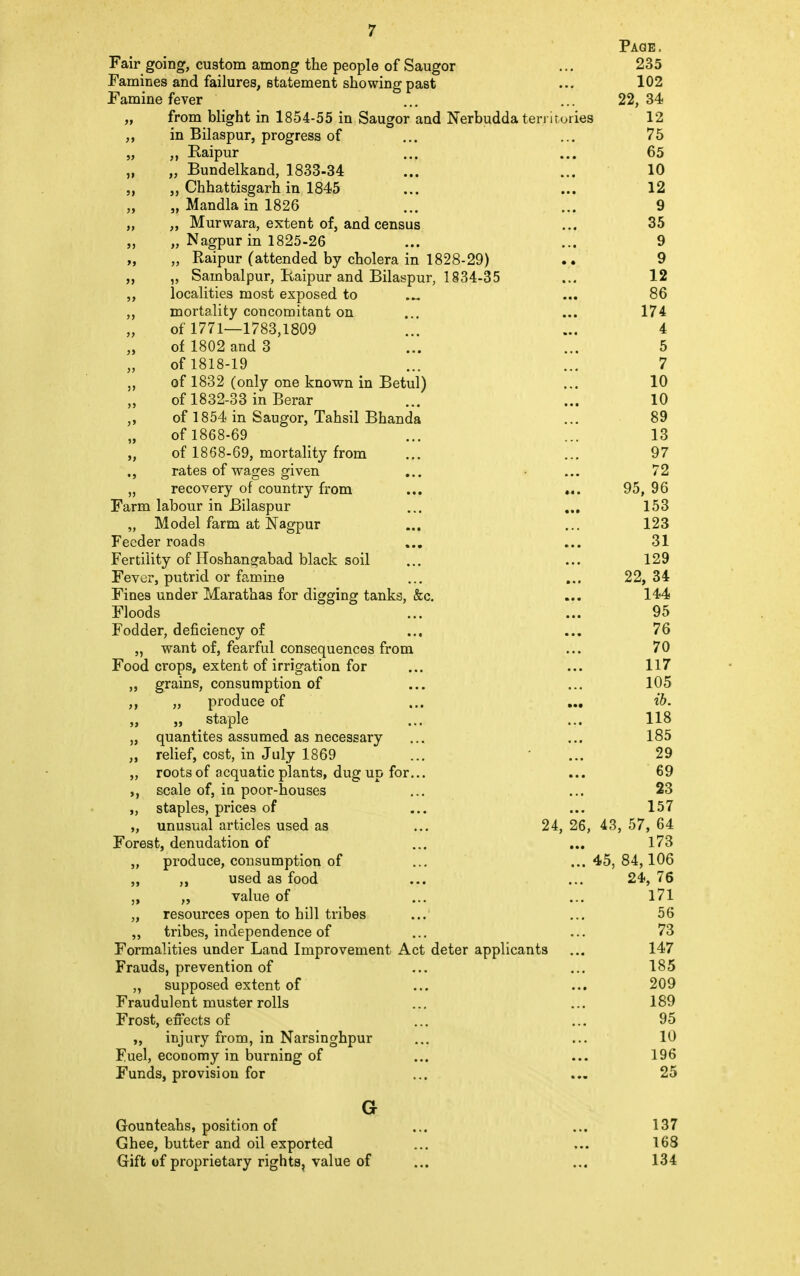 Page. Fair going, custom among the people of Saugor ... 235 Famines and failures, statement showing past ... 102 Famine fever ... ... 22, 34 „ from blight in 1854-55 in Saugor and Nerbudda territories 12 ,, in Bilaspur, progress of ... ... 75 „ „ Eaipur ... ... 65 „ „ Bundelkand, 1833-34 ... ... 10 „ „ Chhattisgarh in 1845 ... ... 12 „ „ Mandla in 1826 ... ... 9 „ ,, Murwara, extent of, and census ... 35 „ „ Nagpur in 1825-26 ... ... 9 „ „ Raipur (attended by cholera in 1828-29) .. 9 „ „ Sambalpur, Kaipur and Bilaspur, 1834-35 ... 12 ,, localities most exposed to ... 86 ,, mortality concomitant on ... ... 174 of 1771—1783,1809 ... ... 4 of 1802 and 3 ... ... 5 of 1818-19 ... ... 7 „ of 1832 (only one known in Betul) ... 10 of 1832-33 in Berar ... ... 10 „ of 1854 in Saugor, Tahsil Bhanda ... 89 of 1868-69 ... ... 13 of 1868-69, mortality from ... ... 97 ., rates of wages given ... • ... 72 „ recovery of country from ... ... 95, 96 Farm labour in Bilaspur ... ... 153 „ Model farm at Nagpur ... ... 123 Feeder roads ... ... 31 Fertility of Hoshangabad black soil ... ... 129 Fever, putrid or famine ... ... 22, 34 Fines under Marathas for digging tanks, &c. ... 144 Floods ... ... 95 Fodder, deficiency of ... ... 76 „ want of, fearful consequences from ... 70 Food crops, extent of irrigation for ... ... 117 ,, grains, consumption of ... ... 105 ,, „ produce of ... ... ib. ,, ,, staple ... ... 118 „ quantites assumed as necessary ... ... 185 „ relief, cost, in July 1869 ... ' ... 29 „ roots of acquatic plants, dug up for... ... 69 ,, scale of, in poor-houses ... ... 23 „ staples, prices of ... ... 157 „ unusual articles used as ... 24, 26, 43, 57, 64 Forest, denudation of ... ... 173 „ produce, consumption of ... ... 45, 84,106 „ „ used as food ... ... 24, 76 ,, „ value of ... ... 171 „ resources open to hill tribes ... ... 56 ,, tribes, independence of ... ... 73 Formalities under Land Improvement Act deter applicants ... 147 Frauds, prevention of ... ... 185 supposed extent of ... ... 209 Fraudulent muster rolls ... ... 189 Frost, effects of ... ... 95 ,, injury from, in Narsinghpur ... ... 10 Fuel, economy in burning of ... ... 196 Funds, provision for ... ... 25 G Gounteahs, position of ... ... 137 Ghee, butter and oil exported ... ... 168 Gift of proprietary rights, value of ... ... 134