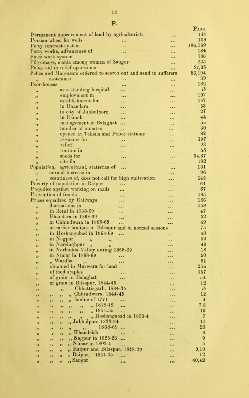 I 13 Permanent improvement of land by agriculturists Persian wheel for wells Petty contract system Petty works, advantages of Piece work system Pilgrimage, mania among women of Saugor Police aid in relief operations Police and Malguzars ordered to search out and send in sufferers ,, assistance Poor-houses as a standing hospital employment in establishment for iu Bhandara in city of Jubbulpore in Damoh management in Balagbat ... number of inmates opened at Tahsils and Police stations registers for relief routine in sheds for site for Population, agricultural, statistics of ... ... ,, normal increase in ,, scantiness of, does not call for high cultivation Poverty of population in Raipur Prejudice against working on roads Prevention of frauds Prices equalized by Railways fluctuations in in Betul in 1868-69 Bhandara in 1868-69 in Chhindwara in 1868-69 in earlier famines in Bilaspur and in normal seasons in Hoshangabad in 1868-69 ... in Nagpur „ „ in Narsinghpur „ „ in Nerbudda Galley during 1868-69 in Nimar in lb'68-69 Wardha „ obtained in Murwara for land of food staples of grain in Balaghat of grain in Bilaspur, 1844-45 Chhattisgarh, 1834-35 ,, Chhindwara, 1844-45 „ famine of 1771 5» >> >J >5 5> >> '» >» It it )> '5 it > I tl it »> It »» >» it ii tl >» it it )> >l it >> H »> >> it 5» 5> it 55 ii >> ii V >) it it ii ft I it '» it it » »1 ti 1818-19 1854-55 Hoshangabad in 1803-4 „ Jubbulpore 1833-34 „ „ 1868-69 ... Khandeish Nagpur in 1825-26 ... Nimar in 1803-4 „ „ Raipur and Bilaspur, 1828-29 „ ,, Raipur, 1844-45 „ „ Saugor Page. 144 109 186,189 184 186 235 27,35 53,194 39 182 ib 197 197 53 27 44 55 30 82 197 23 55 34,37 192 131 96 145 64 67 185 166 159 47 52 49 75 48 52 48 18 50 51 25b 157 54 12 ib 12 4 7,8 13 7 11 23 6 9 5 9,10 12 40,42