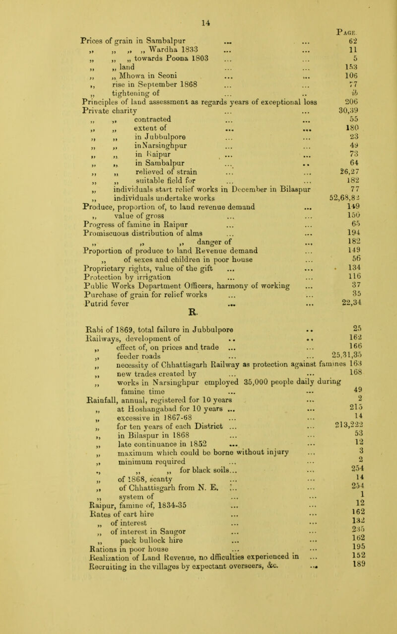 Page Prices of grain in Sarabalpur ... 62 „ „ „ Wardha 1833 ... ... 11 „ „ towards Poona 1803 ... ... 5 „ land ... ... 153 ,, „ Mhowa in Seoni ... ... 106 ,, rise in September 1868 ... ... 77 ,, tightening of ... .. ih Principles of land assessment as regards years of exceptional loss 206 Private charity ... ... 30,39 ,, contracted ... ... 55 „ „ extent of ... ... 180 in Jubbulpore ... ... 23 „ inNarsinghpur ... ... 49 „ in Jaipur ... ... 73 „ „ in Sambalpur ... .. 64 relieved of strain ... ... 26,27 ,, suitable field for ... ... 182 „ individuals start relief works in December in Bilaspur 77 individuals undertake works 52,68,8£ Produce, proportion of, to laud revenue demand ... 149 ,, value of gross ... ... 150 Progress of famine in Raipur ... ... 65 Promiscuous distribution of alms ... 194 „ „ „ danger of ... 182 Proportion of produce to land Revenue demand ... 149 ,, of sexes and children in poor house ... 56 Proprietary rights, value of the gift ... ... • 134 Protection by irrigation ... ... 116 Public Works Department Officers, harmony of working ... 37 Purchase of grain for relief works ... ... 35 Putrid fever ... ... 22,34 R. Rabi of 1869, total failure in Jubbulpore .. 25 Railways, development of .. •« 162 „ effect of, on prices and trade ... ... 166 feeder roads ... -•• 25,31,35 „ necessity of Ghhattisgarh Railway as protection against famines 163 new trades created by ... ••• 168 ,, works in Narsinghpur employed 35,000 people daily during famine time ... — ^9 Rainfall, annual, registered for 10 years ... 2 at Hoshangabad for 10 years ... ... 215 „ excessive in 1867-68 ... ... 1* „ for ten years of each District ... ... 213,222 ,, in Bilaspur in 1868 ... ... 53 „ late continuance in 1852 ... ••• 12 „ maximum which could be borne without injury ... 3 ,, minimum required ... ••• 2 ., ,, ,, for black soils... ... 254 of 1868, scanty ... ... 14 of Chhattisgarh from N. E. -•• 2o4 ,, system of ... ••• 1 Raipur, famine of, 1834-35 ... ••• 12 Rates of cart hire ... ^2 „ of interest ... ••• ,, of interest in Saugor ... ••• i ) ,, pack bullock hire ... ••• Rations in poor house ... m ••• 1^5 Realization of Land Revenue, no dfficulties experienced in ... 152 Recruiting in the villages by expectant overseers, &c. ... 189