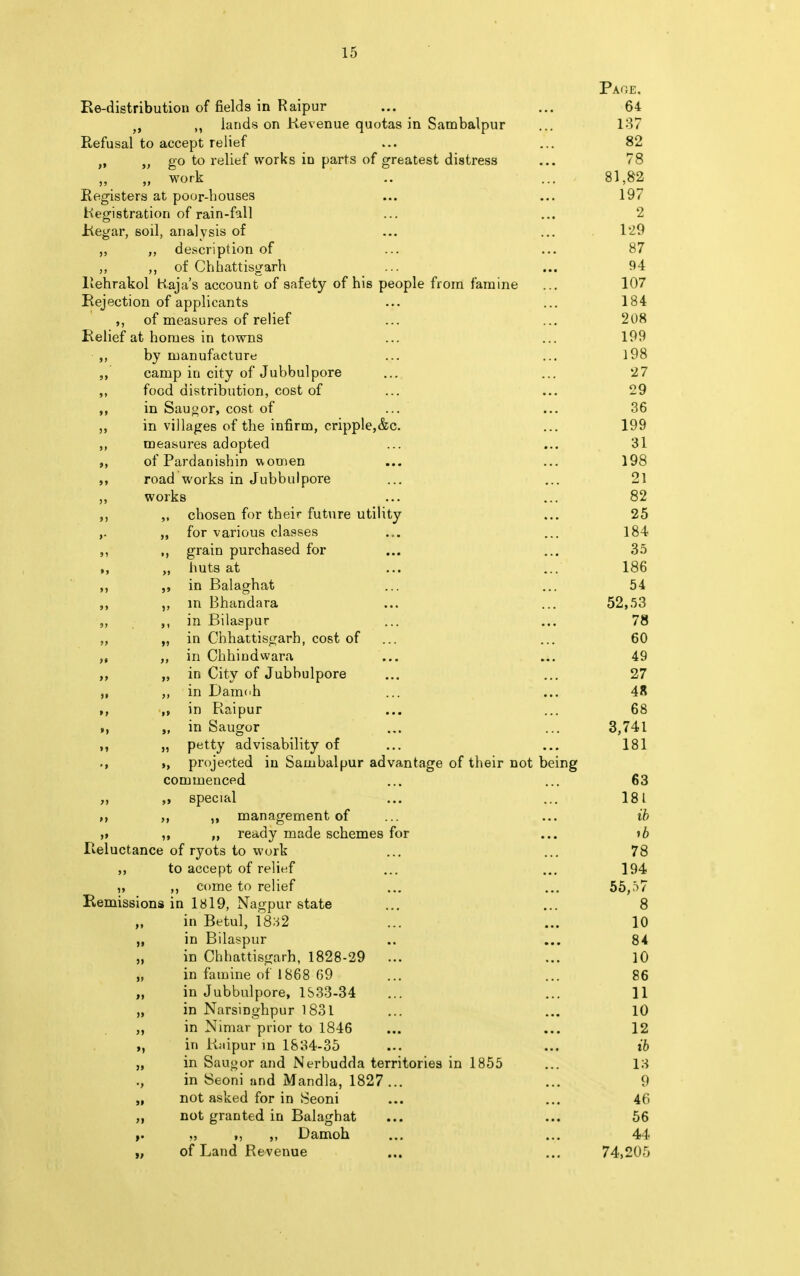 Page. Re-distribution of fields in Raipur ... ... 64 fi ,, lands on Revenue quotas in Sambalpur ... 137 Refusal to accept relief ... ... 82 ft tf go to relief works in parts of greatest distress ... 78 „ work .. ... 81,82 Registers at poor-bouses ... ... 197 Registration of rain-fall ... ... 2 Regar, soil, analysis of ... ... 1*2.9 „ „ description of ... ... 87 „ ,, of Chhattisgarh ... ... 94 Rehrakol Haja's account of safety of his people from famine ... 107 Rejection of applicants ... ... 184 of measures of relief ... ... 208 Relief at homes in towns ... ... 199 ,, by manufacture ... ... 198 camp in city of Jubbulpore ... ... 27 ,, food distribution, cost of ... ... 29 in Saugor, cost of ... ... 36 ,, in villages of the infirm, cripple,&c. ... 199 ,, measures adopted ... ... 31 of Pardanishin women ... ... 198 road works in Jubbulpore ... ... 21 ,, works ... ... 82 „ chosen for their future utility ... 25 ,. „ for various classes ... ... 184 ,, grain purchased for ... ... 35 ,, ,, huts at ... ... 186 ,, in Balaghat ... ... 54 ,, ,, in Bhandara ... ... 52,53 in Bilaspur ... ... 78 „ „ in Chhattisgarh, cost of ... ... 60 „ „ in Chhindwara ... ... 49 ,, „ in City of Jubbulpore ... ... 27 „ ,, in Damoh ... ... 4R ,, in Raipur ... ... 68 >, „ in Saugor ... ... 3,741 ,, „ p«tty advisability of ... ... 181 projected in Sambalpur advantage of their not being commenced ... ... 63 ,, ,i special ... ... 181 M ,, management of ... ... ib ,, ,, „ ready made schemes for ... »6 Reluctance of ryots to work ... ... 78 ,, to accept of relief ... ... 194 „ ,, come to relief ... ... 55,57 Remissions in 1819, Nagpur state ... ... 8 in Betul, 1832 ... ... 10 „ in Bilaspur .. ... 84 „ in Chhattisgarh, 1828-29 ... ... 10 „ in famine of 1868 69 ... ... 86 „ in Jubbulpore, 1S33-34 ... ... 11 „ in Narsinghpur 1831 ... ... 10 „ in Nimar prior to 1846 ... ... 12 in Rnipur in 1834-35 ... ... ib „ in Saugor and Nerbudda territories in 1855 ... 13 ., in Seoni and Mandla, 1827... ... 9 „ not asked for in Seoni ... ... 46 „ not granted in Balaghat ... ... 56 „ >, „ Damoh ... ... 44 „ of Land Revenue ... ... 74,205