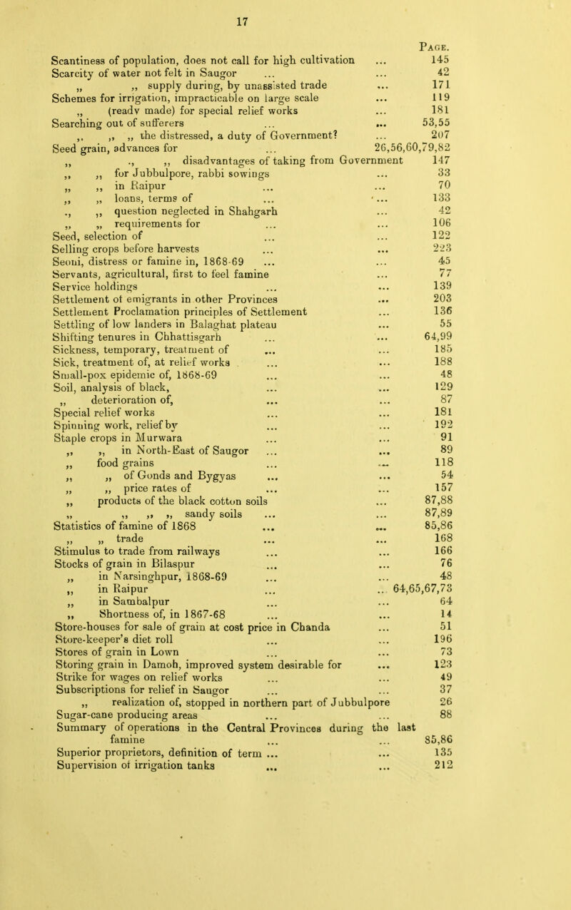 Page. Scantiness of population, does not call for high cultivation ... 145 Scarcity of water not felt in Saugor 42 „ „ supply during, by unassisted trade ... 171 Schemes for irrigation, impracticable on large scale ... 119 „ (ready made) for special relief works ... 181 Searching out of sufferers ... ... 53,55 ,, „ the distressed, a duty of Government? ... 2()7 Seed grain, advances for ... 26,56,60,79,82 „ ., ,, disadvantages of taking from Government 147 ,, for Jubbulpore, rabbi sowings ... 33 „ in Raipur ... ... 70 „ loans, terms of ... ... 133 ,, question neglected in Shahgarh ... 42 „ „ requirements for ... ... 106 Seed, selection of ... ... 122 Selling crops before harvests ... ... 223 Seoni, distress or famine in, 1868-69 ... ... 45 Servants, agricultural, first to feel famine ... 77 Service holdings ... ... 139 Settlement ot emigrants in other Provinces ... 203 Settlement Proclamation principles of Settlement ... 136 Settling of low landers in Balaghat plateau ... 55 Shifting tenures in Chhattisgarh ... ... 64,99 Sickness, temporary, treatment of ... ... 185 Sick, treatment of, at relief works ... ... 188 Small-pox epidemic of, 1868-69 ... ... 48 Soil, analysis of black, ... ... 129 ,, deterioration of, ... ... 87 Special relief works ... ... 181 Spinning work, relief by ... ... 192 Staple crops in Murwara ... ... 91 ,, in North-East of Saugor ... ... 89 ,, food grains ... — 118 „ of Gonds and Bygyas ... ... 54 „ „ price rates of ... ... 157 „ products of the black cotton soils ... 87,88 ,, ,, „ sandy soils ... ... 87,89 Statistics of famine of 1868 ... ... 85,86 „ „ trade ... ... 168 Stimulus to trade from railways ... ... 166 Stocks of grain in Bilaspur ... ... 76 „ in Narsinghpur, 1868-69 ... ... 48 in Raipur ... .. 64,65,67,73 ,, in Sambalpur ... ... 64 „ Shortness of, in 1867-68 ... ... 14 Store-houses for sale of grain at cost price in Chanda ... 51 Store-keeper's diet roll ... ... 196 Stores of grain in Lown ... ... 73 Storing grain in Damoh, improved system desirable for ... 123 Strike for wages on relief works ... ... 49 Subscriptions for relief in Saugor ... ... 37 „ realization of, stopped in northern part of Jubbulpore 26 Sugar-cane producing areas ... ... 88 Summary of operations in the Central Provinces during the last famine ... ... 85,86 Superior proprietors, definition of term ... ... 135 Supervision oi irrigation tanks ... ... 212