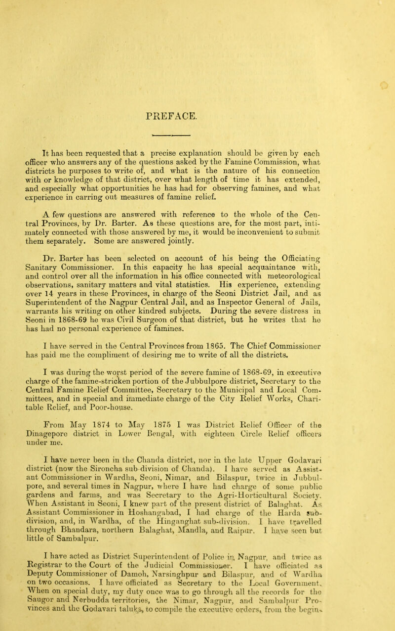 PREFACE. It has been requested that a precise explanation should be given by each officer who answers any of the questions asked by the Famine Commission, what districts he purposes to write of, and what is the nature of his connection with or knowledge of that district, over what length of time it has extended, and especially what opportunities he has had for observing famines, and what experience in earring out measures of famine relief. A few questions are answered with reference to the whole of the Cen- tral Provinces, by Dr. Barter. As these questions are, for the most part, inti- mately connected with those answered by me, it would be inconvenient to submit them separately. Some are answered jointly. Dr. Barter has been selected on account of his being the Officiating Sanitary Commissioner. In this capacity he has special acquaintance with, and control over all the information in his office connected with meteorological observations, sanitary matters and vital statistics. His experience, extending over 14 years in these Provinces, in charge of the Seoni District Jail, and as Superintendent of the Nagpur Central Jail, and as Inspector General of Jails, warrants his writing on other kindred subjects. During the severe distress in Seoni in 1868-69 he was Civil Surgeon of that district, but he writes that he has had no personal experience of famines. I have served in the Central Provinces from 1865. The Chief Commissioner has paid me the compliment of desiring me to write of all the districts. I was during the worst period of the severe famine of 1868-69, in executive charge of the famine-stricken portion of the Jubbulpore district, Secretary to the Central Famine Relief Committee, Secretary to the Municipal and Local Com- mittees, and in special and immediate charge of the City Relief Works, Chari- table Relief, and Poor-house. From May 1874 to May 1875 I was District Relief Officer of the Dinagepore district in Lower Bengal, with eighteen Circle Relief officers under me. I have never been in the Chauda district, nor in the late Upper Godavari district (now the Sironcha sub division of Chanda). 1 have served as Assist- ant Commissioner in Wardha, Seoni, Nimar, and Bilaspur, twice in Jubbul- pore, and several times in Nagpur, where I have had charge of some public gardens and farms, and was Secretary to the Agri-Horticultural Society. When Assistant in Seoni, I knew part of the present district of Balaghat. As Assistant Commissioner in Hoshangabad, I had charge of the Harda sub- division, and, in Wardha, of the Hinganghat sub-division. I have travelled through Bhandara, northern Balaghat, Mandla, and Raipur. I have seen but little of Sambalpur. I have acted as District Superintendent of Police io. Nagpur, and twice as Registrar to the Court of the Judicial Commissioi*er. I have officiated as Deputy Commissioner of Damoh, Narsinghpur and Bilaspur, and of Wardha on two occasions. I have officiated as Secretary to the Local Government. When on special duty, my duty once was to go through all the records for the Saugor and Nerbudda territories, the Nimar, Nagpur, and Sambalpur Pro- vinces and the Godavari taluks, to compile the executive orders, from the begin-