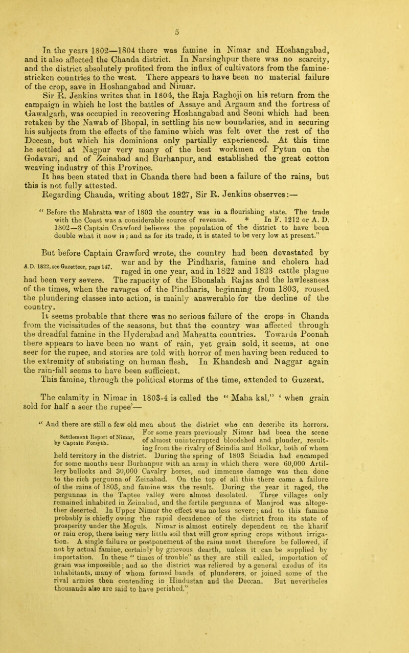 In the years 1802—1804 there was famine in Nimar and Hoshangabad, and it also affected the Chanda district. In Narsinghpur there was no scarcity, and the district absolutely profited from the influx of cultivators from the famine- stricken countries to the west. There appears to have been no material failure of the crop, save in Hoshangabad and Nimar. Sir R. Jenkins writes that in 1804, the Raja Raghoji on his return from the campaign in which he lost the battles of Assaye and Argaum and the fortress of Gawalgarh, was occupied in recovering Hoshangabad and Seoni which had been retaken by the Nawab of Bhopal, in settling his new boundaries, and in securing his subjects from the effects of the famine which was felt over the rest of the Deccan, but wbich his dominions only partially experienced. At this time he settled at Nagpur very many of the best workmen of Pytun on the Godavari, and of Zeinabad and JBurhanpur, and established the great cotton weaving industry of this Province. It has been stated that in Chanda there had been a failure of the rains, but this is not fully attested. Regarding Chanda, writing about 1827, Sir R. Jenkins observes:—  Before the Mahratta war of 1803 the country was in a flourishing state. The trade with the Coast was a considerable source of revenue. * In F. 1212 or A. D. 1802—3 Captain Crawford believes the population of the district to have been double what it now is; and as for its trade, it is stated to be very low at present. But before Captain Crawford wrote, the country had been devastated by „ war and by the Pindharis, famine and cholera had A.D. 1822, see Gazetteer, page 147. , . J j . , ona i 1000 1 raged in one year, and in 1822 and 1823 cattle plague had been very severe. The rapacity of the Bhonslah Rajas and the lawlessness of the times, when the ravages of the Pindharis, beginning from 1803, roused the plundering classes into action, is mainly answerable for the decline of the country. It seems probable that there was no serious failure of the crops in Chanda from the vicissitudes of the seasons, but that the country was affected through the dreadful famine in the Hyderabad and Mahratta countries. Towards Poonah there appears to have been no want of rain, yet grain sold, it seems, at one seer for the rupee, and stories are told with horror of men having been reduced to the extremity of subsisting on human flesh. In Khandesh and Naggar again the rain-fall seems to have been sufficient. This famine, through the political storms of the time, extended to Guzerat. The calamity in Nimar in 1803-4 is called the  Maha kal, f when grain sold for half a seer the rupee'—  And there are still a few old men about the district who can describe its horrors. For some years previously Nimar had been the scene by CaprrnntF?rsyth.°fNimar' of almost uninterrupted bloodshed and plunder, result- ing from the rivalry of Scindia and Holkar, both of whom held territory in the district. During the spring of 1803 Sciudia had encamped for some months near Burhanpur with an army in which there were 60,000 Artil- lery bullocks and 30,000 Cavalry horses, and immense damage was then done to the rich pergunna of Zeinabad. On the top of all this there came a failure of the rains of 1803, and famine was the result. During the year it raged, the pergunnas in the Taptee valley were almost desolated. Three villages only remained inhabited in Zeinabad, and the fertile pergunna of Manjrod was altoge- ther deserted. In Upper Nimar the effect was no less severe ; and to this famine probably is chiefly owing the rapid decadence of the district from its state of prosperity under the Moguls. Nimar is almost entirely dependent on the kharif or rain crop, there being very little soil that will grow spring crops without irriga- tion. A single failure or postponement of the rains must therefore be followed, if not by actual famine, certainly by grievous dearth, unless it can be supplied by importation. In these  times of trouble as they are still called, importation of grain was impossible; and so the district wa9 relieved by a general exodus of its inhabitants, many of whom formed bands of plunderers, or joined some of the rival armies then contending in Hindustan and the Deccan. But neveithcles thousands alio are said to have perished.