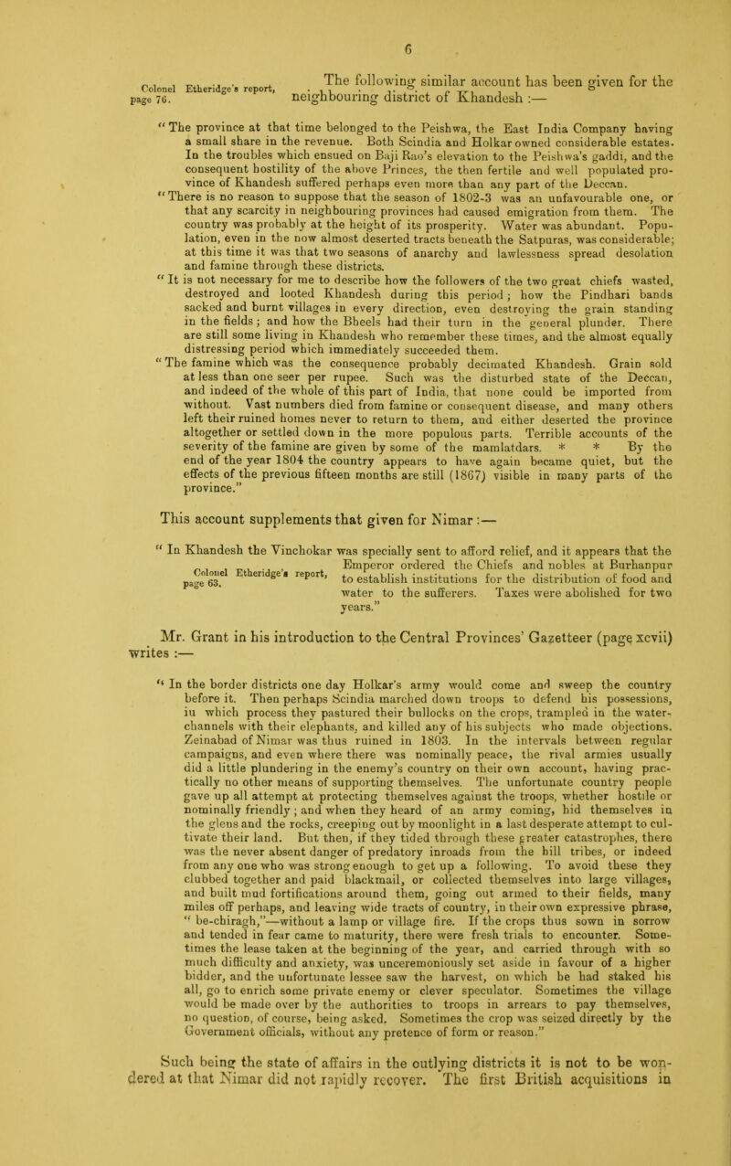 „ , . The following similar account has been given for the Colonel Etheridges report, • i i -,• /• , c it 53 page 76. neighbouring district of Khandesh :—  The province at that time belonged to the Peishwa, the East India Company having a small share in the revenue. Both Scindia and Holkar owned considerable estates. In the troubles which ensued on Baji Rao's elevation to the Peishwa's gaddi, and the consequent hostility of the above Princes, the then fertile and well populated pro- vince of Khandesh suffered perhaps even more than any part of the Deccan. There is no reason to suppose that the season of 1802-3 was an unfavourable one, or that any scarcity in neighbouring provinces had caused emigration from them. The country was probably at the height of its prosperity. Water was abundant. Popu- lation, even in the now almost deserted tracts beueath the Satpuras, was considerable; at this time it was that two seasons of anarchy and lawlessness spread desolation and famine through these districts.  It is not necessary for me to describe how the followers of the two great chiefs wasted, destroyed and looted Khandesh during this period ; how the Pindhari bands sacked and burnt villages in every direction, even destroying the grain standing in the fields; and how the Bheels had their turn in the general plunder. There are still some living in Khandesh who remember these times, and the almost equally distressing period which immediately succeeded them.  The famine which was the consequence probably decimated Khandesh. Grain sold at less than one seer per rupee. Such was the disturbed state of the Deccan, and indeed of the whole of this part of India, that none could be imported from without. Vast numbers died from famine or consequent disease, and many others left their ruined homes never to return to them, aud either deserted the province altogether or settled down in the more populous parts. Terrible accounts of the severity of the famine are given by some of the mamlatdars. * * By the end of the year 1804 the country appears to have again became quiet, but the effects of the previous fifteen months are still (18G7) visible in many parts of the province. This account supplements that given for Nimar :—  In Khandesh the Vinchokar was specially sent to afford relief, and it appears that the Colonel Eth id ' Emperor ordered the Chiefs and nobles at Burhanpur pae63.e 1 eri Se ■ reP°it, to establish institutions for the distribution of food and water to the sufferers. Taxes were abolished for two years. Mr. Grant in his introduction to the Central Provinces' Gazetteer (page xcvii) writes :—  In the border districts one day Holkar's army would come and sweep the country before it. Then perhaps Scindia marched down troops to defend his possessions, iu which process they pastured their bullocks on the crops, trampled in the water- channels with their elephants, and killed any of his subjects who made objections. Zeinabad of Nimar was thus ruined in 1803. In the intervals between regular campaigns, and even where there was nominally peace, the rival armies usually did a little plundering in the enemy's country on their own account, having prac- tically no other means of supporting themselves. The unfortunate country people gave up all attempt at protecting themselves against the troops, whether hostde or nominally friendly ; and when they heard of an army coming, hid themselves in the glens and the rocks, creeping out by moonlight in a last desperate attempt to cul- tivate their land. But then, if they tided through these greater catastrophes, there was the never absent danger of predatory inroads from the bill tribes, or indeed from any one who was strong enough to get up a following. To avoid these they clubbed together and paid blackmail, or collected themselves into large villages, and built mud fortifications around them, going out armed to their fields, many miles off perhaps, and leaving wide tracts of country, in their own expressive phrase,  be-chiragh,—without a lamp or village fire. If the crops thus sown in sorrow and tended in fear came to maturity, there were fresh trials to encounter. Some- times the lease taken at the beginning of the year, and carried through with so much difficulty and anxiety, was unceremoniously set aside in favour of a higher bidder, and the unfortunate lessee saw the harvest, on which he had staked his all, go to enrich some private enemy or clever speculator. Sometimes the village would be made over by the authorities to troops in arrears to pay themselves, no question, of course, being asked. Sometimes the crop was seized directly by the Government officials, without any pretence of form or reason. Such beiner the state of affairs in the outlying districts it is not to be won- dered at that Nimar did not rapidly recover. The first British acquisitions in