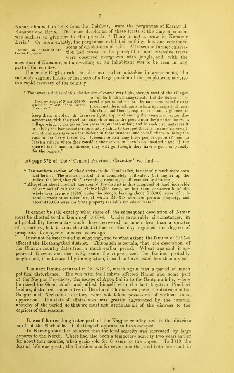 Nimar, obtained in 1818 from the Peishwa, were the pergunnas of Kasrawad, Kanapur and Beria. The utter desolation of these tracts at the time of cession was such as to give rise to the proverb—There is not a crow in Kanapur Beria. Or more exactly, the pargannas exhibited nothing but one continued scene of desolation and ruin. All traces of former cultiva- Centr^Prp'vinces.° * 6 tion had ceased to be perceptible, and extensive tracts were observed overgrown with jungle, and, with the exception of Kanapur, not a dwelling or an inhabitant was to be seen in any part of the country. (Jnder the English rule, besides our earlier mistakes in assessments, the curiously vagrant habits or instincts of a large portion of the people were adverse to a rapid recovery of the country.  The revenue duties of this district are of course very light, though most of the villages are under khalsa management. But the duties of ge- Revenue report of Nimar 1854-55, neral superintendence are by no means equally easy quoted in Law of the Central t conduct; the inhabitants, who are principally Bheels, Provinces. . , * , „ .  .A Bheelalas and Goods, require constant vigilance to keep them in order. A drunken fight, a quarrel among the women, or some dis- agreement with the patel, are enough to make the people at a day's notice desert a village which it has taken five years to put into order ; and in such circumstances it is only by the kamavishdar immediately riding to the spot that the mischief is prevent- ed ; all ordinary laws are insufficient in these instance, and to tell them to bring the case to katcherry is useless. It seems to be among these people a point of honor to leave a village where they consider themselves to have been insulted ; and if the quarrel is not made up at once, they will go, though they have a good crop ready for the reapers. At page 372 of the  Central Provinces Gazetter we find—- *' The southern section of the district, in the Tapti valley, is naturally much more open and fertile. The western part of it is completely cultivated, but higher up the valley, the land, though of exceeding richness, is still completely desolate.  Altogether about one-half the area of the district is thus composed of land incapable of any sort of cultivation. Only 310,366 acre.*, or less than one-seventh of the whole area, are now (1868) under the plough, leaving about 758,000 acres of cul- turable waste to be taken up, of which 340,318 acres are private property, and about 418,000 acres are State property available for sale or lease. It cannot be said exactly what share of the subsequent desolation of Nimar must be allotted to the famine of 1803-4. Under favourable circumstances, in all probability the country would have recovered in much less than a quarter of a century, but it is not clear that it has to this day regained the degree of prosperity it enjoyed a hundred years ago. It cannot be ascertained in what way, and to what extent, the famine of 1803-4 affected the Hoshangabad district. This much is certain, that the desolation of the Charwa country dates from a much earlier period. Wheat was sold it ap- pears at 3| seers, and rice at 2^- seers the rupee ; and the fauine. probably heightened, if not caused by immigration, is said to have lasted less than a year. The next famine occurred in 1818-1819, which again was a period of much political disturbance. The war with the Peshwa affected Nimar and some part of the Nagpur Provinces; the escape of Appa Sahib to the Sautpura hills, where be raised the Gond chiefs and allied himself with the last fugative Pindhari leaders, disturbed the country in Betul and Chhindwara ; and the districts of the Saugor and Nerbudda territory were not taken possession of without some opposition. The state of affairs also was greatly aggravated by the internal anarchy of the period, so that we must not attribute all of the distress to the caprices of the seasons. It was felt over the greater part of the Nagpur country, and in the districts north of the Nerbudda. Chhattisgarh appears to have escaped. In Narsinghpur it is believed that the local scarcity was increased by large exports to the North. There had also been a temporary scarcity two years earlier for about four months, when grain sold for G seers to the rupee. In 1819 the loss of life was great; the duration was for seven months; and both here and in