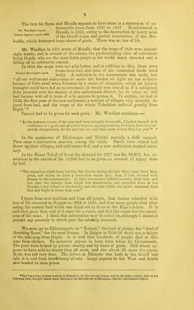 The turn for Seoni and Mandla appears to have come in a succession of un- favourable years from 1823 to 1827. It culminated in Mr. Wardiaw-e report. Mandla in 1826, owing to the destruction by heavy rains Colonel Spence's report 1867. of the kharif cropg and partial inundations of the Ner- budda, which destroyed large stores of grain. There was no loss of life. Mr. Wardlaw in 1831 wrote of Mandla, that the crops of 1823 were exceed- ingly scanty, and in several of the taluks, the predominating class of cultivators being Gonds, who are the most fickle people in the world, many deserted and a falling off in cultivation ensued. In 1824 the crops were not a bit better, and in addition to this, there we**e losses from hail, and some of the embanked lands fartd Colonel Ethendge s report. badly. A reduction in the assessments was made, but  all our well-meant endeavours to make the burden sit light on our subjects become of little avail when followed by a series of calamities which no human, foresight could have led us to anticipate ; it would seen indeed as if a malignant deity presided over the destiny of this unfortunate district, for, do what we will bad fortune with all it train of evils appears to pursue it. To explain, we had in 1825, the first year of the new settlement, a number of villages very severely in- jured from hail, and the crops of the whole Tahsildari suffered greatly from blight.* Taccavi had to be given for seed grain. Mr. Wardlaw continues :— As the commencement of the year had been tolerably favourable, I looked forward with confidence to a good and abundant harvest; my expectations, however, have been mi- serably disappointed, for the hail has no: only been more violent than last year* * In the pargannas of Hirdenagar and Tirhitti scarcely a field escaped. Then came a destructive murrain among the cattle. Patels were ruined and threw up, their villages, and cultivators fled, and a new settlement seemed neces- sary. In the Hazur Tahsil of Seoni the demand for 1827 was Rs. 62,613, but re- missions to the extent of Rs. 16,948 had to be given on account of injury done by hail. The calamities which have befallen this district during the last three years have been great, and unless we have a favourable season nest year, I look forward with dismay to the consequences. In 182 the country suffered severely from hail, and last year the damage from blight was considerable, and exteuded more or less through every village in the district, and this year (1831) the injury sustained from bail and blight is worse than ever. I learn from oral tradition and from old people, that famine attended with loss of life occurred in Nagpur in 1825 or 1826, and that many people died after eating the cooked food which was doled out to them at the Raja's palace. It is said that grain then sold at 6 seers for a rupee, and that the cause was the scanti- ness of the rains. I think this information may be relied on, although I cannot at present say precisely in which year the calamity occurred. We must go to Chhattisgarh, to  Kalaoti, the land of plenty, the land of threshing floors, for the next famine. In Raipur in 1828-29 there was a failure of the rabi crop from blight. It is said that hundreds of people died at this time from cholera. No measures appear to have been taken by Government. The poor were helped by private charity and by loans of grain. Still wheat ap- pears to have sold no dearer than 30 seers, and rice abcut 35 seers the rupee. Kodo was not very dear. The failure in Bilaspur was both in the kharif and rabi, it is said from insufficiency of rain. Large exports to the West and South also tended to raise prices. •This was a time of great scarcity in Khandesh, the Deccan and Qujernl and in the Delhi country, and, in the following year, drought caused much distress in the districts above Cawnpoie.—See Mr, Girdleatone's report.