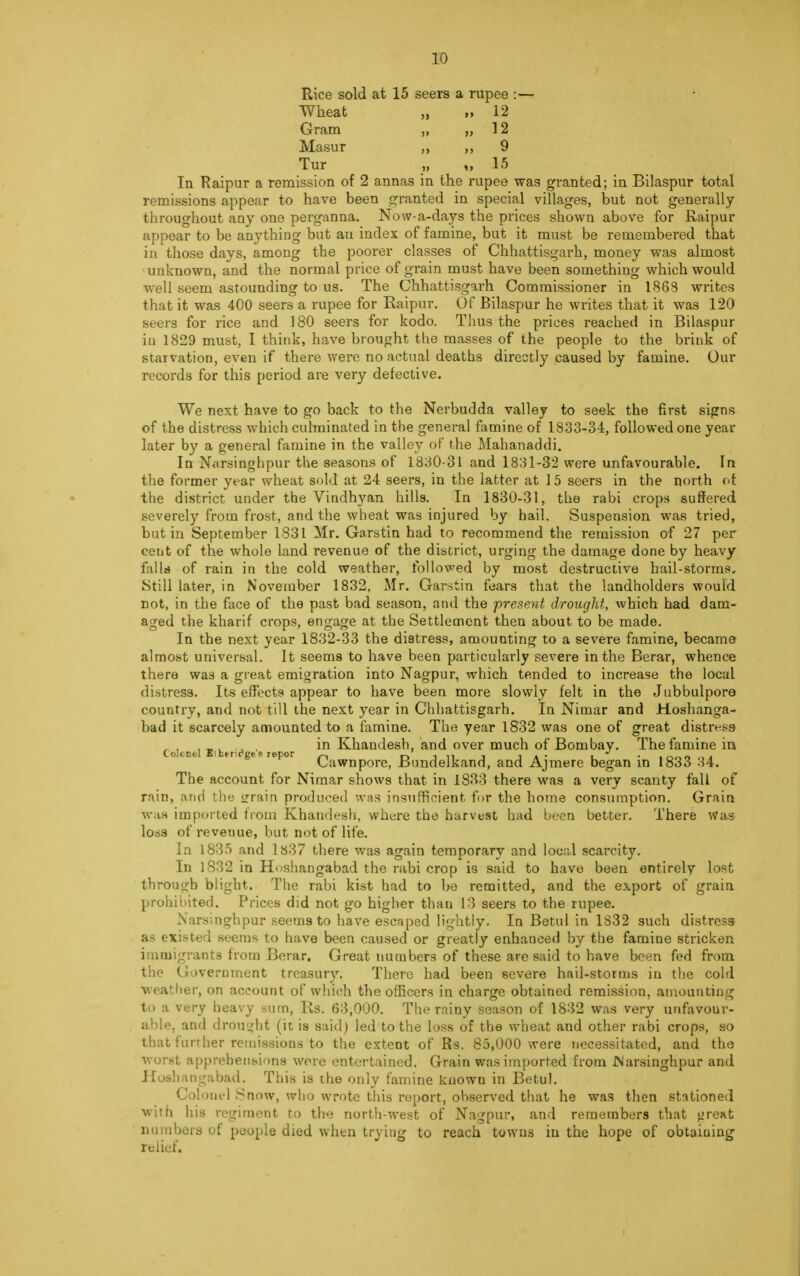 Rice sold at 15 seers a rupee :— Wheat „ „ 12 Gram „ 12 Masur ,, 9 Tur „ „ 15 In Raipur a remission of 2 annas in the rupee was granted; in Bilaspur total remissions appear to have been granted in special villages, but not generally throughout any one perganna. Now-a-days the prices shown above for Raipur appear to be anything but an index of famine, but it must be remembered that in those days, among the poorer classes of Chhattisgarh, money was almost unknown, and the normal price of grain must have been something which would well seem astounding to us. The Chhattisgarh Commissioner in 1868 writes that it was 400 seers a rupee for Raipur. Of Bilaspur he writes that it was 120 seers for rice and 180 seers for kodo. Thus the prices reached in Bilaspur iu 1829 must, I think, have brought the masses of the people to the brink of starvation, even if there were no actual deaths directly caused by famine. Our records for this period are very defective. We next have to go back to the Nerbudda valley to seek the first signs of the distress which culminated in the general famine of 1833-34, followed one year later by a general famine in the valley of the Mahanaddi. In Narsinghpur the seasons of 1830-31 and 1831-32 were unfavourable. In the former year wheat sold at 24 seers, in the latter at 1 5 seers in the north ot the district under the Vindhyan hills. In 1830-31, the rabi crops suffered severely from frost, and the wheat was injured by hail. Suspension was tried, but in September 1831 Mr. Garstin had to recommend the remission of 27 per cent of the whole land revenue of the district, urging the damage done by heavy falls of rain in the cold weather, followed by most destructive hail-storms. Still later, in November 1832, Mr. Garstin fears that the landholders would not, in the face of the past bad season, and the present drought, which had dam- aged the kharif crops, engage at the Settlement then about to be made. In the next year 1832-33 the distress, amounting to a severe famine, became almost universal. It seems to have been particularly severe in the Berar, whence there was a great emigration into Nagpur, which tended to increase the local distress. Its effects appear to have been more slowly felt in the Jubbulpore country, and not till the next year in Chhattisgarh. In Nimar and Hoshanga- bad it scarcely amounted to a famine. The year 1832 was one of great distress „ , , _v .„ , in Khandesh, and over much of Bombay. The famine in Colonel Eibtr-.rge p repor ^ r> i n --i i * • ■ • ,r>^n j Cawnpore, Bundelkand, and Ajmere began in 1833 34. The account for Nimar shows that in 1833 there was a very scanty fall of rain, and the grain produced was insufficient for the home consumption. Grain was imported from Khandesh, where the harvest had been better. There Was loss of revenue, but not of life. In 1835 and ls37 there was again temporary and local scarcity. In 1832 in Hoshangabad the rabi crop is said to have been entirely lost through blight. The rabi kist had to be remitted, and the export of grain prohibited. Prices did not go higher than 13 seers to the rupee. Narsinghpur seems to have escaped lightly. In Betul in 1832 such distress as existed seems to have been caused or greatly enhanced by the famine stricken immigrants from Berar. Great numbers of these are said to have been fed from the Government treasury. There had been severe hail-storms in the cold weather, on account of which the officers in charge obtained remission, amounting to a very heavy sum, Rs. 63,000. The rainy season of 1832 was very unfavour- able, and drought (it is said) led to the loss of the wheat and other rabi crops, so that further remissions to the extent of Rs. 85,000 were necessitated, and the worst apprehensions were entertained. Grain was imported from INarsinghpur and Hoshatigabad. This is the only famine known in Betul. Colonel Snow, who wrote this report, observed that he was then stationed with his regiment to the north-west of Nagpur, and remembers that great numbers of people died when trying to reach towns iu the hope of obtaining relief.