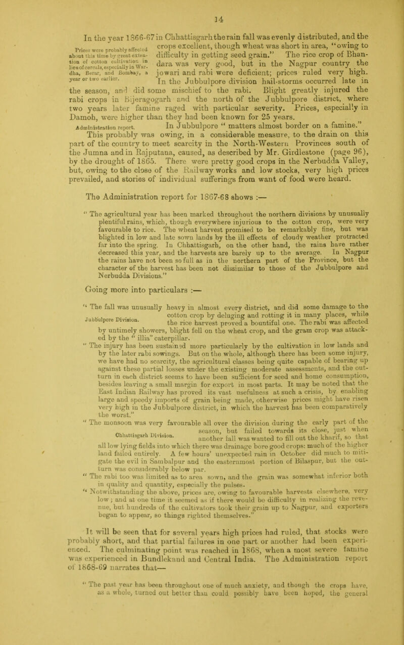 In the year 1866-67 in Chhattisgarh the rain fall was evenly distributed, and the ... - . . crops excellent, though wheat was short in area, owing to Prices were probably affected t . » ■ » . m, ' fD? about this time by createxteo- difficulty in getting seed gram. Ine rice crop 01 Dnan- tion of cotton cultivat.or. in ^ J but j th Nagpur country the lieuof cereals,especially in War. J i & 1 ~ f _ or j dha, Berar, and Bomiiay, a jowari and rabi were deficient; prices ruled very high, year or two earlier. In the Jubbulpore division hail-storms occurred late in the season, and did some mischief to the rabi. Blight greatly injured the rabi crops in Bijeragogarh and the north of the Jubbulpore district, where two years later famine raged with particular severity. Prices, especially in Damoh, were higher than they had been known for 25 years. Administration report. In Jubbulpore  matters almost border on a famine. This probably was owing, in a considerable measure, to the drain on this part of the country to meet scarcity in the North-Western Provinces south of the Jumna and in Rajputana, caused, as described by Mr. Girdlestone (page 96), by the drought of 1865. There were pretty good crops in the Nerbudda Valley, but, owing to the close of the Railway works and low stocks, very high prices prevailed, and stories of individual sufferings from want of food were heard. The Administration report for 1867-68 shows :—  The agricultural year has been marked throughout the northern divisions by unusually plentiful rains, which, though everywhere injurious to the cotton crop, were very favourable to rice. The wheat harvest promised to be remarkably fine, but was blighted in low and late sown lands by the ill effects of cloudy weather protracted far into the spring. In Chhattisgarh, on the other hand, the raina have rather decreased this year, and the harvests are barely up to the average. In Nagpur the rains have not been so full as in the northern part of the Province, but the character of the harvest has been not dissimilar to those of the Jubbulpore and Nerbudda Divisions. Going more into particulars :—  The fall was unusually heavy in almost every district, and did some damage to the u . cotton crop by deluging and rotting it in many places, while Jubbulpore Dmsion. ^ ^ harvegt proyed & bountiful Qne_ The rabi was affected by untimely showers, blight fell on the wheat crop, and the gram crop was attack- ed by the  illia caterpillar.  The injury has been sustained more particularly by the cultivation in low lands and by the later rabi sowings. But on the whole, although there has been some injury, we have had no scarcity, the agricultural classes being quite capable of bearing up against these partial losses under the existing moderate assessments, and the out- turn in each district seems to have been sufficient for seed and home consumption, besides leaving a small margin for export in most parts. It may be noted that the East Indian Railway has proved its vast usefulness at such a crisis, by enabling large and speedy imports of grain being made, otherwise prices might have risen very high in the Jubbulpore district, in which the harvest has been comparatively the worst.  The monsoon was very favourable all over the division during the early part of the season, but failed towards its close, just when Chhatt.sgarh Dimion. aQother m ^ waQted tQ grj Qut the kharif, so that all low lying fields into which there was drainage bore good crops: much of the higher land failed entirely. A few hours' unexpected rain in October did much to miti- gate the evil in Sambalpur and the easternmost portion of Bilaspur, but the out- turn was considerably below par,  The rabi too was limited as to area sown, and the grain was somewhat inferior both in quality and quantity, especially the pulses.  Notwithstaudirjg the above, prices are, owing to favourable harvests elsewhere, very low; and at oue time it seemed as if there would bo difficulty in realizing the reve- nue, but hundreds of the cultivators took their grain up to Nagpur, and exporters began to appear, so things righted themselves. It will be seen that for several years high prices had ruled, that stocks wt;re probably short, and that partial failures in one part or another had been experi- enced. The culminating point was reached in 1868, when a most severe famine was experienced in Bundlekand and Central India. The Administration report of 1868-69 narrates that—  The past year has been throughout one of much anxiety, and though the crops have, as a whole, turned out better than could possibly have been hoped, the general