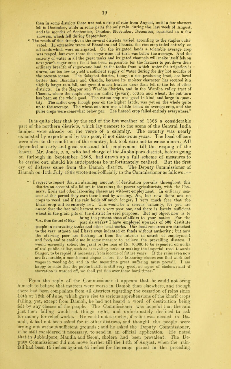 then in some districts there was not a drop of rain from August, until a few showers fell in December, while in some parts the only rain during the last week of August, and the months of September, October, November, December, consisted in a few showers, which fell during September. *c The result of this drought in the several districts varied according to the staples culti- vated. In extensive tracts of Bhandara and Chanda the rice crop failed entirely on all lands which were unirrigated. On the irrigated lands a tolerable average crop was reaped, but even there the sugar-cane out-turn was below the average. And the scarcity of water in all the great tanks and irrigated channels will make itself felt on next year's sugar crop ; for it has been impossible for the farmers to put down their ordinary breadth of sugar-cane land, as the tanks from which water for irrigation is drawn, are too low to yield a sufficient supply of Water duriugthe dry hot months of the present season. The Balaghat district, though a rice-producing tract, has fared better than Bhandara and Chanda, because its moister character has secured it a slightly larger rain-fall, and gave it much heavier dews than fell to the lot of other districts. In the Nagpur and Wardha districts, and in the Wardha valley tract of Chanda, where the staple crops are millet (jowari), cotton and wheat, the out-turn has been on the whole good. The cotton crop was good iD kind, and large in quan- tity. The millet crop though poor on the higher lands, was yet on the whole quite up to the average. The wheat out-turn was a little below an average crop, and the pulse crops were somewhat below par. The linseed crop failed entirely everywhere. It is quite clear that by the end of the hot weather of 1868 a considerable part of the northern districts, which lay nearest to the scene of the Central India famine, were already on the verge of a calamity. The country was nearly exhausted by exports and by two poor, if not disastrous years. The local officers were alive to the condition of the country, but took care not to cause alarm. All depended on early and good rains and full employment till the reaping of the kharif. Mr. Jones, c. s,, who had charge of the Jubbulpore district, before going on furlough in September 18H8, had drawn up a full scheme of measures to be carried out, should his anticipations be unfortunately realised. But the first cry of distress came from the Damoh district, The Deputy Commissioner of Damoh on 11th July 1868 wrote demi-officially to the Commissioner as follows : —  ' I regret to report that an alarming amount of destitution prevails throughout this district on account of a failure in the rains ; the poorer agriculturists, with the Cha- mars, Koris and other labouring classes are without employment. In ordinary sea- sons at this period they earn their bread by weeding, &c, but now there are no crops to weed, and if the rain holds off much longer, I very much fear that the kharif crop will be entirely lost. This would be a serious calamity, for you are aware that the last rabi harvest was a very poor one, and there is barely sufficient wheat in the grain pits of the district for seed purposes. But my object now is to bring the present state of affairs to your notice. For the •i.e., from the end of May. past gix weeks* j have employed upwards of 500 destitute people in excavating tanks and other local works. Our local resources are stretched to the very utmost, and I have even indented on funds without authority ; but now the starving poor are flocking in from the interior in search of employment and food, and to enable me in some measure to relieve the prevailing distress, I would earnestly solicit the grant or the loan of Rs. 10,000 to be expended on works of real public utility, such as excavating tanks or making the imperial road towards Saugor, to be repaid, if necessary, from income of future years. If the rains even now are favourable, a month must elapse before the labouring classes can find work and wages in weeding &c, and in the meantime great suffering must prevail. I am happy to state that the public health is still very good, no signs of cholera; and if starvation is warded off, we shall yet tide over.these hard times. From the reply of the Commissioner it appears that he could not bring himself to believe that matters were worse in Damoh than elsewhere, and though there had been complaints from all districts regarding the cessation of rains since 10th or 12th of June, which gave rise to serious apprehensions of the kharif crops failing, yet, except from Damoh, he had not heard a word of destitution being felt by any classes of the people. The Commissioner was hopeful that the rain just then falling would set things right, and unfortunately declined to ask for money for relief works. He could not see why, if relief was needed in Da- moh, it had not been asked for in other districts, and thought the people were crying out without sufficient grounds ; and he asked the Deputy Commissioner, if he still considered it necessary, to send in an official application. He noted that in Jubbulpore, Mandla and Seoni, cholera had been prevalent. The De- puty Commissioner did not move further till the 14th of August, when the rain- fall had been 15 inches against 45 inches for the saoae period in the precedin0-