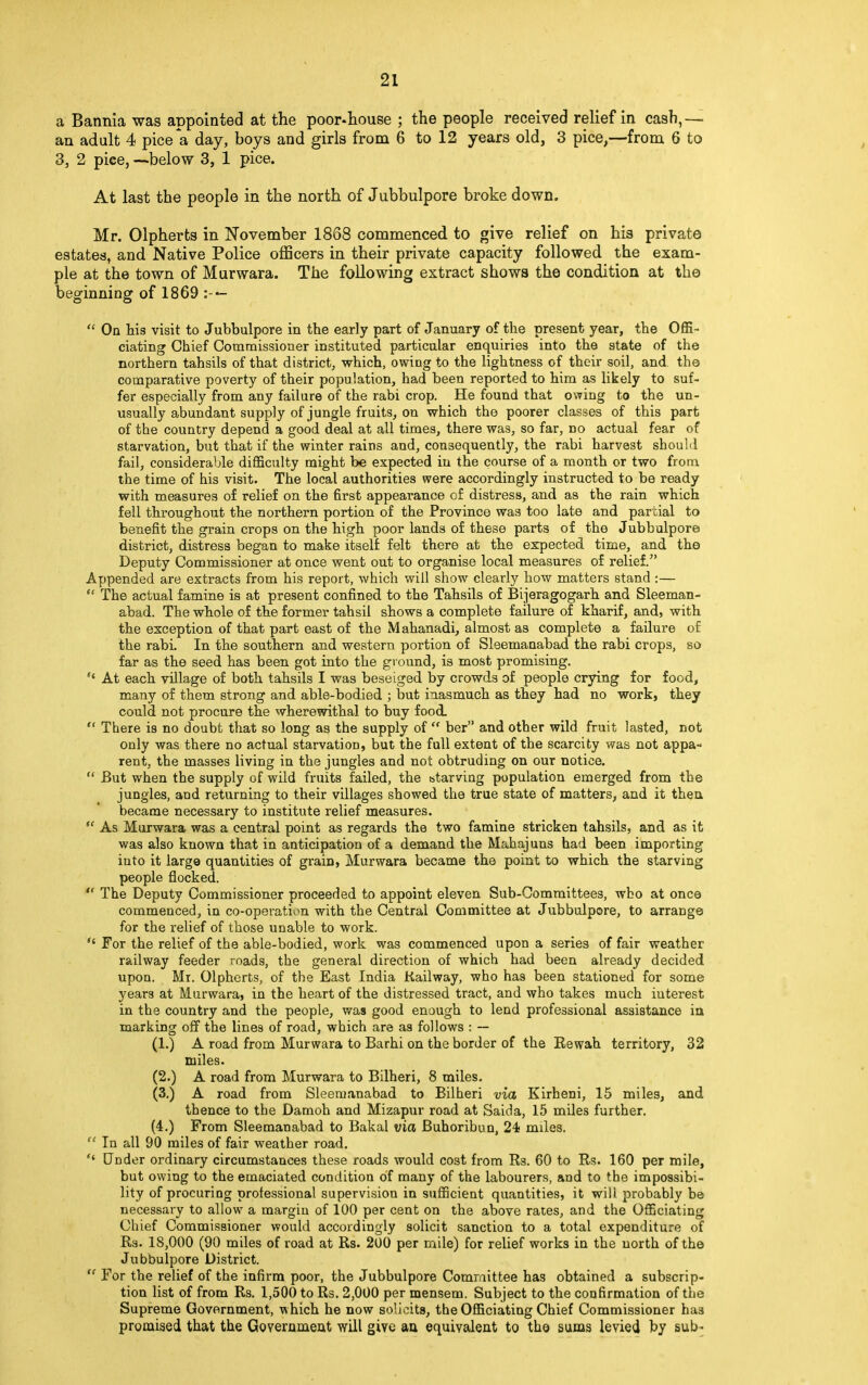 a Bannia was appointed at the poor-house ; the people received relief in cash,— an adult 4 pice a day, boys and girls from 6 to 12 years old, 3 pice,—from 6 to 3, 2 pice, —-below 3, 1 pice. At last the people in the north of Jubbulpore broke down. Mr. Olpherts in November 1868 commenced to give relief on his private estates, and Native Police officers in their private capacity followed the exam- ple at the town of Murwara. The following extract shows the condition at the beginning of 1869 :- —  On his visit to Jubbulpore in the early part of January of the present year, the Offi- ciating Chief Commissioner instituted particular enquiries into the state of the northern tahsils of that district, which, owing to the lightness of their soil, and the comparative poverty of their population, had been reported to him as likely to suf- fer especially from any failure of the rabi crop. He found that owing to the un- usually abundant supply of jungle fruits, on which the poorer classes of this part of the country depend a good deal at all times, there was, so far, no actual fear of starvation, but that if the winter rains and, consequently, the rabi harvest should fail, considerable difficulty might be expected in the course of a month or two from the time of his visit. The local authorities were accordingly instructed to be ready with measures of relief on the first appearance of distress, and as the rain which fell throughout the northern portion of the Province was too late and partial to benefit the grain crops on the high poor lands of these parts of the Jubbulpore district, distress began to make itself felt there at the expected time, and the Deputy Commissioner at once went out to organise local measures of relief. Appended are extracts from his report, which will show clearly how matters stand :— (s The actual famine is at present confined to the Tahsils of Bijeragogarh and Sleeman- abad. The whole of the former tahsil shows a complete failure of kharif, and, with the exception of that part east of the Mahanadi, almost as complete a failure of the rabi. In the southern and western portion of Sleemanabad the rabi crops, so far as the seed has been got into the ground, is most promising. H At each village of both tahsils I was beseiged by crowds of people crying for food, many of them strong and able-bodied ; but inasmuch as they had no work, they could not procure the wherewithal to buy food.  There is no doubt that so long as the supply of  ber and other wild fruit lasted, not only was there no actual starvation, but the full extent of the scarcity was not appa- rent, the masses living in the jungles and not obtruding on our notice.  But when the supply of wild fruits failed, the starving population emerged from the jungles, and returning to their villages showed the true state of matters, and it then, became necessary to institute relief measures.  As Murwara was a central point as regards the two famine stricken tahsils, and as it was also known that in anticipation of a demand the Mahajuns had been importing into it large quantities of grain, Murwara became the point to which the starving people flocked.  The Deputy Commissioner proceeded to appoint eleven Sub-Committees, who at once commenced, in co-operation with the Central Committee at Jubbulpore, to arrange for the relief of those unable to work. Si For the relief of the able-bodied, work was commenced upon a series of fair weather railway feeder roads, the general direction of which had been already decided upon. Mi. Olpherts, of the East India Railway, who has been stationed for some years at Murwara, in the heart of the distressed tract, and who takes much interest in the country and the people, was good enough to lend professional assistance in marking off the lines of road, which are as follows : — (1.) A road from Murwara to Barhi on the border of the Rewah territory, 32 miles. (2.) A road from Murwara to Bilheri, 8 miles. (3.) A road from Sleemanabad to Bilheri via Kirheni, 15 miles, and thence to the Damoh and Mizapur road at Saida, 15 miles further. (4.) From Sleemanabad to Bakal via Buhoribun, 24 miles.  In all 90 miles of fair weather road. H Under ordinary circumstances these roads would cost from Rs. 60 to Rs. 160 per mile, but owing to the emaciated condition of many of the labourers, and to the impossibi- lity of procuring professional supervision in sufficient quantities, it will probably be necessary to allow a margin of 100 per cent on the above rates, and the Officiating Chief Commissioner would accordingly solicit sanction to a total expenditure of Rs. 18,000 (90 miles of road at Rs. 200 per mile) for relief works in the north of the Jubbulpore District.  For the relief of the infirm poor, the Jubbulpore Committee has obtained a subscrip- tion list of from Rs. 1,500 to Rs. 2,000 per mensem. Subject to the confirmation of the Supreme Government, which he now solicits, the Officiating Chief Commissioner ha3 promised that the Government will give an equivalent to the sums levied by sub-