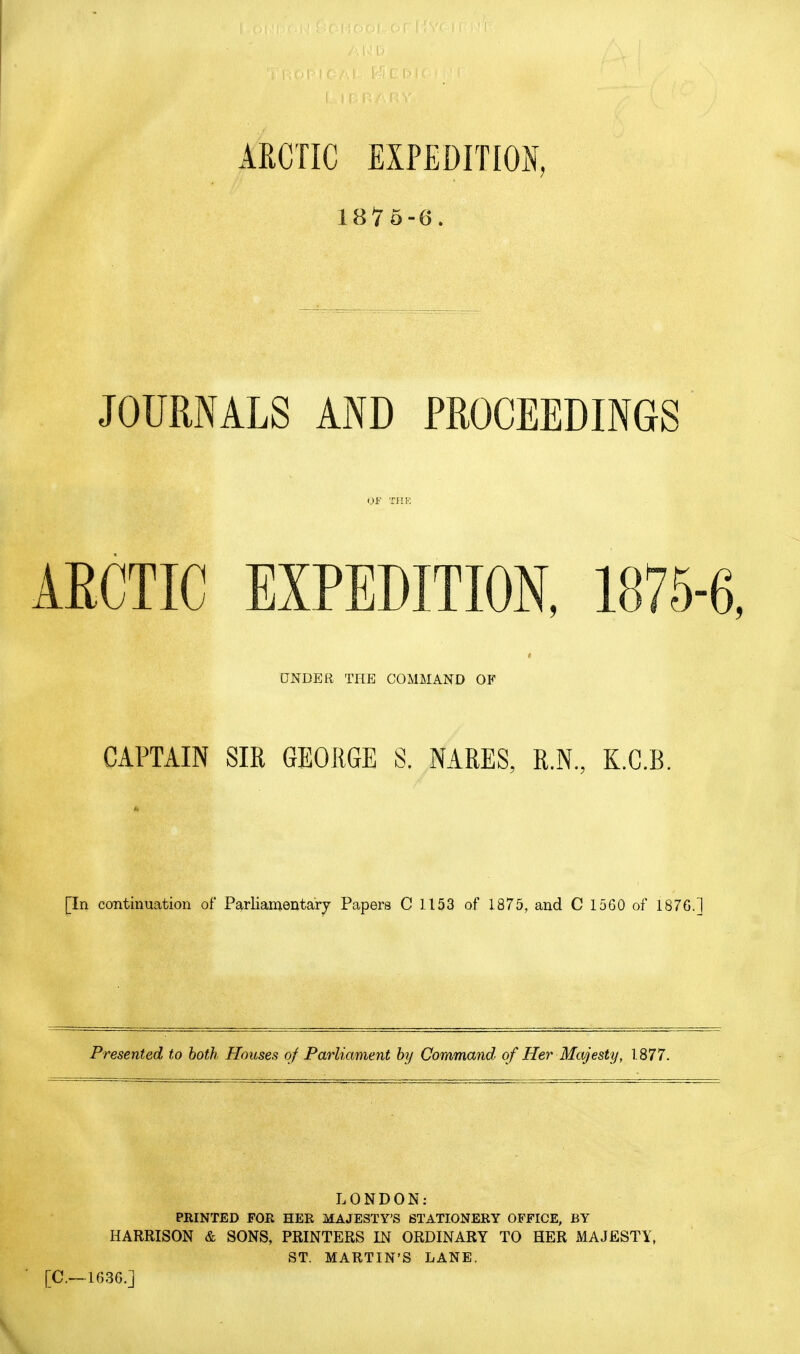ARCTIC EXPEDITION, 187 6-6. JOURNALS AND PROCEEDINGS OF TJIK AECTIC EXPEDITION, 1875-6, DNDER THE COMMAND OF CAPTAIN SIR GEORGE S. NARES, R.N, K.G.B. [In continuation of Parliamentary Papers C 1153 of 1875, and C 1560 of 1876.] Presented to both Houses of Parliament hy Command of Her Majesty, 1877. LONDON: PRINTED FOR HER MAJESTY'S STATIONERY OFFICE, BY HARRISON & SONS, PRINTERS IN ORDINARY TO HER MAJESTY, ST. MARTIN'S LANE. [C—1636.]