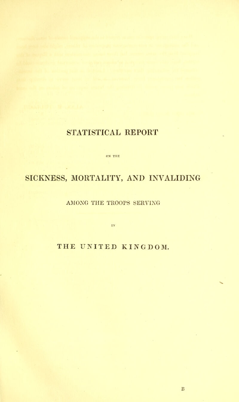 STATISTICAL REPORT ON THE SICKNESS, MORTALITY, AND INVALIDING AMONG THE TROOPS SERVING IN THE UNITED KINGDOM. B