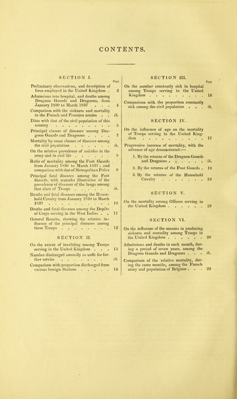 SECTION I. Page Preliminarj' observations, and description of force employed in the United Kingdom . 3 Admissions into hospital, and deaths among' Dragoon Guards and Dragoons, from January 1830 to March 1837 . . . 4 Comparison with the sickness and mortality in the French and Prussian armies . . ih. Ditto with that of the civil population of this country 5 Principal classes of diseases among Dra- goon Guards and Dragoons .... 7 Mortality by same classes of diseases among the civil population ...... ib. On the relative prevalence of suicides in the army and in civil life 8 Ratio of mortality among the Foot Guards from January 1830 to March 1837 ; and comparison with that of Metropolitan Police 9 Principal fatal diseases among the Foot Guards, with remarks illustrative of the prevalence of diseases of the lungs among that class of Troops . . . . . . ib. Deaths and fatal diseases among the House- hold Cavalry from January 1830 to March 1837 10 Deaths and fatal diseases among the Depots of Corps serving in the West Indies . . 11 General Results, showing the relative in- fluence of the principal diseases among these Troops .12 SECTION II. On the extent of invaliding among Troops serving in the United Kingdom . . .15 Number discharged annually as unfit for fur- ther service - . . ib. Comparison with proportion discharged from various foreign Stations 16 SECTION III. Page On the number constantly sick in hospital among Troops serving in the United Kingdom 16 Comparison with the proportion constantly sick among the civil population . . . ib. SECTION IV. On the influence of age on the mortality of Troops serving in the United King- dom 17 Progressive increase of mortality, with the advance of age demonstrated:—• 1. By the returns of the Dragoon Guards and Dragoons ib. 2. By the returns of the Foot Guards . 18 3. By the returns of the Household Cavalry 19 SECTION V. On the mortality among Officers serving in the United Kingdom 19 SECTION VI. On the influence of the seasons in producing sickness and mortality among Troops in the United Kingdom 20 Admissions and deaths in each month, dur- ing a period of seven years, among the Dragoon Guards and Dragoons . . . ib. Comparison of the relative mortality, dur- ing the same months, among the French army and population of Belgium ... 22