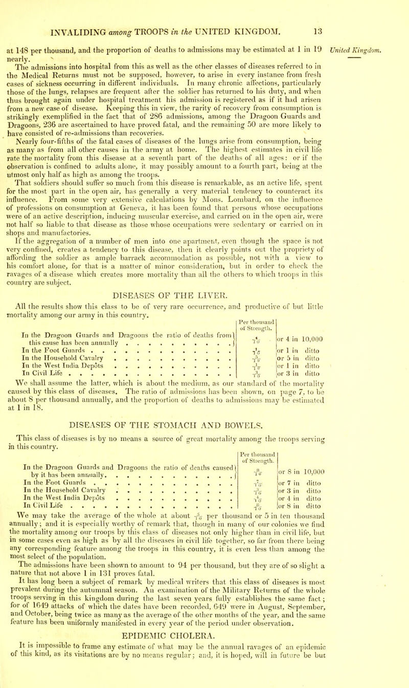 at 148 per thousand, and the proportion of deaths to admissions may be estimated at 1 in 19 nearly. The admissions into hospital from this as well as the other classes of diseases referred to in the Medical Returns must not be supposed, however, to arise in every instance from fresh cases of sickness occurring in different individuals. In many chronic atfections, particularly those of the lungs, relapses are frequent after the soldier has returned to his duty, and when thus brought again under hospital treatment his admission is registered as if it had arisen from a new case of disease. Keeping this in view, the rarity of recovery from consumption is strikingly exemplified in the fact that of 286 admissions, among the Dragoon Guards and Dragoons, 236 are ascertained to have proved fatal, and the remaining 50 are more likely to have consisted of re-admissions than recoveries. Nearly four-fifths of the fatal cases of diseases of the lungs arise from consumption, being as many as from all other causes in the army at home. The highest estimates in civil life rate the mortality from this disease at a seventh part of the deaths of all ages: or if the observation is confined to adults alone, it may possibly amount to a fourth part, being at the utmost only half as high as among the troops. That soldiers should suffer so much from this disease is remarkable, as an active life, spent for the most part in the open air, has generally a very material tendency to counteract its influence. From some very extensive calculations by Mons. Lombard, on the influence of professions on consumption at Geneva, it has been found that persons whose occupations were of an active description, inducing muscular exercise, and carried on in the open air, were not half so liable to that disease as tliose whose occupations were sedentary or carried on in shops and manufactories. If the aggregation of a number of men into one apartment, even though the space is not very confined, creates a tendency to this disease, then it clearly points out the propriety of affording the soldier as ample barrack accommodation as possible, not with a view to his comfort alone, for that is a matter of minor consideration, but in order to check the ravages of a disease which creates more mortality than all the others to which troops in this country are subject. DISEASES OF THE LIVER. All the results show this class to be of very rare occurrence, and productive of but little mortality among our army in this country. Per thousand of Strength. United Kingdom. In the Drag'oon Guards and Dra2,'oons the ratio of deaths from] this cause has been annually In the Foot Guards In the Household Cavalry In the West India Depots In Civil Life We shall assume the latter, which is about the medium, as our standard of the mortalitv caused by this class of diseases. The ratio of admissions has been shown, on page 7, to be about 8 per thousand annually, and the proportion of deaths to admissions may be estimated at 1 in 18. 1 0 1 1 iJ or 4 in 10,000 or 1 in ditto Or 5 in ditto or 1 in ditto or 3 ill ditto DISEASES OF THE STOMACH AND BOWELS. This class of diseases is by no means a source of great mortality among the troops serving in this country. Per thousand In the Dragoon Guards and Dragoons the ratio of deaths caused by it has been annually In the Foot Guards In the Household Cavalry In the West India Depots In Civil Life of strength. 1 0 4 T 0 li To or 8 in 10,000 or 7 in or 3 iu or 4 in or 8 in ditto ditto ditto ditto We may take the average of the whole at about -{'-^ per thousand or 5 in ten thousand annually; and it is especially worthy of remark that, though in many of our colonies we find the mortality among our troops by this class of diseases not only higher than in civil life, but in some cases even as high as by all the diseases in civil life together, so far from there being any corresponding feature among the troops in this country, it is even less than among the most select of the population. The admissions have been shown to amount to 94 per thousand, but they are of so slight a nature that not above 1 in 131 proves fatal. It has long been a subject of remark by medical writers that this class of diseases is most prevalent during the autumnal season. An examination of the Military Returns of the whole troops serving in this kingdom during the last seven years fully establishes the same fact; for ot 1649 attacks of which the dates have been recorded, 649 were in August, September, and October, being twice as many as the average of the other months of the year, and the same feature has been uniformly manifested in every year of the period under observation. EPIDEMIC CHOLERA. It is impossible to frame any estimate of what may be the annual ravages of an epidemic of this kind, as its visitations are by no means regular; and, it is hoped, will in future be but