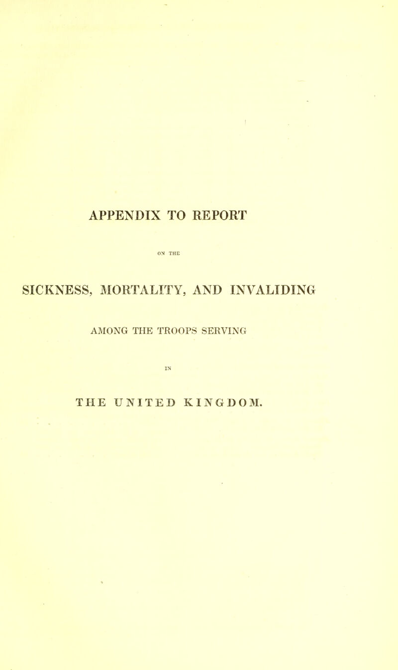 APPENDIX TO REPORT ON THE SICKNESS, MORTALITY, AND INVALIDING AMONG THE TROOPS SERVING IN THE UNITED KINGDOM.