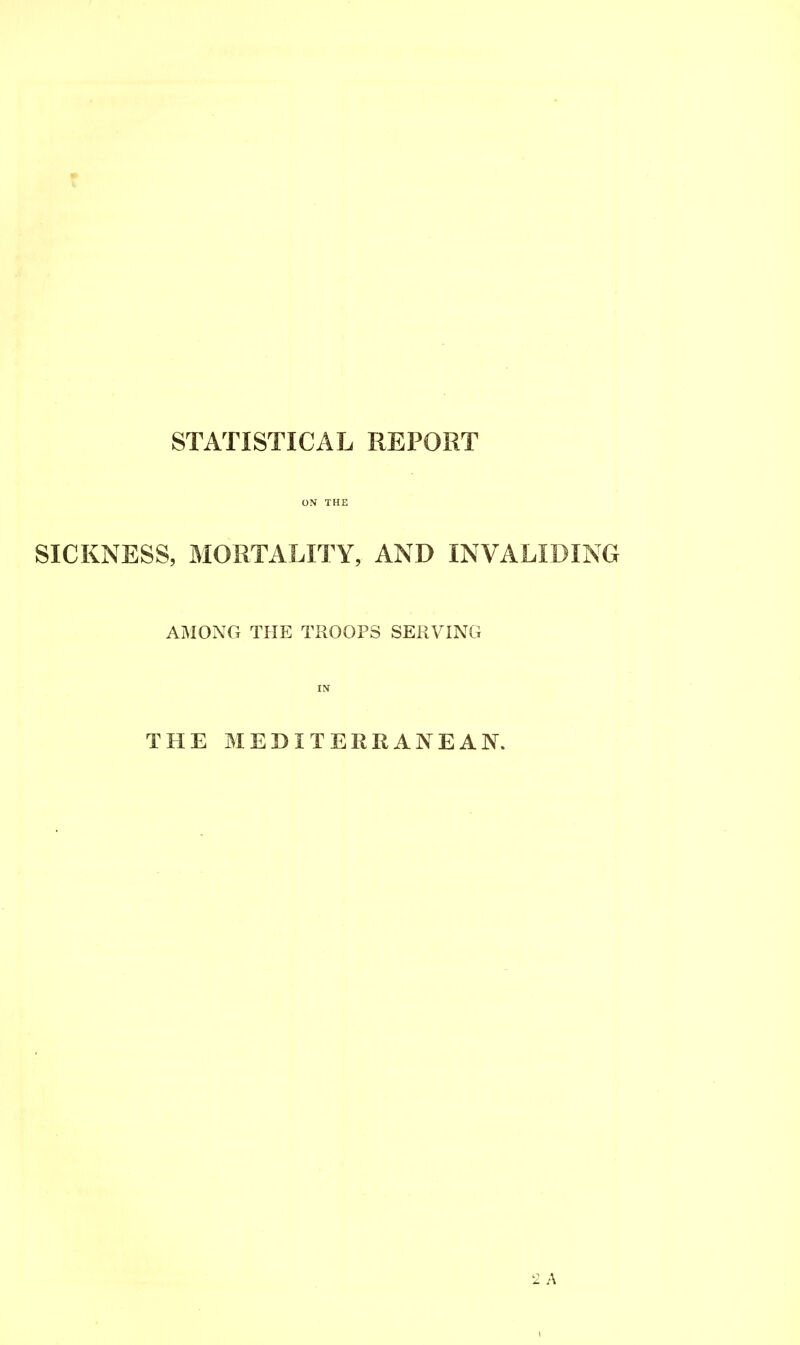 STATISTICAL REPORT ON THE SICKNESS, MORTALITY, AND INVALIDING AMONG THE TROOPS SERVING IN THE MEDITERRANEAN. 2 A