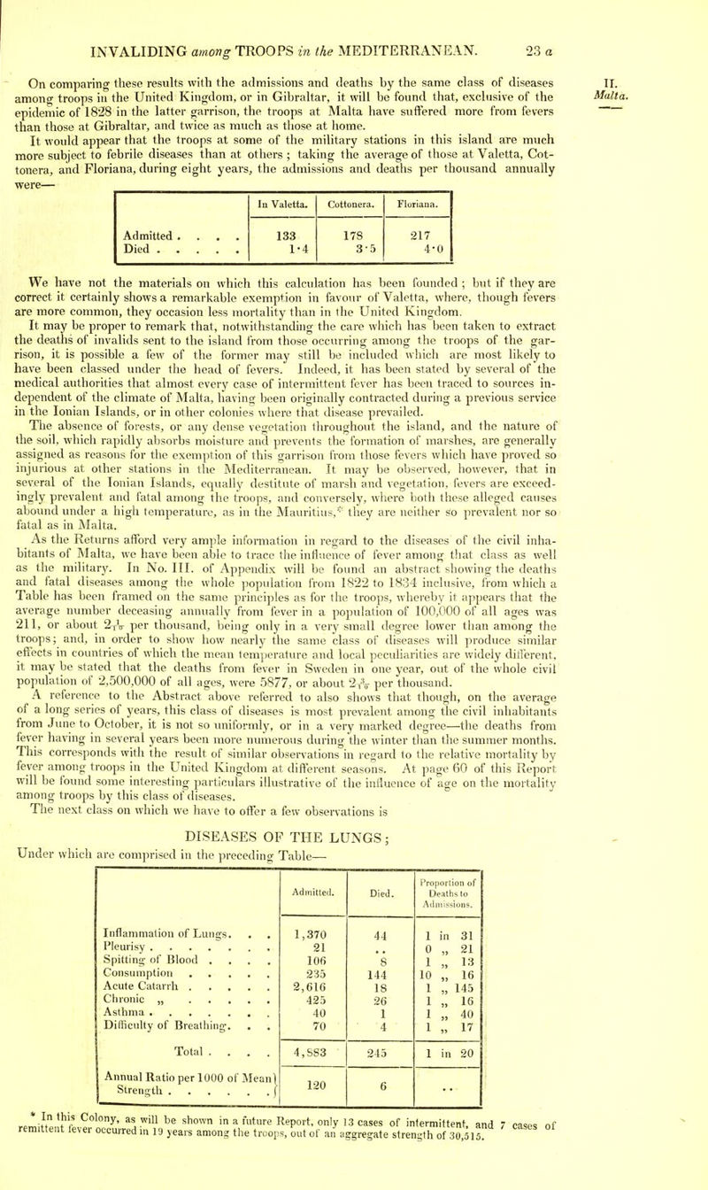 On comparing these results with the admissions and deaths by the same class of diseases among troops in the United Kingdom, or in Gibraltar, it will be found that, exclusive of the epidemic of 1828 in the latter garrison, the troops at Malta have suffered more from fevers than those at Gibraltar, and twice as much as those at home. It would appear that the troops at some of the military stations in this island are much more subject to febrile diseases than at others ; taking the average of those at Valetta, Cot- tonera, and Floriana, during eight years, the admissions and deaths per thousand annually were— II. Malta. Admitted .... Died In Valetta, Cottonera. Floriana. 133 1-4 178 3-5 217 4-0 We have not the materials on which this calculation has been founded ; but if they are correct it certainly shows a remarkable exemption in favour of Valetta, where, though fevers are more common, they occasion less mortality than in the United Kingdom. It may be proper to remark that, notwithstanding the care which has been taken to extract the deaths of invalids sent to the island from those occurring among the troops of the gar- rison, it is possible a few of the former may still be included which are most likely to have been classed under the head of fevers. Indeed, it has been stated by several of the medical authorities that almost every case of intermittent fever has been traced to sources in- dependent of the climate of Malta, having been originally contracted during a previous service in the Ionian Islands, or in other colonies where that disease prevailed. The absence of forests, or any dense vegetation throughout the island, and the nature of the soil, which rapidly absorbs moisture and prevents the formation of marshes, are generally assigned as reasons for the exemption of this garrison from those fevers which have proved so injurious at other stations in the Mediterranean. It may be observed, liowever, that in several of the Ionian Islands, equally destitute of marsh and vegetation, fevers are exceed- ingly prevalent and fatal among the troops, and conversely, where both these alleged causes abound under a high temperature, as in the Mauritius,' they are neither so prevalent nor so fatal as in Malta. As the Returns afford very ample information in regard to the diseases of the civil inha- bitants of Malta, we have been able to trace the influence of fever among that class as well as the military. In No. III. of Appendix will be found an abstract showing the deaths and fatal diseases among the whole population from 1822 to 1834 inclusive, i'rom which a Table has been framed on the same principles as for the troops, whereby it appears that the average number deceasing annually from fever in a population of 100,000 of all ages was 211, or about 2tV per thousand, being only in a very small degree lower than among the troops; and, in order to show how nearly the same class of diseases will produce similar effects in countries of which the mean temperature and local peculiarities are widely ditferent. it may be stated that the deaths from fever in Sweden in one yeai', out of the whole civil population of 2,500,000 of all ages, were 5877, or about 2tV per thousand. A reference to the Abstract above referred to also shows that though, on the average of a long series of years, this class of diseases is most prevalent among the civil inhabitants from June to October, it is not so uniformly, or in a very marked degree—the deaths from fever having in several years been more numerous during the winter than the summer months. This corresponds with the result of similar observations in regard to the relative mortality by fever among troops in the United Kingdom at different seasons. At page 60 of this Report will be found some interesting particulars illustrative of the influence of age on the mortality among troops by this class of diseases. The next class on which we have to oflfer a few observations is DISEASES OF THE LUNGS ■ Under which are comprised in the preceding Table— Admitted. Died. IVoportion of Deaths to Admissions. Inflammation of Lungs. Spitting- of Blood .... Difficulty of Breathing. 1,370 21 I0f> 235 2,616 425 40 70 44 8 144 18 26 1 4 1 in 31 0 „ 21 1 „ 13 10 „ 16 1 „ 145 1 „ 16 1 „ 40 1 „ 17 Total .... 4,SS3 245 1 in 20 Annual Ratio per 1000 of Meani 120 6 * In this Colony, as will be shown in a future Report, only 13 cases of intermittent and 7 rasp« nf remittent lever occurred in 19 years among the troops, out of an aggregate strength of s jsis