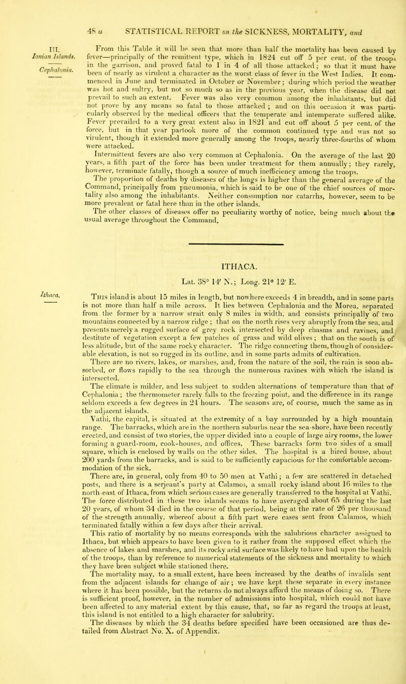 4S a STATISTICAL REPORT on the SICKNESS, MORTALITY, and III. Ionian Islands. Cephalonia. From this Table it will bp seen that more than half the mortality has been caused bv fever—principally of the remittent type, which in 18-24 cut off 5 per cent, of the troops in the garrison, and proved fatal to 1 in 4 of all those attacked; so that it must have been of nearly as virvilent a character as the worst class of fever in the West Indies. It com- menced in June and terminated in October or November; during which period the weather was liot and sultry, but not so much so as in the previous year, when the disease did not prevail to such an extent. Fever was also very common among the inhabitants, but did not ])rove by any means so fatal to those attacked ; and on this occasion it was parti- cularly observed by the medical officers that the temperate and intemperate suffered alike. Fever prevailed to a very great extent also in 1821 and cut off about 5 per cent, of the force, but in that year partook more of the common continued type and was not so virulent, though it extended more generally among the troops, nearly three-fourths of whom were attacked. Intermittent fevers are also very common at Cephalonia. On the average of the last 20 years, a fifth part of the force has been under treatment for them annually; they rarely, however, terminate fatally, though a source of much inefficiency among the troops. The proportion of deaths by diseases of the lungs is higher than the general average of the Command, principally from pneumonia, which is said to be one of the chief sources of mor- tality also among the inhabitants. Neither consumption nor catarrhs, however, seem to be more prevalent or fatal here than in the other islands. The other classes of diseases offer no peculiarity worthy of notice, being much about the usual average throughout the Command. ITHACA. Lat. 38° 14' N.; Long. 21° 12' E. This island is about 15 miles in length, but nowhere exceeds 4 in breadth, and in some parts is not more than half a mile across. It lies between Cephalonia and the Morea, separated from the former by a narrow strait only 8 miles in width, and consists principally of two mountains connected by a narrow ridge ; that on the north rises very abruptly from the'sea, and presents merely a rugged surface of grey rock intersected by deep chasms and ravines, and destitute of vegetation except a few patches of grass and wild olives; that on the south is of less altitude, but of the same rocky character. The ridge connecting them, though of consider- able elevation, is not so rugged in its outline, and in some parts admits of cultivation. There are no rivers, lakes, or marshes, and, from the nature of the soil, the rain is soon ab- sorbed, or flows rapidly to the sea through the numerous ravines with which the island is intersected. The climate is milder, and less subject to sudden alternations of temperature than that of Cephalonia; the thermometer rarely falls to the freezing point, and the difference in its range seldom exceeds a few decrees in 24 hours. The seasons are, of course, much the same as in the adjacent islands. Vatlii, the capital, is situated at the extremity of a bay surrounded by a high mountain range. The barracks, which are in the northern suburbs near the sea-shore, have been recently erected, and consist of two stories, the upper divided into a couple of large airy rooms, the lower formintr a euard-room, cook-houses, and offices. These barracks form two sides of a small square, which is enclosed by walls on the other sides. The hospital is a hired house, about 200 yards from the barracks, and is said to be sufficiently capacious for the comfortable accom- modation of the sick. There are, in general, only from 40 to .50 men at Vathi; a few are scattered in detached posts, and there is a Serjeant's party at Calamos, a small rocky island about IG miles to the north-east of Ithaca, from which serious cases are generally transferred to the hospital at Vathi. The force distributed in these two islands seems to have averaged about 65 during the last 20 years, of whom 34 died in the course of that period, being at the rate of 26 per thousand of the strength annually, whereof aboiit a fifth part were cases sent from Calamos, which terminated fatally within a few days after their arrival. This ratio of mortality by no means corresponds with the salubrious character assigned to Ithaca, but which appears to have been given to it rather from the supposed effect which the absence of lakes and marshes, and its rocky arid surl'ace was likely to have had upon the health of the troops, than by reference to numerical statements of the sickness and mortality to which they have been subject while stationed there. The mortality may, to a small extent, have been increased by the deaths of invalids sent from the adjacent islands for change of air; we have kept these separate in every instance where it has been possible, but the returns do not always afford the means of doing so. There is sufficient proof, however, in the number of admissions into hospital, which could not have been affected to any material extent by this cause, that, so far as regard the troops at least, this island is not entitled to a high character for salubrity. The diseases by which the 34 deaths before specified have been occasioned are thus de- tailed from Abstract No. X. of Appendix.