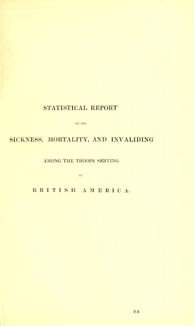 STATISTICAL REPORT ON THE SICKNESS, MORTALITY, AND INVALIDING AMONG THE TROOPS SERVING IN BRITISH AMERICA.