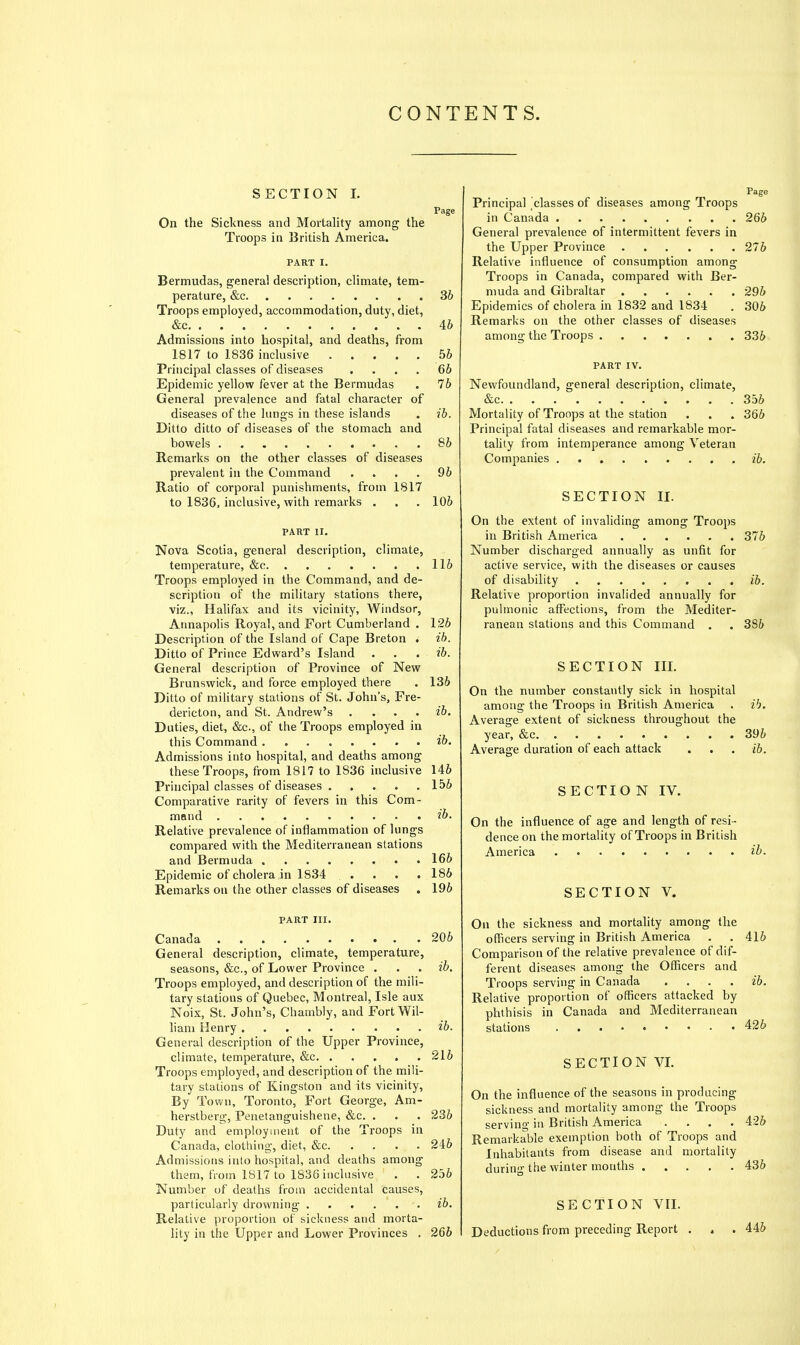 CONTENTS. SECTION 1. Page On the Sickness and Mortality among the Troops in British America. PART I. Bermudas, general description, climate, tem- perature, &c 36 Troops employed, accommodation, duty, diet, &c 46 Admissions into hospital, and deaths, from 1817 to 1836 inclusive 56 Principal classes of diseases .... 66 Epidemic yellow fever at the Bermudas . 76 General prevalence and fatal character of diseases of the limgs in these islands . ib. Ditto ditto of diseases of the stomach and bowels 86 Remarks on the other classes of diseases prevalent in the Command .... 96 Ratio of corporal punishments, from 1817 to 1836, inclusive, with remarks . . . 106 PART II. Nova Scotia, general description, climate, temperature, &c 116 Troops employed in the Command, and de- scription of the military stations there, viz., Halifax and its vicinity, Windsor, Annapolis Royal, and Fort Cumberland . 126 Description of the Island of Cape Breton . ih. Ditto of Prince Edward's Island . . . ib. General description of Province of New Brunswick, and force employed there . 136 Ditto of military stations of St. John's, Fre- dericton, and St. Andrew's .... ib. Duties, diet, &c., of the Troops employed in this Command ib. Admissions into hospital, and deaths among these Troops, from 1817 to 1836 inclusive 146 Principal classes of diseases 156 Comparative rarity of fevers in this Com- mand ib. Relative prevalence of inflammation of lungs compared with the Mediterranean stations and Bermuda . 166 Epidemic of cholera in 1834 .... 186 Remarks on the other classes of diseases . 196 PART III. Canada 206 General description, climate, temperature, seasons, &c., of Lower Province . . . ih. Troops employed, and description of the mili- tary stations of Quebec, Montreal, Isle aux Noix, St. John's, Chambly, and FortWil- ham Henry ib. General description of the Upper Province, climate, temperature, &c 216 Troops employed, and description of the mili- tary stations of Kingston and its vicinity. By Town, Toronto, Fort George, Am- herstberg, Penetanguishene, &c. . . . 236 Duty and employment of the Troops in Canada, clothing, diet, &c 246 Admissions into hospital, and deaths among them, from 1817 to 1836 inclusive . . 256 Number of deaths from accidental causes, particularly drowning ib. Relative proportion of sickness and morta- lity in the Upper and Lower Provinces . 266 Principal 'classes of diseases among Troops in Canada 266 General prevalence of intermittent fevers in the Upper Province 276 Relative influence of consumption among Troops in Canada, compared with Ber- muda and Gibraltar 296 Epidemics of cholera in 1832 and 1834 . 306 Remarks on the other classes of diseases among the Troops 336 PART IV. Newfoundland, general description, climate, &c 356 Mortality of Troops at the station . . . 366 Principal fatal diseases and remarkable mor- tality from intemperance among Veteran Companies ib. SECTION II. On the extent of invaliding among Troops in British America 376 Number discharged annually as unfit for active service, with the diseases or causes of disability /6. Relative proportion invalided annually for pulmonic affections, from the Mediter- ranean stations and this Command . . 386 SECTION IIL On the number constantly sick in hospital among the Troops in British America . ib. Average extent of sickness throughout the year, &c 396 Average duration of each attack . . . ib. SECTION IV. On the influence of age and length of resi- dence on the mortality of Troops in British America ib. SECTION V. On the sickness and mortality among the officers serving in British America . . 416 Comparison of the relative prevalence of dif- ferent diseases among the Officers and Troops serving in Canada .... ib. Relative proportion of officers attacked by phthisis in Canada and Mediterranean stations 426 SECTION VI. On the influence of the seasons in producing sickness and mortality among the Troops serving in British America .... 426 Remarkable exemption both of Troops and Inhabitants from disease and mortality during the winter mouths 436 SECTION VII. Deductions from preceding Report 446