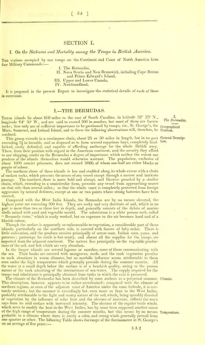 C ] SECTION L I. On the Sickness and Mortality among the Troops in British America. The stations occupied by our troops on the Continent and Coast of North America form four MiUtary Commands:— I. The Bermudas, II. Nova Scotia and New Brunswick, including Cape Breton and Prince Edward's Island, III. Upper and Lower Canada, IV. Newfoundland. It is proposed in the present Report to investigate the statistical details of each of these in succession. I.—THE BERMUDAS. These islands lie about 600 miles to the east of South Carolina, in latitude 32° 25' N., rp, J^' longitude 64° 50' W., and are said to exceed 300 in number, but most of them are barren ^'^^ Bermudas. rocks; four only are of sufficient importance to be garrisoned by troops, viz., St. George's, the Geographical Main, Somerset, and Ireland Island, and to these the following observations will, therefore, be Position, confined. This group extends in a continuous chain, about 25 or 30 miles in length, but in no part General Descrip- exceeding 3^ in breadth, and so disposed as to form several capacious bays, completely land- locked, easily defended, and capable of atTording anchorage for the whole British navy. I'hese, from theii- position widi regard to the American continent, and the security they afford to our shipping, confer on the Bermudas a degree of importance which neither the extent nor produce of the islands themselves would otherwise warrant. The population, exclusive of about 1000 convict prisoners, does not exceed 9000, of whom one-half are either blacks or people of colour. The northern shore of these islands is low and studded along its whole extent with a chain of sunken rocks, which prevents the access of any vessel except through a narrow and intricate passage. The southern shore is more bold and abrupt, and likewise guarded by a sunilar chain, which, extending in a semicircular form, prevents any vessel from approaching nearer on that side than several miles ; so that the whole coast is completely protected from foreign aggression by natural defences, except at one or two points where strong batteries have been erected. Compared with the West India Islands, the Bermudas are by no means elevated, the highest point not exceeding ^iOO feet. They are rocky and very destitute of soil, which in no part is more than two or three feet in depth, and generally consists of the debris of marine shells mixed with sand and vegetable mould. The substratum is a white porous rock, called  Bermuda stone, wliich is easily worked, but on exposure to the air becomes hard and of a blueish colour. ' Though the surface is apparently so unfavourable to vegetation, a considerable part of these islands, particularly on the southern side, is covered with forests of lofty cedar. There is little cultivation, and the produce consists principally of arrow-root, Indian corn, yams, and potatoes ; pasturage for cattle is but scanty, and almost all the supplies for the troops are hnported from the adjacent continent. The natives live principally on the vegetable produc- tions of the soil, and fish which are very abundant. In the larger islands are several lasoons or marshes, some of them communicatinsf with the sea. Their banks are covered with mangroves, reeds, and the rank vegetation peculiar to such situations in warm climates, but no morbific influence seems attributable to them even under the high temperature which generally prevails during the summer months. All the water at a small depth below the surface is of a brackish quality, owing to the porous nature of the rock admitting of the intermixture of sea-water. The supply required for the troops and inhabitants is principally obtained from tanks in which the rain is preserved. The climate of the Bermudas has been described by some authors as a perpetual summer. Climate. This descrii-)tion, however, appears to be rather overstrained; compared with the climate of northern regions, or even of tlie adjacent coast of America under the same latitude, it is cer- tainly imiform ; but the summer is exceedingly hot, even more so than in the West Indies, probably attributable to the light and scanty nature of the soil, which, being speedily divested of vegetation by the influence of solar heat and the absence of moisture, reflects the sun's rays from its arid surface with increased intensity. The absence of the regular trade winds, which serve to modify the heat in the West Indies, has by some been supposed another cause of the high range of temperature during tlie summer months, but this seems by no means Temperature, probable in a climate where there is rarely a calm, and strong winds generally prevail from one quarter or other. The following Table shows the range of the thermometer at St. George's on an average of five years:—