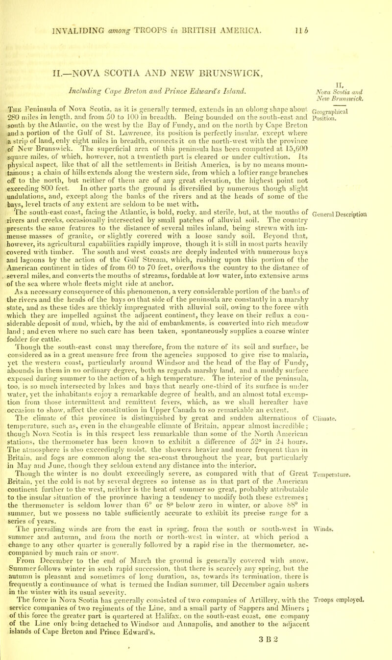 II._NOVA SCOTIA AND NEW BRUNSWICK, n. Including Cape Breton and Prince Edward's Island. Nova Scotia and New Brunswick, The Peninsula of Nova Scotia, as it is generally termed, extends in an oblong shape about Gcoorapliical 280 miles in length, and from 50 to 100 in breadth. Being bounded on the south-east and Posftion. south by the Atlantic, on the west by the Bay of Fundy, and on the north by Cape Breton and a portion of the Gulf of St. Lawrence, its position is perfectly insular, except where a strip of land, only eight miles in breadth, connects it on the north-west with the province of New Brunswick. The superficial area of this peninsula has been computed at 15,600 square miles, of which, however, not a twentieth part is cleared or under cultivation. Its physical aspect, like that of all the settlements in British America, is bj' no means moun- tainous; a chain of hills extends along the western side, from which a loftier i-ange branches off to the north, but neither of them are of any great elevation, the highest point not exceeding 800 feet. In other parts the ground is diversified by numerous though slight undulations, and, except along the banks of the rivers and at the heads of some of the bays, level tracts of any extent are seldom to be met with. The south-east coast, facing the Atlantic, is bold, rocky, and sterile, but, at the mouths of General Description rivers and creeks, occasionally intersected by small patches of alluvial soil. The country presents the same features to the distance of several miles inland, being strewn with im- mense masses of granite, or slightly covered with a loose sandy soil. Beyond that, however, its agricultural capabilities rapidly improve, though it is still in most parts heavily covered with timber. The south and west coasts are deeply indented with numerous bays and lagoons by the action of the Gulf Stream, which, rushing upon this portion of the American continent in tides of from 60 to 70 feet, overflows the country to the distance of several miles, and converts the mouths of streams, fordableat low water, into extensive arms of the sea where whole fleets might ride at anchor. As a necessary consequence of this phenomenon, a very considerable portion of the banks of the rivers and the heads of the bays on that side of the peninsula are constantly in a marshy state, and as these tides are thickly impregnated with alluvial soil, owing to the force with which they are impelled against the adjacent continent, they leave on their reflux a con- siderable deposit of mud, which, by the aid of embankments, is converted into rich meadow land ; and even where no such cai'e has been taken, spontaneously supplies a coarse winter fodder for cattle. Though the south-east coast may therefore, from the nature of its soil and surface, be considered as in a great measure free from the agencies supposed to give rise to malaria, yet the western coast, particularly around Windsor and the head of the Bay of Fundy, abounds in them in no ordiiuiry degree, both as regards marshy land, and a muddy surface exposed during summer to the action of a high temperature. The interior of the peninsula, too, is so much intersected by lakes and bays that nearly one-third of its surface is under water, yet the inhabitants enjoy a remarkable degree of health, and an almost total exemp- tion from those intermittent and remittent fevers, which, as we shall hereafter have occasion to show, affect the constitution in Upper Canada to so remarkable an extent. The climate of this province is distinguished by great and sudden alternations of Climate, temperature, such as, even in the changeable climate of Britain, appear almost incredible; though Nova Scotia is in this respect less remarkable than some of the North American stations, the thermometer has been known to exhibit a difference of 52° in 24 hours. The atmosphere is also exceedingly moist, the showers heavier and more frequent than in Britain, and fogs are common along the sea-coast throughout the year, but particularly in May and June, though they seldom extend any distance into the interior. Though the winter is no doubt exceedingly severe, as compared with that of Great Temperature. Britain, yet the cold is not by several degrees so intense as in that part of the American continent further to the west, neither is the heat of summer so great, probably attributable to the insular situation of the province having a tendency to modify both these extremes; the thermometer is seldom lower than 6° or 8° below zero in winter, or above 88° in summer, but we possess no table sufficiently accurate to exhibit Its precise range for a series of years. The prevailing winds are from the east in spring, from the south or south-west in Winds, summer and autumn, and from the north or north-west in winter, at which period a change to any other quarter is generally followed by a rapid rise in the thermometer, ac- companied by much rain or snow. From December to the end of March the ground is generally covered with snow. Summer follows winter in such rapid succession, that there is scarcely Rny spring, but the autumn is pleasant and sometimes of long duration, as, towards its termination, there is frequently a continuance of what is termed the Indian summer, tdl December again ubhers in the winter with its usual severity. The force in Nova Scotia has generallv consisted of two companies of Artillery, with the Troops employed, service companies of two regiments of the Line, and a small party of Sappers and Miners ; of this force the greater part is quartered at Halifax, on the south-east coast, one company of the Line only being detached to Windsor and Annapolis, and another to the adjacent islands of Cape Breton and Prince Edward's. 3 B 2