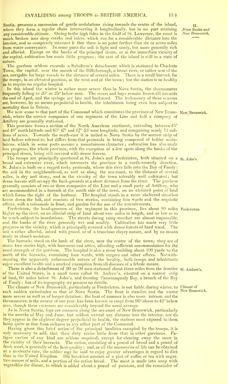 Scotia, presents a succession of gentle undulations rising towards the centre of the island, jj_ where they form a regular chain intersecting it longitudinally, but in no part attaining Nova Scotia and any considerable altitude. Ou itigtothe high tides in the Gulf of St. Lawrence, the coast is New Brunswick. much broken into deep creeks ;nul inlets, which run for a considerable distance into the interior, and so completely intersect it that there is no point further than six or seven miles from water conveyance. In some parts the soil is light and sandy, but more generally rich and alluvial. Except on the banks of the principal rivers, or in the immediate vicinity of the capital, cultivation has made little progress; the rest of the island is still in a state of nature. The garrison seldom exceeds a Subaltern's detachment which is stationed in Charlotte Town, the capital, near the mouth of the Hillsboroiigi!, a broad river, or rather arm of the sea, navigable for large vessels to the distance of several miles. There is a small barrack for the troops, in an elevated position, at the west end of the town ; but the station is so healthy as to require no regular hospital. In this island the winter is rather more severe than in Nova Scotia, the thermometer frequently falling to 20° or 25° below zero. The rivers and bays remain frozen till towards the end of April, and the springs are late and backward. The inclemency of these seasons are, however, by no means prejudicial to health, the inhabitants being even less subject to mortality than in Britain. We now come to that part of the Command which constitutes the province of New Brans- New! Brunswick, wick, Avhere the service companies of one regiment of the Line and lialf a company of Artillery are generally stationed. This province forms a section of the North American continent, extending between 4.'3° and 48° north latitude, and 63° 47' and GJ° 53'west longitude, and comprising nearly 14 mil- lions of acres. Towards the north-east it is united to Nova Scotia by the narrow strip of land before referred to, but differs from that peninsula in being composed of bolder undu- lations, which in some parts assume a mountainous character ; cultivation has also made less progress, the whole province, with the exception of a few spots along the banks of the •( principal rivers, being still covered with dense forests. 1 he troops are principally (piartered at St. John's and Fredericton, both situated on a St. John's, broad and extensive river, which intersects the province in a north-westerly direction. St. John's is built on a rugged rocky peninsula, where this river falls into the Bay of Fundy : the soil in the neighbourhood, as well as along the sea-coast, to the distance of several miles, is dry and stony, and in the vicinity of the town tolerably well cultivated ; but dense forests still occupy the back-grounds at a short distance from the river. The garrison generally consists of two or three companies of the Line and a small party of Artillery, who are accommodated in a barrack at the south side of the town, on an elevated point of land which forms the right of the harbour. The hospital stands in a more sheltered situation lower down the hill, and consists of two stories, containing four wards and the requisite ofHces, with a colonnade in front, and garden for the use of the convalescents. Fredericton, the head-quarters of the regiment in this province, lies about 80 miles Fredericton. higher up the river, on an alluvial strip of land about two miles in length, and so low as to be much subject to inundations. The streets during rainy weather are almost impassable, and the banks of the river generally wet and muddy. Cultivation has made very little progress in the vicinity, which is principally covered with dense forests of hard wood. 'J'he soil is either alluvial, mixed with gravel, or of a tenacious clayey nature, and by no means ready to absorb moisture. The barracks stand on the bank of the river, near the centre of the town; they are of stone, tw o stories high, with basement and attics, affording sufficient accommodation for the usual strength of the garrison. The hospital is also a stone building about 100 yards to the north of the barracks, containing four wards, with surgery and other offices. Notwith- standing the apparently unfavourable nature of the locality, both troops and inhabitants enjnv excellent health and a marked exemption from all diseases of a febrile nature. There is also a detachment of 20 or 30 men stationed about three miles from the frontier st. Andrew's, of the United States, in a small town called St. Andrev,''s, situated on a narrow strip of land, 60 miles below St. John's, and fronting Passeniaquody Buy, a branch of the Bay of Fundy ; but of its topography we possess no details. The climate of New Brunswick, particularly at Fredericton, is not lial)le, during winter, to Clmiate of such sudden vicissitudes as that of Nova Scotia. The frost is steadier, and the winter ^^^^ Brunswick, more severe as well as of longer duration ; the heat of summer is also more intense, and the thermometer, in the course of one year, has been known to range from 96° above to 42° below zero, though these extremes are considerably beyond the usual average. As in Nova Scotia, fogs are common along the sea-coast of New Brunswick, particularly in the months of May and June, but seldom extend any distance into the interior, nor do they appear in the slightest degree prejudicial to health, the stations most exposed to them being quite as free from sickness as any other part of the Command. Having given this brief notice of the princijxil localities occupied by the troops, it is only necessary to add, that their duty varies little from that in other garrisons. Fa- tigue parties of any kind are seklorn required, except for clearing away the snow in the vicinity of their barracks. The ration, consisting of a pound of bread and a pound of fresh meat, is generally of the best quality ; and, as all the necessaries of life can be obtained at a moderate rate, the soldier may be said to enjoy greater advantages in regard to diet than in the United Kingdom. His breakfast consists of a pint of coffee or tea with sugar, two ounces of milk, and a portion of tlie ration bread. The meat is made into soup with vegetables for dinner, to which is added about a pound of potatoes, and the remainder of
