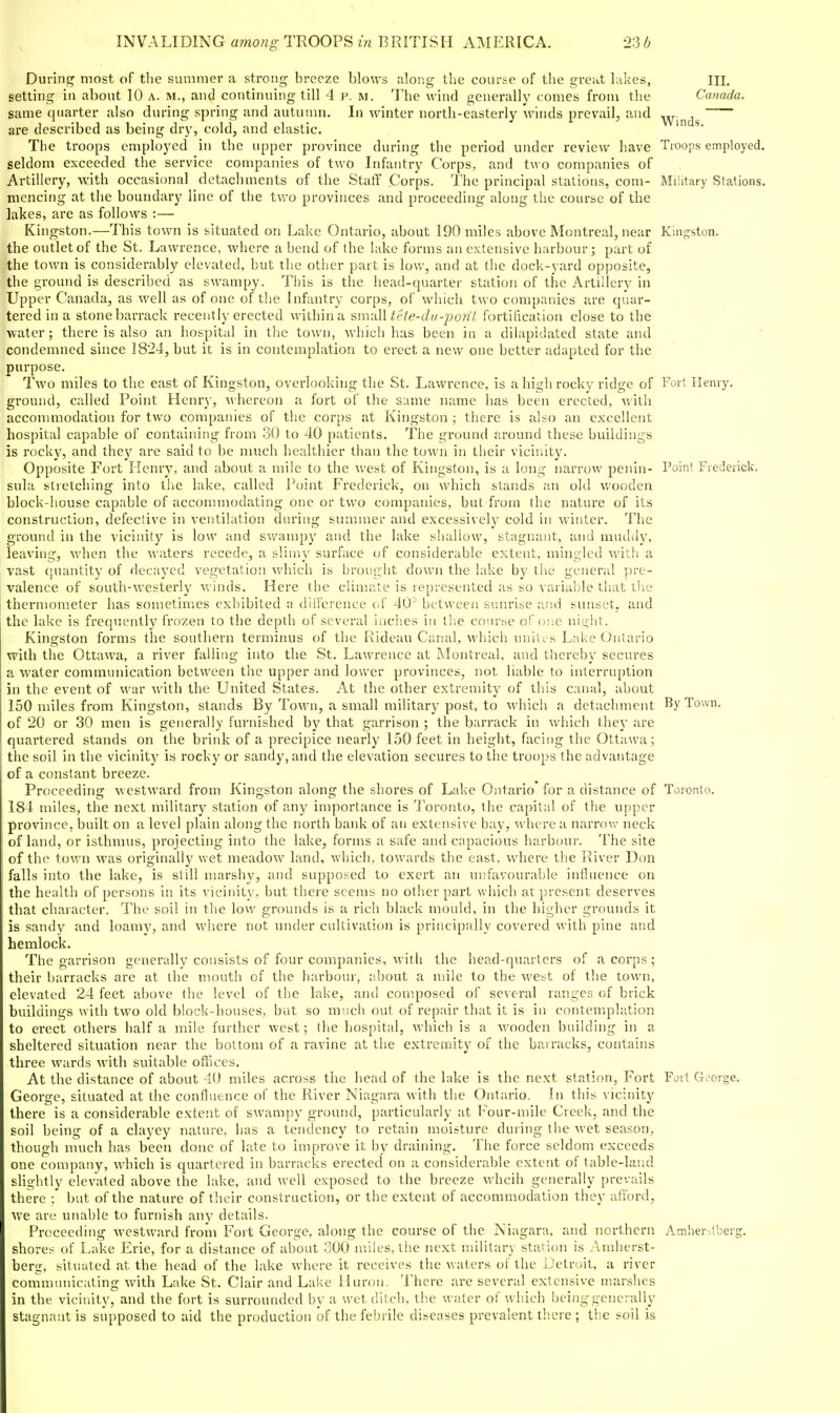 During most of the summer a strong breeze blou's along the course of tlie great hikes, III. setting in about 10 a. m., and continuing till 4 p. m. 'I'he wind generally comes from tlie Canada. same quarter also during spring and autumn. In winter north-easterly winds prevail, and -^[^(1^ are described as being dry, cold, and elastic. The troops employed in the upper province during the period under review have Troops employed, seldom exceeded the service companies of two Infantry Corps, and two companies of Artillery, with occasional detachments of the Staff Corps. The principal stations, com- Military Stations, mencing at the boundary line of the two provinces and proceeding along tlie course of the lakes, are as follows :— Kingston.—This town is situated on Lake Ontario, about 190 miles above Montreal, near Kingston, the outlet of the St. Lawrence, where a bend of (he lake forms an extensive harbour; part of the town is considerably elevated, but the other part is low, and at the dock-yard opposite, the ground is described as swampy. This is the head-quarter station of the Artillery in Upper Canada, as well as of one of the Infantry corps, of which two companies are quar- tered in a stone barrack recently erected within a 'invdW tete-du-po7it fortilication close to the water ; thei-e is also an hospital in the town, which has been iu a dilapidated state and condemned since 1824, but it is in contemplation to erect a new one better adapted for the purpose. Two miles to the east of Kingston, overlooking the St. Lawrence, is a high rocky ridge of Fort Henry, ground, called Point Henry, whereon a fort of the same name has been erected, with accommodation for two companies of the corps at Kingston ; there is also an excellent hospital capable of containing from 30 to 40 patients. The ground around these buildings is rocky, and they are said to be much healthier than the town in their vicinity. Opposite Fort Henry, and about a mile to the west of Kingston, is a long narrow penin- Point Frederick, sula stretching into the lake, called Point Frederick, on which stands an old wooden block-house capable of accommodating one or two companies, but from the nature of its construction, defective in ventilation during summer and excessively cold in winter. The ground in the vicinity is low and swampy and the lake shallow, stagnant, and muddy, leaving, when the waters recede, a slimy surface of considerable extent, mingled with a vast quantity of decayed vegetation which is brought down the lake by the general pre- valence of south-westerly winds. Here the climate is represented as so variable that the thermometer has sometimes exhibited a difference of 40^ between sunrise iiiid sunset, and the lake is frequently frozen to the depth of several inches in the course of one ni^ht. Kingston forms the southern terminus of the Rideau Canal, which uniiLs Lake Ontario vrith the Ottawa, a river falling into the St. Lawrence at Montreal, and thereby secures a water communication between the upper and lower provinces, not liable to interruption in the event of war with the United States. At the other extremity of this canal, about 150 miles from Kingston, stands By Town, a small military post, to M'hich a detachment By Town, of 20 or 30 men is generally furnished by that garrison ; the barrack in which they are quartered stands on the brink of a precipice nearly 130 feet in height, facing the Ottawa; the soil in the vicinity is roeky or sandy, and the elevation secures to the troops the advantage of a constant breeze. Proceeding westward from Kingston along the shores of Lake Ontario for a distance of Toronto. 184 miles, the next military station of anj^ importance is Toronto, the capital of the upper province, built on a level plain along the north bank of an extensive bay, where a narrow neck of land, or isthmus, projecting into the lake, forms a safe and capacious harboui'. The site of the town was originally wet meadow land, which, towards the east, where the River Don falls into the lake, is still marshy, and supposed to exert an unfavourable influence on the health of persons in its vicinity, but there seems no other part which at present deserves that character. The soil in the low grounds is a rich black mould, in the higher grounds it is sandy and loamy, and where not under cultivation is principally covered with pine and hemlock. The garrison generally consists of four companies, with the head-quarters of a corps ; their barracks are at the mouth of the harbour, about a mile to the west of the town, elevated 2-1 feet above the level of the lake, and composed of several ranges of brick buildings with two old block-houses, but so much out of repair that it is in contemplation to erect others half a mile further west; the hospital, which is a wooden building in a sheltered situation near the bottom of a ravine at the extremity of the ba: racks, contains three wards with suitable offices. At the distance of about 40 miles across the head of the lake is the next station, Fort Foit George. George, situated at the confluence of the River Niagara with the Ontario. In this vicinity there is a considerable extent of swampy ground, particularly at Four-mile Creek, and the soil being of a clayey nature, has a tendency to retain moisture during the wet season, though much has been done of late to improve it by draining. The force seldom exceeds one company, which is quartered in barracks erected on a considerable extent of table-land slightly elevated above the lake, and well exposed to the breeze whcih generally prevails there ; but of the nature of their construction, or the extent of accommodation they atiord, we are unable to furnish any details. Proceeding westward from Fort George, along the course of the Niagara, and northern Amher,tberg. shores of Lake Erie, for a distance of about 300 miles, the next military station is Amherst- berg, situated at the head of the lake where it receives the waters of the Detroit, a river commuiucating with Lake St. Clair and LaivC Huron. There are several extensive marshes in the vicinity, and the fort is surrounded by a wet ditch, the water of which being generally stagnant is supposed to aid the production of the febrile diseases prevalent there ; the soil is