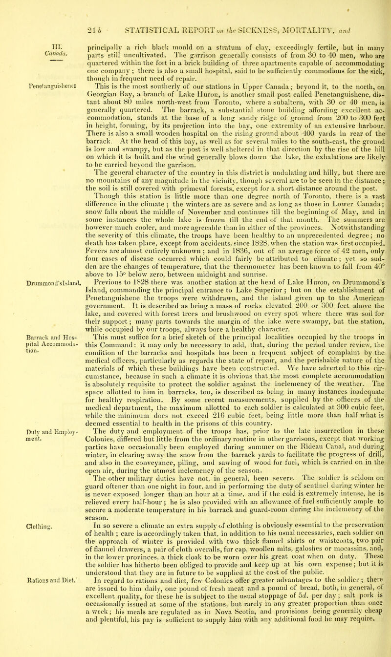 24 b STATISTICAL REPORTo» i/u- SICKNESS, MORTALITY, avd Til. Canada. Penelancruislienc: Drummond'slslani!. Barrack and Hos- pital Accommoda- tion. Diit}^ and Employ- ment. Clolhins Ralions and Diet, principnlly a rich black mould on a stratum of clay, exceedingly fertile, but in many parts still uncultivated. The g;irrison generally consists of from 30 to 40 men, who are quartered within the fort in a brick building of tln-ee apartments capable of accommodating one company ; there is also a small hospital, said to be sufficiently commodious for the sick, though in frequent need of repair. This is the most southerly of our stations in Upper Canada; beyond it, to the north, on Georgian Bay, a branch of Lake Huron, is another small post called Penetanguishene, dis- tant about 80 miles north-west from Toronto, where a subaltern, with 30 or 40 men, is generally quartered. The barrack, a substantial stone buildiug affording excellent ac- commodation, stands at the base of a long sandy ridge of ground from 200 to 300 feet in height, foruiing, by its projection into the bay, one extremity of an extensive harbour. There is also a small wooden hospital on the rising ground about 400 yards in rear of the barrack. At the head of this bay, as well as for several miles to the south-east, the ground is low and swampy, but as the post is well sheltered in that direction by the rise of the hill on which it is built and the wind generally blows down the lake, the exhalations are likely to be carried beyond the garrison. The general character of the country in this district is undulating and hilly, but there are no mountains of any magnitude in the vicinity, though several are to be seen in the distance ; the soil is still covered with primeval forests, except for a short distance around the post. Though this station is little more than one degree north of Toronto, there is a vast difference in the climate ; the winters are as severe and as long as those in Lower Canada; snow falls about the middle of November and continues till the beginning of May, and in some instances the whole lake is frozen till the end of that month. The summers are however much cooler, and more agreeable than in either of the provinces. Notwithstanding the severity of this climate, the troops have been healthy to an unprecedented degree; no death has taken place, except from accidents, since 1828, when the station was first occupied. Fevers are almost entirely unknown ; and in 1836, out of an average force of 42 men, only four cases of disease occurred which could fairly be attributed to climate ; yet so sud- den are the changes of temperature, that the thermometer has been known to fall from 40° above to 15° below zero, between midnight and sunrise. Previous to 1828 there was another station at the head of Lake Huron, on Drummond's Island, commanding the principal entrance to Lake Superior ; but on the establishment of Penetanguishene the troops were withdrawn, and the island given up to the American government. It is described as being a mass of rocks elevated 200 or 300 feet above the lake, and covered with forest trees and brushwood on every spot where there was soil for their support; many parts towards the margin of the lake were swampy, but the station, while occupied by our troops, always bore a healthy character. This must suffice for a brief sketch of the principal localities occupied by the troops in this Command: it may only be necessary to add, that, during the period under review, the condition of the barracks and hospitals has been a frequent subject of complaint by the medical officers, particularly as regards the state of repair, and the perishable nature of the materials of which these buildings have been constructed. We have adverted to this cir- cumstance, because in such a climate it is obvious that the most complete accommodation is absolutely requisite to protect the soldier against the inclemency of the weather. The space allotted to him in barracks, too, is described as being in many instances inadequate for healthy respiration. By some recent measurements, supplied by the officers of the medical department, the maximum allotted to each soldier is calculated at 300 cubic feet, while the minimum docs not exceed 216 cubic feet, being little more than half what is deemed essential to health in the prisons of this country. The duty and employment of the troops has, prior to the late insurrection in these Colonies, differed but little from the ordinary routine in other garrisons, except that working parties have occasionally been employed during summer on the Rideau Canal, and during winter, in clearing away the snow from the barrack yards to facilitate the progress of drill, and also in the conveyance, piling, and sawing of wood for fuel, which is carried on in the open air, during the utmost inclemency of the season. The other military duties have not, in general, been severe. The soldier is seldom on guard oftener than one night in four, and in performing the duty of sentinel during winter he is never exposed longer than an hour at a time, and if the cold is extremely intense, he is relieved every half-hour ; he is also provided with an allowance of fuel sufficiently ample to secure a moderate temperature in his barrack and guard-room during the inclemency of the season. In so severe a climate an extra supply of clothing is obviously essential to the preservation of health ; care is accordingly taken that, in addition to his usual necessaries, each soldier on the approach of winter is provided with two thick flaimel shirts or waistcoats, two pair of flamiel drawers, a pair of cloth overalls, fur cap, woollen mits, galoshes or mocassin.s, and, in the lower provinces, a thick cloak to be worn over his great coat when on duty. These the soldier has hitherto been obliged to provide and keep up at his own expense ; but it is understood that they are in future to be supplied at the cost of the public. In regard to rations and diet, few Colonies offer greater advantages to the soldier ; there are issued to him daily, one pound of fresh meat and a pound of bread, both, in general, of excellent quality, for these he is subject to the usual stoppage of 5d. per day ; salt pork is occasionally issued at some of the stations, but rarely in any greater proportion than once a week; his meals are regulated as in Nova Scotia, and provisions being generally cheap and plentiful, his pay is sufficient to supply him with any additional food he may require.