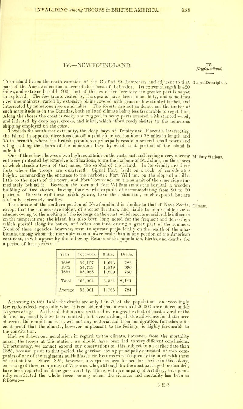 IV.—NEWFOUNDLAND This island lies on the nortli-east side of the Gulf of St. Lawrence, and adjacent to that GeneralDescription. part of the American continent termed the Coast of Labrador. Its extreme length is 420 miles, and extreme breadth 300 ; but of this extensive territory the greater ])art is as yet unexplored. The few tracts visited by Europeans have been found liilly, and sometimes even mountainous^ varied by extensive plains covered with grass or low stunted bushes, and intersected by numerous rivers and lakes. The forests are not so dense, nor the timber of such magnitude as in the Canadas, both soil and climate being less favourable to vegetation. Along the shores the coast is rocky and rugged, in many parts covered with stunted wood, and indented by deep bays, creeks, and inlets, which afi'ord ready shelter to the numerous shipping employed on the coast. Towards the south-east extremity, tlie deep bays of Trinity and Placentia intersecting the island in opposite directions cut off' a peninsular section about 78 miles in length and 75 in breadth, where the British population principally reside in several small towns and villages along the shores of the numerous bays by which that portion of the island is indented. One of these bays between two high mountains on the east coast, and having a very narrow Military Stations, entrance protected by extensive fortifications, foi msthe harbour of St. John's, on the shores of which stands a town of that name, the capital of the island. In its vicinity are three forts where the troops are quartered ; Signal Fort, built on a rock of considerable height, commanding the entrance to the harbour; Fort William, on the slope of a hill a little to the north of the town, and Fort Townsend, on the summit of the same ridge im- mediately behind it. Between the town and Fort William stands the hospital, a wooden building of two stories, having four wards capable of accommodating from 20 to .30 patients. The whole of these buildings are, from their situation, much exposed, but are said to be extremely healthy. The climate of the southern portion of Newfoundland is similar to that of Nova Scotia, Ciiraate except that the summers are colder, of shorter duration, and liable to more sudden vicis- situdes, owing to the melting of the icebergs on the coast, which exerts considerable influence on the temperature; the island has also been long noted for the frequent and dense fogs which prevail along its banks, and often continue during a great part of the summer. None of these agencies, however, seem to operate prejudicially on the health of the inha- bitants, among whom the mortality is on a lower scale than in any portion of the American continent, as will appear by the following Return of the population, births, and deaths, for a period of three years :— Years. Population. Births. Deatlis. 1823 182;) 1827 52,157 54,759 5S,08S 1,673 1,879 1,800 725 696 750 Total 165,004 5,354 2,171 Average 55,001 1,785 724 According to this Table the deaths are only 1 in 76 of the population—an exceedingly low ratio indeed, especially when it is considered that upwards of 20,000 are children under 15 years of age. As the inhabitants are scattered over a great extent of coast several of the deaths may possibly have been omitted ; but, even making all due allowance for that source of error, their rapid increase, without any material aid from immigration, furnishes suffi- cient proof that the climate, however unpleasant to the feelings, is highly favourable to the constitution. Had we drawn our conclusions in regard to the climate, however, from the mortality among the troops at this station, we should have been led to very different conclusions. Unfortunately, we cannot extend our observations on this subject to an earlier date than 1825, because, prior to that period, the garrison having principally consisted of two com- panies of one of the regiments at Halifax, their Returns were frequently included with those of that station. Since 1825, however, a corps has been formed for service in this colonv, consisting of three companies of Vetei-ans, who, although for the most part aged or disabled, have been reported as iit for garrison duty. These, with a company of Artillery, have gene- rally constituted the whole force, among whom the sickness and mortality has been as follows:— 3 E 2 IV. Newfoundland,