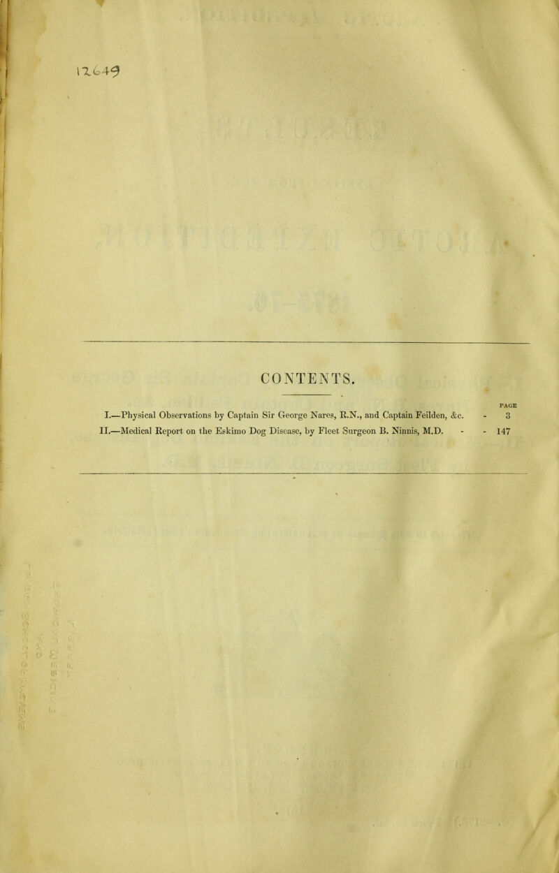 CONTENTS. PAGE I.—Physical Observations by Captain Sir George Nares, E.N., and Captain Feilden, &c. - 3 II.—Medical Report on the Eskimo Dog Disease, by Fleet Surgeon B. Ninnis, M.D. - - 147