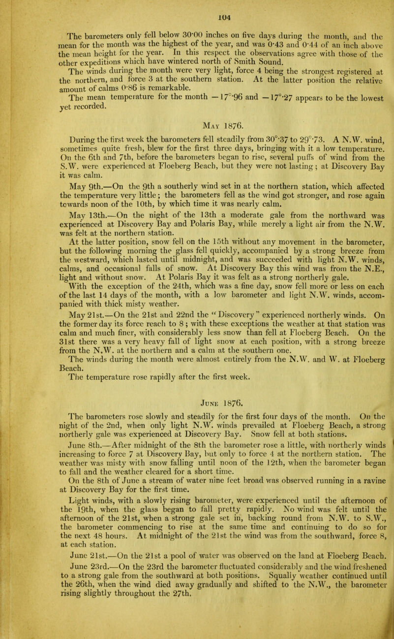 The barometers only fell below 30*00 inches on five days during the month, and the mean for the month was the highest of the year, and was 0-43 and 0'44 of an inch above the mean height for the year. In this respect the observations agree with those of the other expeditions which have wintered north of Smith Sound. The winds during the month were very light, force 4 being the strongest registered at the northern, and force 3 at the southern station. At the latter position the relative amount of calms 0'86 is remarkable. The mean temperature for the month —17°'96 and —17°'27 appears to be the lowest yet recorded. May 1876. During the first week the barometers fell steadily from 30o,37 to 29°'73. A N. W. wrind, sometimes quite fresh, blew for the first three days, bringing with it a low temperature. On the 6th and 7th, before the barometers began to rise, several puffs of wind from the S.W. were experienced at Floeberg Beach, but they were not lasting; at Discovery Bay it was calm. May 9th.—On the 9th a southerly wind set in at the northern station, which affected the temperature very little; the barometers fell as the wind got stronger, and rose again towards noon of the 10th, by which time it was nearly calm. May 13th.—On the night of the 13th a moderate gale from the northward was experienced at Discovery Bay and Polaris Bay, while merely a light air from the N.W. was felt at the northern station. At the latter position, snowT fell on the 15th without any movement in the barometer, but the following morning the glass fell quickly, accompanied by a strong breeze from the westward, which lasted until midnight, and was succeeded with light N.W. winds, calms, and occasional falls of snow. At Discovery Bay this wind was from the N.E., light and without snow. At Polaris Bay it was felt as a strong northerly gale. With the exception of the 24th, which was a fine day, snow fell more or less on each of the last 14 days of the month, with a low barometer and light N.W. winds, accom- panied with thick misty weather. May 21st.—On the 21st and 22nd the  Discovery  experienced northerly winds. On the former day its force reach to 8; with these exceptions the weather at that station wras calm and much finer, with considerably less snow than fell at Floeberg Beach. On the 31st there was a very heavy fall of light snow at each position, with a strong breeze from the N.W. at the northern and a calm at the southern one. The winds during the month were almost entirely from the N.W. and W. at Floeberg Beach. The temperature rose rapidly after the first week. June 1876. The barometers rose slowly and steadilv for the first four days of the month. On the night of the 2nd, when only light N.W. winds prevailed at Floeberg Beach, a strong northerly gale was experienced at Discovery Bay. Snow fell at both stations. June 8th.—After midnight of the 8th the barometer rose a little, with northerly winds increasing to force 7 at Discovery Bay, but only to force 4 at the northern station. The weather was misty with snow falling until noon of the 12th, when the barometer began to fall and the weather cleared for a short time. On the 8th of June a stream of water nine feet broad was observed running in a ravine at Discovery Bay for the first time. Light winds, with a slowly rising barometer, were experienced until the afternoon of the 19th, when the glass began to fall pretty rapidly. No wind was felt until the afternoon of the 21st, when a strong gale set in, backing round from N.W. to S.W., the barometer commencing to rise at the same time and continuing to do so for the next 48 hours. At midnight of the 21st the wind was from the southward, force 8, at each station. June 21st.—On the 21st a pool of water was observed on the land at Floeberg Beach. June 23rd.—On the 23rd the barometer fluctuated considerably and the wind freshened to a strong gale from the southward at both positions. Squally weather continued until the 26th, when the wind died away gradually and shifted to the N.W., the barometer rising slightly throughout the 27th.