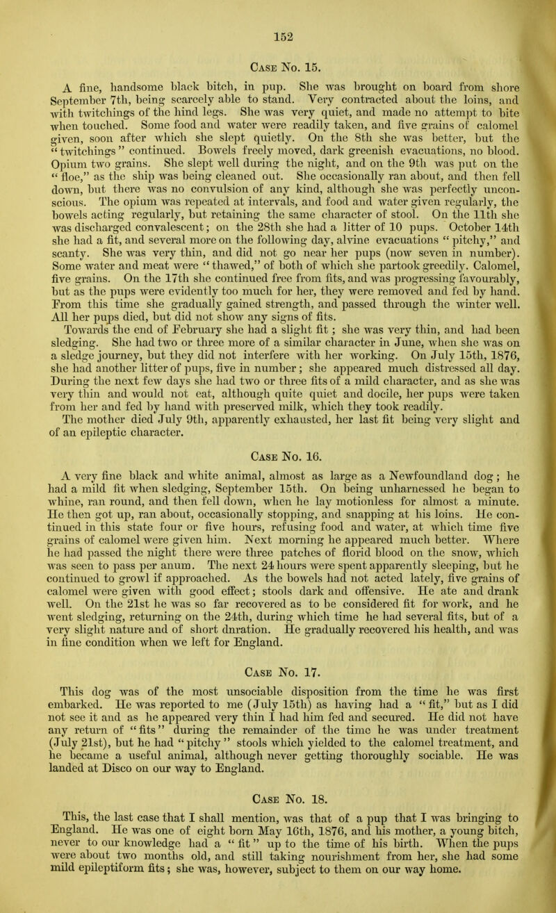 Case No. 15. A fine, handsome black bitch, in pup. She was brought on board from shore September 7th, being scarcely able to stand. Very contracted about the loins, and with twitchings of the hind legs. She was very quiet, and made no attempt to bite when touched. Some food and water were readily taken, and five grains of calomel given, soon after which she slept quietly. On the 8th she was better, but the  twitchings  continued. Bowels freely moved, dark greenish evacuations, no blood. Opium two grains. She slept well during the night, and on the 9th was put on the  floe, as the ship was being cleaned out. She occasionally ran about, and then fell down, but there was no convulsion of any kind, although she was perfectly uncon- scious. The opium was repeated at intervals, and food and water given regularly, the bowels acting regularly, but retaining the same character of stool. On the 11th she was discharged convalescent; on the 28th she had a litter of 10 pups. October 14th she had a fit, and several more on the following day, alvine evacuations  pitchy, and scanty. She was very thin, and did not go near her pups (now seven in number). Some water and meat were  thawed, of both of which she partook greedily. Calomel, five grains. On the 17th she continued free from fits, and was progressing favourably, but as the pups were evidently too much for her, they were removed and fed by hand. Erom this time she gradually gained strength, and passed through the winter well. All her pups died, but did not show any signs of fits. Towards the end of February she had a slight fit; she was very thin, and had been sledging. She had two or three more of a similar character in June, when she was on a sledge journey, but they did not interfere with her working. On July 15th, 1876, she had another litter of pups, five in number; she appeared much distressed all day. During the next few days she had two or three fits of a mild character, and as she was very thin and would not eat, although quite quiet and docile, her pups were taken from her and fed by hand with preserved milk, which they took readily. The mother died July 9th, apparently exhausted, her last fit being very slight and of an epileptic character. Case No. 16. A very fine black and white animal, almost as large as a Newfoundland dog; he had a mild fit when sledging, September 15th. On being unharnessed he began to whine, ran round, and then fell down, when he lay motionless for almost a minute. He then got up, ran about, occasionally stopping, and snapping at his loins. He con- tinued in this state four or five hours, refusing food and water, at which time five grains of calomel were given him. Next morning he appeared much better. Where he had passed the night there were three patches of florid blood on the snow, which was seen to pass per anum. The next 24 hours were spent apparently sleeping, but he continued to growl if approached. As the bowels had not acted lately, five grains of calomel were given with good effect; stools dark and offensive. He ate and drank well. On the 21st he was so far recovered as to be considered fit for work, and he went sledging, returning on the 24th, during which time he had several fits, but of a very slight nature and of short dnration. He gradually recovered his health, and was in fine condition when we left for England. Case No. 17. This dog was of the most unsociable disposition from the time he was first embarked. He was reported to me (July 15th) as having had a fit, but as I did not see it and as he appeared very thin I had him fed and secured. He did not have any return of fits during the remainder of the time he was under treatment (July 21st), but he had pitchy  stools which yielded to the calomel treatment, and he became a useful animal, although never getting thoroughly sociable. He was landed at Disco on our way to England. Case No. 18. This, the last case that I shall mention, was that of a pup that I was bringing to England. He was one of eight born May 16th, 1876, and his mother, a young bitch, never to our knowledge had a  fit  up to the time of his birth. When the pups were about two months old, and still taking nourishment from her, she had some mild epileptiform fits; she was, however, subject to them on our way home.